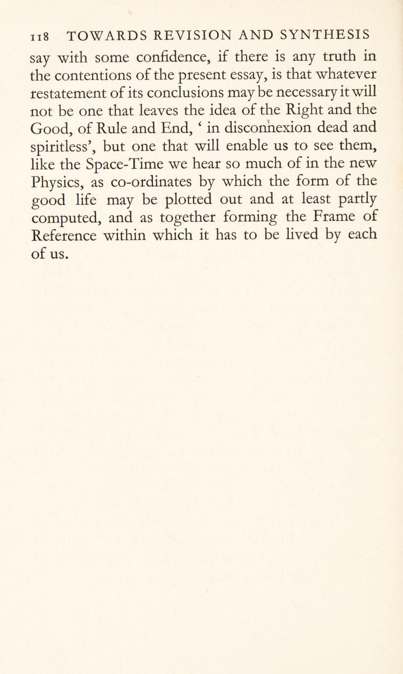 say with some confidence, if there is any truth in the contentions of the present essay, is that whatever restatement of its conclusions maybe necessary it will not be one that leaves the idea of the Right and the Good, of Rule and End, c in disconnexion dead and spiritless’, but one that will enable us to see them, like the Space-Time we hear so much of in the new Physics, as co-ordinates by which the form of the good life may be plotted out and at least partly computed, and as together forming the Frame of Reference within which it has to be lived by each of us.