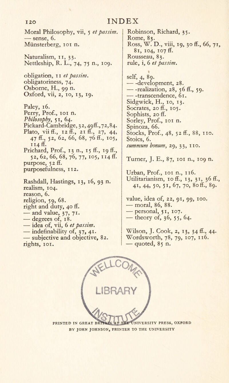 Moral Philosophy, vii, 5 et passim. — sense, 6. Miinsterberg, 101 n. Naturalism, 11, 33. Nettleship, R. L., 74, 75 n., 109. obligation, 11 et passim. obligatoriness, 74. Osborne, H., 99 n. Oxford, vii, 2, 10, 13, 19. Paley, 16. Perry, Prof., 101 n. Philosophy, 51, 64. Pickard-Cambridge, 3 2,49 ff., 72,84. Plato, viiff., 12 ff., 21 ff., 27, 44, 47 ff., 52, 62, 66, 68, 76 ff., 105, 114 ff. Prichard, Prof., 13 n., 15 ff., 19 ff., 52, 62, 66, 68, 76, 77, 105, 114 ff. purpose, 5 2 ff. purposefulness, 112. Rashdali, Hastings, 13, 16, 93 n. realism, 104. reason, 6. religion, 59, 68. right and duty, 40 ff. — and value, 37, 71. — degrees of, 18. — idea of, vii, 6 et passim. — indefinability of, 37, 41. — subjective and objective, 82. rights, 101. Robinson, Richard, 35. Rome, 83. Ross, W. D., viii, 19, 30 ff., 66, 71, 81, 104, 107 ff. Rousseau, 83. rule, i, 6 et passim. X self, 4, 89. -development, 28. -realization, 28, 56 ff., 39. -transcendence, 61. Sidgwick, H., 10, 13. Socrates, 20 ff., 105. Sophists, 20 ff. Sorley, Prof., 101 n. Spinoza, 66. Stocks, Prof., 48, 52 ff., 88, no. Stoics, 6. summum bonum, 29, 33, no. Turner, J. E., 87, 101 n., 109 n. Urban, Prof., 101 n., 116. Utilitarianism, 10 ff., 13, 31, 36 ff., 4U 44, 5°, 5U 67, 7°, 80ff., 89. value, idea of, 22, 91, 99, 100. — moral, 86, 88. — personal, 51, 107. — theory of, 36, 35, 64. Wilson, J. Cook, 2, 13, 34 ff., 44. Wordsworth, 78, 79, 107, 116. — quoted, 85 n. BY JOHN JOHNSON, PRINTER TO THE UNIVERSITY