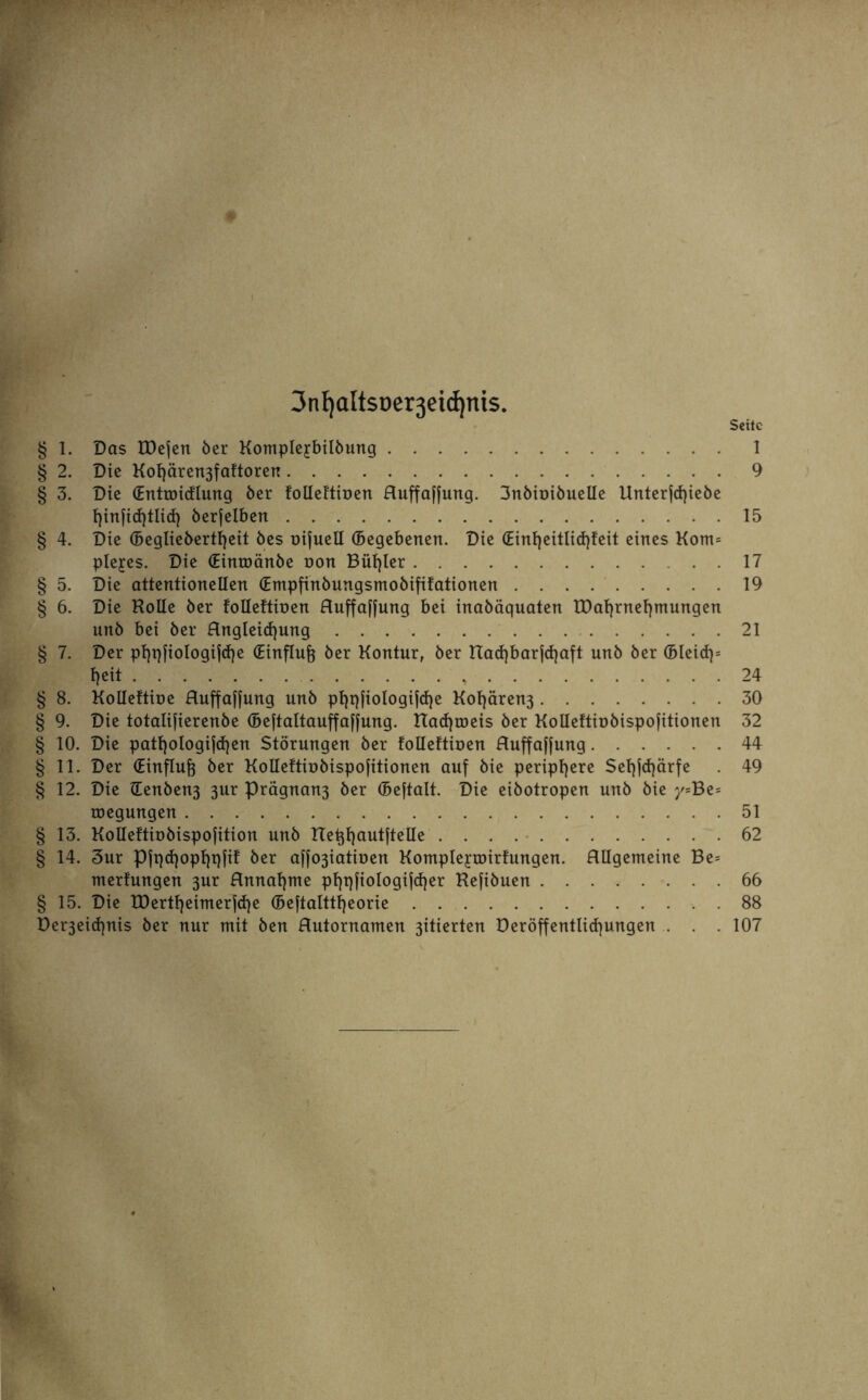 3nf)altsDer3eid)nis. Seite § 1. Das IDejen öer Komplejbilöung.1 § 2. Die Kof}ären3faftoren.9 § 3. Die (Entroicflung öer folleftiüen fluffafjung. 3nöioiöueIIe Unterfd)ieöe öerfelben.15 § 4. Die (Beglieöertfjeit öes oifuell (Begebenen. Die (Einf)eitlid)feit eines Korn* plejes. Die (Einroänöe non Bügler.17 § 5. Die attentionellen (Empfinöungsmoöififationen.19 § 6. Die Holle öer folleftiüen fluffafjung bei inaöäquaten tDafyrnefymungen unö bei öer Angleicfyung.21 § 7. Der pf)pfiologif<f)e (Einfluß öer Kontur, öer tta<f)barfcf)aft unö öer (Bleid)* fjeit.24 § 8. Kolleftioe fluffafjung unö pf)qfiologif<f)e Kol)ären3.30 § 9. Die totalifierenöe (Beftaltauffaffung. tTadjroeis öer Kolleftioöispofitionen 32 § 10. Die pattjologifcfjen Störungen öer folleftiüen fluffafjung.44 § 11. Der (Einfluß öer Kolleftioöispofitionen auf öie periphere Seljfdjärfe . 49 § 12. Die Henöen3 3ur Prägnan3 öer (Beftalt. Die eiöotropen unö öie y=Be= roegungen.51 § 13. Kolleftioöispofition unö Het^autftelle.62 § 14. 3ur Pftpfjopfjqfif öer affo3iatioen Kompleyroirfungen. Allgemeine Be* merfungen 3ur Annahme pl)t)fiologijcf)er Hefiöuen.66 § 15. Die tDertfyeimerjcfje (Beftalttfjeorie.88 Der3eicf)nis öer nur mit öen Autornamen 3itierten Deröffentlidjungen . . . 107