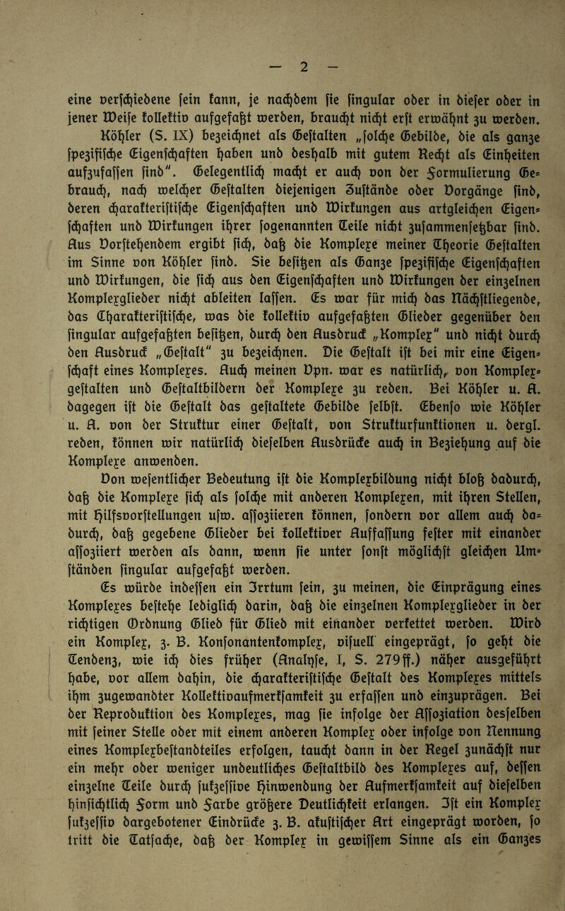 eine oerfdjiebene [ein fann, je nad)bem fte [ingular ober in biefer ober in jener IDeife foileftio aufgefaßt roerben, brauet nicht erft ermähnt 3U roerben. Köhler (S. IX) be3eid)net als ©eftalten „foldje ©ebilbe, bie als gan3e [pe3ifi[d)e ©igenfdjaften I)aben unb besfyalb mit gutem Red)t als (Einheiten auf3ufa[[en finb. ©elegentlid) mad)t er auch non ber $ormulierung ©e= braud), nad) melier ©eftalten biejenigen Suftänbe ober Vorgänge finb, beren d)arafteriftifche ©igenfdjaften unb IDirfungen aus artgleid)en (Eigen* fd)aften unb EDirfungen ihrer [ogenannten ©eile nicht 3ufammenfeßbar finb. Rus Dorftet)enbem ergibt fid), baß bie Kompleye meiner ©fjeorie ©eftalten im Sinne oon Köhler finb. Sie befißen als ©an3e fpe3ififd)e (Eigenfdjaften unb IDirfungen, bie fid) aus ben (Eigenfdjaften unb IDirfungen ber ein3elnen Kompleyglieber nid)t ableiten Iaffen. ©s roar für mid) bas Kädjftliegenbe, bas ©harafteriftifdje, roas bie foileftio aufgefaßten ©lieber gegenüber ben fingular aufgefaßten befißen, burd) ben Rusbrud „Kompley unb nid)t burd) ben Rusbrud „©eftalt 3U be3eidjnen. Die ©eftalt ift bei mir eine (Eigen* fdjaft eines Kompleyes. Rud) meinen üpn. roar es natürlid), oon Kompley* geftalten unb ©eftaltbilbern ber Kompleye 3U reben. Bei Köhler u. R. bagegen ift bie ©eftalt bas geftaltete ©ebilbe felbft. (Ebenfo toie Köfjler u. R. oon ber Struftur einer ©eftalt, oon Strufturfunftionen u. bergl. reben, fönnen toir natürlich biefelben Rusbrüde aud) in Be3iel)ung auf bie Kompleye antoenben. Don mefentlidjer Bebeutung ift bie Kompleybilbung nid)t bloß baburd), baß bie Kompleye fid) als foldje mit anberen Kompleyen, mit ihren Stellen, mit fjilfsoorftellungen ufto. affo3iieren fönnen, fonbern oor allem aud) ba* burd), baß gegebene ©lieber bei folleftioer Ruffaffung fefter mit einanber affo3iiert roerben als bann, roenn fie unter fonft möglidjft gleichen Um= ftänben fingular aufgefaßt roerben. (Es mürbe inbeffen ein Srrtum fein, 3U meinen, bie (Einprägung eines Kompleyes beftefje lebiglid) barin, baß bie ein3elnen Kompleyglieber in ber richtigen ©rbnung ©lieb für ©lieb mit einanber oerfettet roerben. IDirb ein Kompley, 3. B. Konfonantenfompley, oifuell eingeprägt, fo gef)t bie ©enben3, toie id) bies früher (Rnaltjfe, I, S. 279 ff.) näher ausgeführt habe, oor allem baf)in, bie djarafteriftifdje ©eftalt bes Kompleyes mittels ihm 3ugeroanbter Kolleftioaufmerffamfeit 3U erfaffen unb ein3uprägen. Bei ber Keprobuftion bes Kompleyes, mag fie infolge ber Rffo3iation besfelben mit feiner Stelle ober mit einem anberen Kompley ober infolge oon Kennung eines Kompleybeftanbteiles erfolgen, taucht bann in ber Kegel 3unäd)[t nur ein mehr ober roeniger unbeutlidjes ©eftaltbilb bes Kompleyes auf, beffen ein3elne ©eile burd) fuf3effioe fjinmenbung ber Rufmerffamfeit auf biefelben hinfidjtlid) $orm unb $arbe größere Deutlid)feit erlangen. 3ft ein Kompley fuf^effio bargebotener ©inbrüde 3. B. afuftifd)er Rrt eingeprägt toorben, fo tritt bie ©atfadje, baß ber Kompley in getoiffem Sinne als ein ©an3es