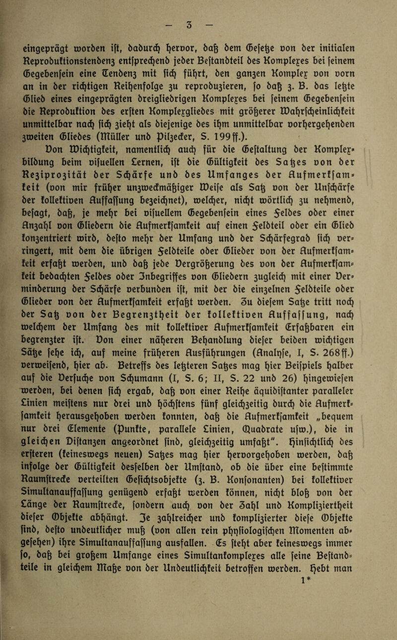 eingeprägt toorben ift, baburd) fyernor, baß bem (Befere non ber initialen Keprobuftionstenben3 entfpredjenb jeber Beftanbteil bes Komplexes bei feinem (Begebenfein eine Üenben3 mit fid) führt, ben gan3en Komplex oon oorn an in ber richtigen Reihenfolge 3U reprobu3teren, fo baß 3. B. bas Ießte (Blieb eines eingeprägten breigliebrigen Komplexes bei feinem (Begebenfein bie Keprobuftion bes erften Komplejgliebes mit größerer H)at)rfd)einlid}feit unmittelbar nad) fid) 3iel)t als biejenige bes ihm unmittelbar oorfjergehenben 3toeiten ©liebes (ITtülIer unb pil3eder, $. 199 ff.). Don tDid)tigfeit, namentlid) aud) für bie (Beftaltung ber Komplex bilbung beim oifuellen £ernen, ift bie (Bültigteit bes Saßes r»on ber He3ipro3ität ber Sdjärfe unb bes Umfanges ber Hufmerffam» feit (oon mir früher un3toedmäßtger tDeife als Saß oon ber Unfcßärfe ber folleftiüen Huffaffung be3eid)net), toelcßer, nicht roörtlid) 3U neßmenb, befagt, baß, je mehr bei oifuellem (Begebenfein eines Jelbes ober einer Hn3ahl non (Bliebern bie Hufmerffamfeit auf einen $elbteil ober ein (Blieb fon3entriert toirb, befto mehr ber Umfang unb ber Schärfegrab fid) oer» ringert, mit bem bie übrigen 5elbteile ober (Blieber oon ber Hufmerffam» feit erfaßt roerben, unb baß jebe Dergrößerung bes oon ber Hufmerffam» feit bebauten Selbes ober 3nbegrtffes oon (Bitebern 3ugleid) mit einer Der» minberung ber Schärfe oerbunben ift, mit ber bie ein3elnen Jelbteile ober (Blieber oon ber Hufmerffamfeit erfaßt roerben. 3u biefem Säße tritt nod) ber Saß oon ber Begren3tt)eit ber folleftioen Huffaffung, nad) toeldjem ber Umfang bes mit folleftioer Hufmerffamfeit (Erfaßbaren ein begren3ter ift. Don einer näheren Behanblung biefer beiben roidjtigen Säße feßc id), auf meine früheren Husführungen (Hnalqfe, I, S. 268ff.) oerroeifenb, hier ab. Betreffs bes Ießteren Saßes mag hier Beifpiels halber auf bie Derfudje oon Schumann (I, S. 6; II, $. 22 unb 26) hingetoiefen roerben, bei benen fid) ergab, baß oon einer Reihe äquibiftanter paralleler £inien meiftens nur brei unb f)öd)ftens fünf gleid)3eitig burd) bie Hufmerf» famfeit herausgehoben roerben fonnten, baß bie Hufmerffamfeit „bequem nur brei (Elemente (punfte, parallele £inien, ©uabrate ufto.), bie in gleichen Diftan3en angeorbnet finb, gleichseitig umfaßt. fjinfidjtlid) bes erfteren (feinestoegs neuen) Saßes mag hier hen,or9ef)°&en roerben, baß infolge ber (Bültigfeit besfelben ber Umftanb, ob bie über eine beftimmte Raumftrede oerteilten (Befid)tsobjefte (3. B. Konfonanten) bei folleftioer Simultanauffaffung genügenb erfaßt roerben fönnen, nicht bloß oon ber £änge ber Raumftrede, fonbern aud) oon ber 3al)l unb Kompli3tertl)eit biefer ©bjefte abhängt. 3e 3al)lreid)er unb fomplt3ierter biefe ©bjefte finb, befto unbeutlidjer muß (oon allen rein phqfiologifdjen Rtomenten ab» gefehen) ihre Simultanauffaffung ausfallen. (Es fteht aber feinestoegs immer fo, baß bei großem Umfange eines Simultanfomplejres alle feine Beftanb» teile in gleichem DTaße oon ber Unbeutlidjfeit betroffen roerben. fjebt man 1*