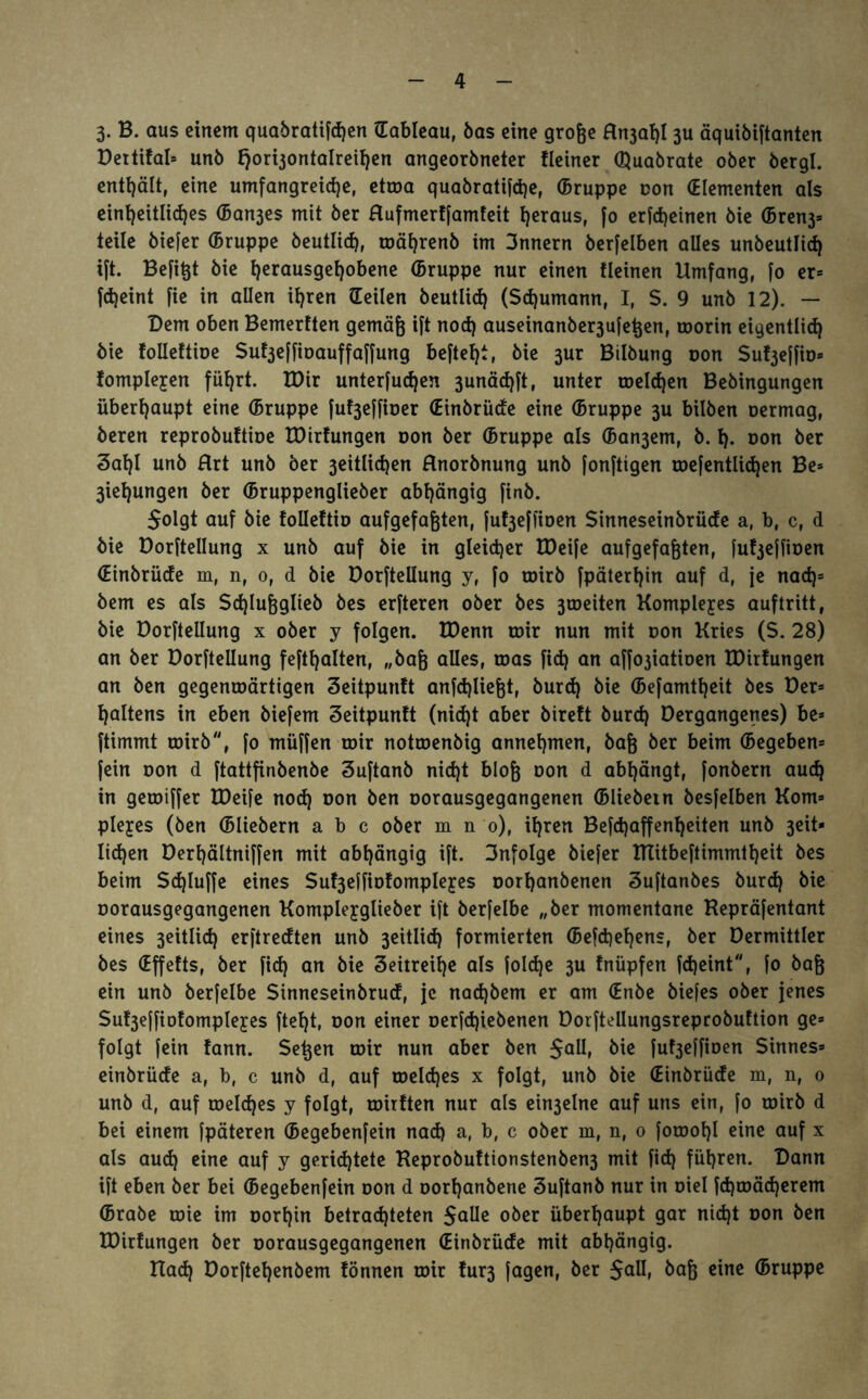 3- B. aus einem quabratifd)en (Tableau, bas eine grofee R^ahl3U äquibiftanten Dertifal* unb fjori3ontaIreif)en angeorbneter Heiner Quabrate ober bergl. enthält, eine umfangreiche, etroa quabratifdje, ©ruppe oon (Elementen als einheitliches ©an3e$ mit ber Rufmerffamfeit heraus, [0 erfd)einen bie (bxeny teile biefer (Bruppe beutlid), wäfjrenb im 3nnern berfelben alles unbeutlid) ift. Befitjt bie herausgehobene (Bruppe nur einen fleinen Umfang, [0 er* fcheint fie in allen ihren (Teilen beutlich (Schumann, I, S. 9 unb 12). — Dem oben Bemerken gemäfj ift nod) auseinanberjufe^en, toorin eigentlich bie follettioe Suf3effioauffaffung befteht, bie 3ur Bilbung oon Su^effio» fomplejen führt. IDir unterfudjen 3unäd)ft, unter toelchen Bebingungen überhaupt eine (Bruppe fut3effioer (Einbrüde eine (Bruppe 3U bilben oermag, beren reprobuttioe IDirtungen oon ber (Bruppe als (Ban3em, b. h- oon ber 3al)l unb Hrt unb ber 3eitli<hen ßnorbnung unb fonfttgen roefentlidjen Be* 3iehungen ber (Bruppenglieber abhängig finb. Solgt auf bie folleftio aufgefaftten, fu^effioen Sinneseinbrüde a, b, c, d bie Dorfteilung x unb auf bie in gleicher tüeife aufgefa&ten, fufjeffioen (Einbrüde m, n, 0, d bie Dorfteilung y, fo wirb fpäterhin auf d, je nad)* bem es als Sd)lu&glieb bes erfteren ober bes 3toeiten Komplexes auftritt, bie Dorftellung x ober y folgen. IDenn toir nun mit oon Kries (S. 28) an ber Dorftellung fefthalten, „baß alles, roas fid) an affo3iatioen IDirtungen an ben gegenwärtigen Seitpunft anfd)liefjt, burd) bie (Befamtheit bes Der* haltens in eben biefem Seitpuntt (nid)t aber birett burd) Dergangenes) be* ftimmt wirb, fo müffen wir notwenbig annef)nten, baß ber beim (Begeben* fein oon d ftattfinbenbe Suftanb nicht blofe oon d abhängt, fonbern auch in gewiffer IDeife nod) oon ben oorausgegangenen (Bliebem besfelben Korn» plejres (ben ©liebem a b c ober m n 0), ihren Bef<haffent)eiten unb seit¬ lichen Derhältniffen mit abhängig ift. 3nfoIge biefer ITIitbeftimmtheit bes beim $d)Iuffe eines Suf3effiofompIeyes oorhanbenen 3uftanbes burd) bie oorausgegangenen Kompleyglieber ift berfelbe „ber momentane Repräfentant eines 3eitlid) erftredten unb 3eitlid) formierten ©efd)et)ens, ber Dermittler bes (Effetts, ber fid) an bie Seitreihe als fold)e 3U fnüpfen fd)eint, fo baß ein unb berfelbe Sinneseinbrud, je nad)bem er am (Enbe biefes ober jenes Sut3effiotompleyes fteht, oon einer oerfd)iebenen Dorftellungsreprobuftion ge* folgt fein fann. Se^en wir nun aber ben 5all, bie fu^effioen Sinnes* einbrüde a, b, c unb d, auf welches x folgt, unb bie (Einbrüde m, n, 0 unb d, auf welches y folgt, wirften nur als ein3elne auf uns ein, fo wirb d bei einem fpäteren ©egebenfein nad) a, b, c ober m, n, 0 fomol)l eine auf x als aud) eine auf y gerichtete Reprobuftionstenben3 mit fid) führen. Dann ift eben ber bei ©egebenfein oon d oorhanbene 3uftanb nur in oiel fd)wäd)erem ©rabe wie im oort)in betrachteten 5aUe ober überhaupt gar nid)t oon ben IDirtungen ber oorausgegangenen (Einbrüde mit abhängig. Rad) Dorftehenbem tonnen wir tur3 fagen, ber $all, baß eine ©ruppe