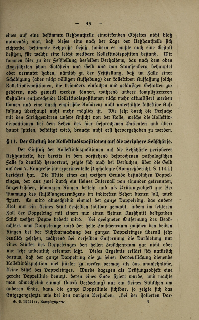 eines auf eine beftimmte HeßhautfteUe einroirfenben <Dbje!tes nidjt bloß notroenbig mar, baß biefes eine nad) ber £age ber HeßhautfteUe fid) ridjtenbe, beftimmte Sehgröße befaß, fonbern es mußte aud) eine (Beftalt befißen, für toeld)e eine Ieid)t roedbare KoUeftiobispofition beftanb. EDir fommen fyier 3U ber $eftfteUung besfelben Derfjaltens, bas nad) bem oben Hngefüfyrten fcßon (Bolbftein unb (Belb unb oon Stauffenberg behauptet ober oermutet tiabzn, nämlich 3U ber Jeftftellung, baß im SaUe einer Sd)äbigung (aber nicht oöUigen Hufhebung) ber foUeftioen Huffaffung foldje KoUeftiobispofitionen, bie befonbers einfachen unb geläufigen (Beftalten 3U= gehören, nod) geroecft roerben fönnen, roährenb anbere fompÜ3iertcren (Beftalten entfprechenbe KoUeftiobispofitionen nid)t mehr aftualifiert roerben fönnen unb eine burd) empirifd)e Kohären3 nic^t unterftüßte folleftioe Huf* faffung überhaupt nicht mehr möglich ift. EDie [ehr burd) bie Derfud)e mit ben Strichgeroirren unfere Hnfidjt oon ber Holle, roeldje bie KoUeftio» bispofitionen bei bem Sehen bes h^r befprodjenen Patienten unb über» haupt fpielen, beftätigt toirb, brauet nid)t erft heroorgehoben 3U roerben. § 11. Der (Einfluß ber KoDeftiobispofitionen auf bie periphere Sehßhärfe. Der (Einfluß ber KoUeftiobispofitionen auf bie Sef)fd)ärfe peripherer Heßhautteile, ber bereits in bem oorftehenb befprodjenen pathologifd)en SaUe fo beutlid) hcröortr<rt, 3eigte fid) auch bei Derfud)en, über bie (Belb auf bem 7. Kongreffe für eyperimenteUe Pft)d)ologie (Kongreßberid)t, S. 114 f.) berichtet f)a*- ßi* mitte eines auf toeißem (Brunbe befinblidjen Doppel» ringes, ber aus 3toei burd) ein Heines Snteroall oon einanber getrennten, fon3entrifd)en, fd)roar3en Hingen befteht unb als prüfungsobjeft 3ur Be» ftimmung bes Huflöfungsoermögens im inbireften Sehen bienen foU, roirb fixiert. (Es roirb abtoed)felnb einmal ber gan3e Doppelring, bas anbere Tftal nur ein fleines Stücf besfelben fid)tbar gemalt, inbem im letzteren SaU ber Doppelring mit einem nur einen fleinen Husfcßnitt befißenben Stücf roeißer Pappe bebedt roirb. Bei geeigneter (Entfernung bes Beob» adjters 00m Doppelringe roirb ber f)eUe 3toifd)enraum 3toifd)en ben beiben Hingen bei ber Sichtbarmachung bes ga^en Doppelringes überaU (ehr beutlid) gefehen, roährenb bei berfelben (Entfernung bie Darbietung nur eines Stücfes bes Doppelringes ben hatten 3roifd)enraum gar nicht ober nur fehr unbeutlid) erfennen läßt. Diefes (Ergebnis erflärt fid) natürlich baraus, baß ber gan3e Doppelring bie 3U feiner öerbeutlid)ung bienenbe KoUeftiobispofition oiel ftärfer 3U roeden oermag als bas unanfef)nlid)e, Heine Stüd bes Doppelringes. EDurbe bagegen als prüfungsobjeft eine gerabe Doppellinie benußt, beren eines (Enbe fixiert tourbe, unb machte man abtoed)felnb einmal (burd) Derbedung) nur ein fleines Stüddjen am anberen (Enbe, bann bie gan3e Doppellinie fidjtbar, fo 3eigte fich bas (Entgegengefeßte toie bei ben oorigen Derfuchen: „bei ber ifolierten Dar» <B. <E. müllcr, Komplejrtfyeorie. 4