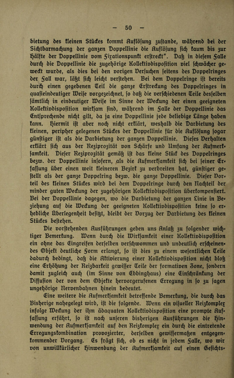 bietung bes Heinen Stiicfcs fommt Huflöfung 3uftanbe, toährenb bet ber Sichtbarmachung ber gart3ert Doppellinie bie Huflöfung fid) !aum bis 3ur Ejälfte ber Doppelltnie oom Jijationspunft erftredt. Dag in biefem Jalle burd) bie Doppellinie bie 3ugef)örige Kolleftiobispofition oiel fd)toäd)er ge* roedt tourbe, als bies bei ben oorigen Derfudjen (eitens bes Doppelringes ber 5aU war, lägt fiel) leid)t oerftel)en. Bei bem Doppelringe ift bereits burd) einen gegebenen Heil bie gan3e (Erftredung bes Doppelringes in quafieinbeutiger tDeife oorge3eid)net, [o bag bie oerfd)iebenen Heile bes[elben fämtlid) in einbeutiger H)ei[e int Sinne ber tDecfung ber einen geeigneten Kolleftiobispofition roirt[am finb, toährenb im Jalle ber Doppellinie bas (Entfpredjenbe nid)t gilt, ba ja eine Doppellinie jebe beliebige £änge 1)aben tann. hiermit ift aber nod) nid)t ertlärt, roesl)aIb bie Darbietung bes fleinen, peripher gelegenen Stüdes ber Doppellinie für bie Huflöfung fogar günftiger ift als bie Darbietung ber gan3en Doppellinie. Diefes Debatten erflärt fid) aus ber He3ipro3ität oon Schärfe unb Umfang ber Hufmerf¬ famfeit. Diefer He3ipro3ität gemäg ift bas Heine Stüd bes Doppelringes be3to. ber Doppellinie infofern, als bie Hufmertfamfeit fid) bei feiner (Er* faffung über einen toeit Heineren Be3irt 3U Derbreiten 1)at, günftiger ge* ftellt als ber gan3e Doppelring be3to. bie gan3e Doppellinie. Diefer Dor* teil bes Heinen Stüdes totrb bei bem Doppelringe burd) ben Uad)teil ber minber guten IDedung ber 3ugel)örigen Kolleftiobispofition überfompenfiert. Bei ber Doppellinie bagegen, roo bie Darbietung ber gan3en £inie in Be* 3iel)ung auf bie U)edung ber geeigneten Kollettiobispofition feine fo er* Ijeblidje Überlegenheit befigt, bleibt ber Dor3ug ber Darbietung bes Heinen Stüdes beftegen. Die oorftehenben Husführungen geben uns Hnlag 3U folgenber toid)= tiger Bemerfung. IDenn burd) bie tDirffamfeit einer Kolleftiobispofition ein ohne bas (Eingreifen berfelben oerfchtDommen unb unbeutlid) erfdjeinen* bes ©bjeft beutlid)e Jorm erlangt, fo ift bies 3U einem roefentIid)en Heile baburd) bebingt, bag bie HHioierung einer Kolleftiobispofition nid)t blog eine (Erhöhung ber Kei3barfeit getoiffer Heile ber formatioen 3one, fonbern bamit 3ugleid) aud) (im Sinne oon (Ebbinghaus) eine (Einfdjränfung ber Diffufion ber non bem (DbjeHe f)en>orgerufenen (Erregung in fo 3U fagen ungehörige Ueroenbahnen tiinein bebeutet. (Eine roeitere bie Hufmerffamfeit betreffenbe Bemerfung, bie burd) bas Bisherige nahegelegt toirb, ift bie folgenbe. IDenn ein oifueller Ke^fomplejr infolge IDedung ber ihm äbaquaten Kolleftiobispofition eine prompte Huf* faffung erfährt, fo ift nach unferen bisherigen Husführungen bie l}in* toenbung ber Hufmerffamfeit auf ben Re^fompley ein burd) bie eintretenbe (Erregungsfombination prooo3ierter, berfelben getoiffermagen entgegen* fommenber Dorgang. (Es frägt fid), ob es nicht in jebem Jolle, 030 roir oon untoillfürlicher f)inroenbung ber Hufmerffamfeit auf einen (5efid)ts*