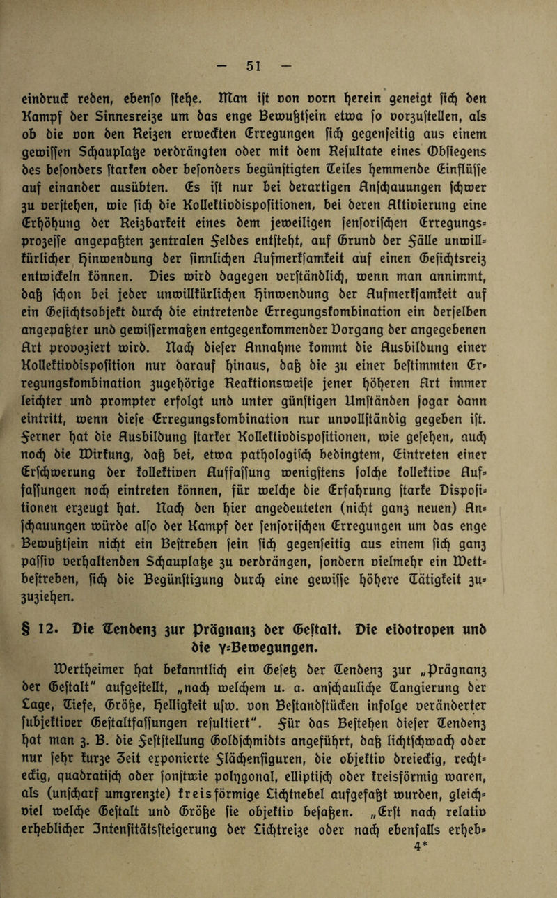 einbrud reben, ebenfo [tel)e. ITtan ift von Dorn herein geneigt fid) ben Kampf ber Sinnesrei3e um bas enge Beroufetfein ettoa fo Dor3ufteUen, als ob bie oon ben Kei3en erroedten (Erregungen fid) gegenfettig aus einem getoiffen Sdjauplatje uerbrängten ober mit bem Kefultate eines ©bfiegens bes be[onbers ftarfen ober befonbers begünftigten Heiles Ijemmenbe (Einflüße auf einanber ausübten. (Es ift nur bei berartigen Rnfdjauungen fdjcoer 3U oerfteljen, roie fid) bie Kolleftiobispofitionen, bei beren Rftioierung eine (Erf)öf)ung ber Ke^barfeit eines bem jeweiligen fenfori[d)en (Erregungs» pro3effe angepafjten 3entralen $elbes entftefjt, auf (Brunb ber $älle untoiU» fürlidjer tjinroenbung ber finnlidjen Rufmer![amteit auf einen (5efid)tsrei3 entroideln fönnen. Dies toirb bagegen oerftänblid), toenn man annimmt, bajj fd)on bei jeber uncoillfürlidjen fjinroenbung ber Rufmertfamfeit auf ein ©efidjtsobjeft burd) bie eintretenbe (Erregungstombination ein berfelben angepafcter unb getoifferma&en entgegenfommenber Dorgang ber angegebenen Rrt prooo3iert toirb. Rad) biefer Rnnafjme fommt bie Rusbilbung einer Kotleftiobispofition nur barauf hinaus, bafj bie 3U einer be[timmten (Er» regungsfombination 3ugel)örige Keaftionsweife jener l)öl)eren Rrt immer leichter unb prompter erfolgt unb unter günftigen Umftänben fogar bann eintritt, roenn biefe (Erregungstombination nur unoollftänbig gegeben ift. $erner l)at bie Rusbilbung [tarier Kolleftiobispofitionen, roie gefel)en, aud) nod) bie tDirfung, bafj bei, etroa patljologifd) bebingtem, (Eintreten einer (Erfd)toerung ber folleftioen Ruffa[fung roenigftens [old)e tolleftioe Ruf» faffungen nod) eintreten tonnen, für roeld)e bie (Erfahrung ftarte Dispofi» tionen er3eugt l)at. Rad) ben t)ier angebeuteten (nid)t gan3 neuen) Rn» fd)auungen roürbe alfo ber Kampf ber fenforifdjen (Erregungen um bas enge Beroufjtfein nid)t ein Beftreben [ein [id) gegenfeitig aus einem fid) gan3 paffio oerfjaltenben Sdjauplat^e 3U oerbrängen, [onbern Dielmetjr ein EDett» beftreben, fid} bie Begünftigung burd) eine geroi[fe fjöfyere Hätigteit 3U» 3U3iel)en. § 12. Die tTen6eit3 3ur Prögnatt3 ber ©eftalt. Die eibotropen unb bie Y5Betnegungen. tDertfyeimer E>at befanntlid) ein (Befetj ber Henben3 3ur „Prägnan3 ber ©eftalt aufgeftellt, „nad) toeldjem u. a. anfd)aulid)e Hangierung ber £age, Hiefe, (Brö&e, fjelligfeit ufw. oon Beftanbftüden infolge oeränberter [ubjeftioer (Beftaltfaffungen refultiert. $ür bas Befielen biefer Henben3 t)at man 3. B. bie $eftftellung (5olbfd)mibts angeführt, bafj lid)t(d)toad) ober nur fefjr tur3e Seit exponierte $läd)enfiguren, bie objeftio breiedig, red)t= edig, quabratifd) ober fonftmie polqgonal, elliptifd) ober treisförmig roaren, als (unfdjarf umgren3te) fr eis förmige £id)tnebel aufgefafjt mürben, gleid)» Diel toelcfye (Beftalt unb (Sröge [ie objeftio befaßen. „(Erft nad) relatio erheblicher 3ntenfitäts[teigerung ber £id)trei3e ober nad) ebenfalls erheb» 4*