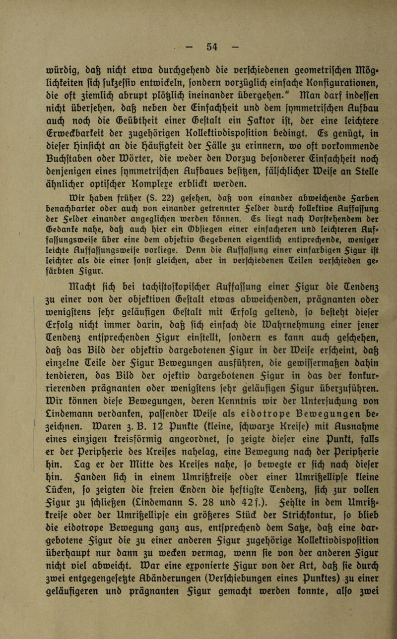 würbig, bafj nid)t etwa burd)gef)enb bie oerfd)iebenen geometrifd)en ITtög» lid)feiten fid) fu^effto entmideln, [onbern oo^üglid) einfache Konfigurationen, bie oft 3iemlicf) abrupt plötjlid) ineinanber übergeben. ITTan barf inbeffen nid)t über[el)en, baß neben ber (Einfachheit unb bem ft)mmetrifd)en Hufbau aud) nod) bie Geübtheit einer (Bcftalt ein i[t, ber eine leichtere €rmedbarfeit ber 3ugef)örigen Kolleftiobispofition bebingt. (Es genügt, in biefer fjinfidjt an bie fjäufigfeit ber $älle 3U erinnern, roo oft oorfommenbe Budjftaben ober EDörter, bie roeber ben Dor3ug befonberer (Einfachheit nod) benjenigen eines (pmmetrifdjen Hufbaues befitjen, fäl[d)lid)er EDeife an Stelle ähnlicher optifcfyer Komplexe erblidt roerben. EDir tjaben früher (S. 22) gejehen, bah oon einanber abtoetd)enbe Sarben benachbarter ober aud) oon einanber getrennter Selber burd) foHeftioe Huffaffung ber Seiber einanber angeglidjen roerben fönnen. (Es liegt nad) öorftehenbem ber (Bebanfe nahe, bafj aud) hier ein (Dbjiegen einer einfacheren unb leichteren Hufs faffungstoeije über eine bem objeftio (Begebenen eigentlich entjpred)enbe, roeniger Ieid)te Huffaffungstoeife oorliege. Denn bie Huffaffung einer einfarbigen Sigur ift Ieid)ter als bie einer fonft gleichen, aber in oerfd)iebenen (Teilen oerfd)ieben ge* färbten Sigur. ETtad)t [id) bei tad)iftoftopifd)er Huffaffung einer Sigu* bie (Eenben3 3U einer oon ber objeftioen (Beftalt etwas abtoeid)enben, prägnanten ober menigftens [ehr geläufigen (Beftalt mit (Erfolg geltenb, fo befteht biefer (Erfolg nid)t immer barin, bafj fid) einfad) bie EDaf)rnehmung einer jener denben3 entfpredjenben 5^9ur cinftellt, fonbern es fann aud) gefd)ef)en, baft bas Bilb ber objeftio bargebotenen Sigur in ber XDeife erfd)eint, bafj ein3elne (Teile ber $igur Betoegungen ausführen, bie gemiffermafjen baf)in tenbieren, bas Bilb ber ojeftio bargebotenen Si9ur in bas ber fonfur» rierenben prägnanten ober roenigftens (ehr geläufigen 5^9ur über3uführen. EDir fönnen biefe Belegungen, beren Kenntnis mir ber Unterfudjung oon £inbemann oerbanfen, paffenber EDeife als eibotrope Betoegungen be» 3eid)nen. EDaren 3. B. 12 punfte (Keine, fd)toar3e Kreife) mit Husnahme eines ein3igen freisförmig angeorbnet, fo 3eigte biefer eine Punft, falls er ber Peripherie bes Kreifes nahelag, eine Beroegung nad) ber Peripherie f)in. £ag er ber mitte bes Kreifes nahe, fo betoegte er fid) nad) biefer f)in. Suu&eu fid) in einem Etmri&freife ober einer Umrifjellipfe fleine £üden, fo 3eigten bie freien (Enben bie ^cfligfte (Eenben3, fid) jur oollen Sigur 3U fdjliefjen (£inbemann S. 28 unb 42 f.). Seplte in bem Etmrifc Greife ober ber Etmrifjellipfe ein größeres Stüd ber Stridjfontur, fo blieb bie eibotrope Bewegung gan3 aus, ent[pred)enb bem Satje, baß eine bar» gebotene S*9ur bie 3U einer anberen Sigur 3ugef)örige Kolleftiobispofition überhaupt nur bann 3U toeden oermag, wenn fie oon ber anberen S^ur nid)t oiel abtoeid)t. EDar eine exponierte Sigur oon ber Hrt, bafj fie burd) 3toei entgegengefetjte Hbänberungen (E)erfd)iebungen eines punftes) 3U einer geläufigeren unb prägnanten Sigur gemalt werben fonnte, alfo 3wet