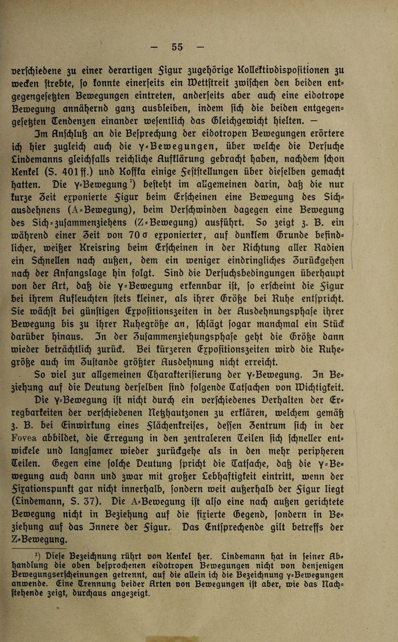 T>erfd)iebene 311 einer berartigen 5t9ur 3ugel)örige Kolleftiobispofitionen 3U toeden ftrebte, |o fonnte exnerfeits ein TDettftreit 3toifd)en Öen beiben ent* gegengefeßten Belegungen eintreten, anberfeits aber aud) eine eibotrope Betoegung annäfjernb gan3 ausbleiben, inbem fid) bie beiben entgegen* gefegten (Tenben3en einanber toefentlid) bas (Bleid)getDid)t gelten. - 3m Rnfd)Iuß an bie Befpredjung ber eibotropen Belegungen erörtere id) fyier 3ugleid) aud) bie YsBelegungen, über roeId)e bie Derfudje £inbemanns gleichfalls reichliche Rufflärung gebracht haben, nad)bem fdjon Kenfel ($. 401 ff.) unb Kofffa einige $eftftellungen über biefelben gemacht hatten. Die Y’Betoegung*) befteht im allgemeinen barin, baß bie nur !ur3e Seit exponierte Jigur beim (Erfd)einen eine Betoegung bes $id)= ausbehnens (A* Betoegung), beim Derfd)toinben bagegen eine Betoegung bes Si<h*3ufammen3iehens (Z* Betoegung) ausführt. So 3eigt 3. B. ein roährenb einer Seit oon 70a exponierter, auf buntlem (Brunbe befinb* lid)er, toeißer Kreisring beim <Erfd)einen in ber Richtung aller Rabien ein Schnellen nad) außen, bem ein toeniger einbringlidjes Surüdgeljen nach öcr Rnfangslage f)w folgt. Sinb bie Derfudjsbebingungen überhaupt oon ber Rrt, baß bie Y=Betoegung erfennbar ift, [0 erfcheint bie 5'9ur bei ihrem Rufleud)ten ftets Keiner, als ihrer (Bröße bei Ruhe entfpridjt. Sie toäd)ft bei günftigen <£xpofitions3eiten in ber Rusbehnungspljafe ihrer Betoegung bis 3U ihrer Rußegröße an, fd)lägt fogar manchmal ein Stüd barüber h^naus* 3n ber Sufammen3ief)ungsphafe geht bie (Bröße bann toieber beträchtlich 3urüd. Bei fü^eren (Expofüions3eiten toirb bie Ruhe* große aud) im Suftanbe größter Rusbehnung nid)t erreicht. So oiel 3ur allgemeinen (Tharafterifierung ber Y5 Betoegung. 3n Be* 3iehung auf bie Deutung berfelben finb folgenbe (Tatfad)en oon TDid)tigfeit. Die Y-'Betoegung ift nicht burd) ein oerfdjiebenes üerhalten ber (Er* regbarteiten ber oerfd)iebenen Reßha^onen 3U ertlären, toeId)em gemäß 3. B. bei (Eintoirfung eines $läd)entreifes, beffen Sentrum fid) in ber Fovea abbilbet, bie (Erregung in ben 3entraleren (Teilen fid) fd)neller ent* roidele unb langfamer toieber surüdgehe als in ben mehr peripheren (Teilen. (Begen eine foId)e Deutung fprid)t bie tTatfadje, baß bie Y = Be* toegung aud) bann unb 3toar mit großer £ebl)aftigfeit eintritt, toenn ber $ixationspunft gar nicht innerhalb, fonbern toeit außerhalb ber Jigur liegt (£inbemann, S. 37). Die A*Betoegung ift alfo eine nad) außen gerichtete Betoegung nicht in Be3iel)ung auf bie fixierte (Begenb, fonbern in Be* 3iehung auf bas 3nnere ber $igur. Das (Entfpred)enbe gilt betreffs ber Z*Betoegung. x) Diefe Be3eid)nung rührt oon Kenfel h*r. £inbemann hot in feiner Rh* hanblung bie oben befprod)enen eibotropen Belegungen nid)t oon benjenigen Betoegungserfd)einungen getrennt, auf bie allein id) bie Be3eid)nung YsBetoegungen anroenbe. (Eine (Trennung beiber Rrten oon Bewegungen ift aber, oüe bas Rad)* ftehenbe 3eigt, burdjaus ange3eigt.