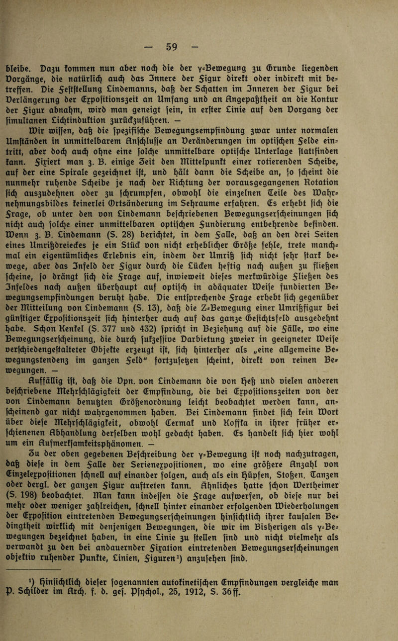 bleibe. Daju lomntcrt nun aber nod) bie ber y^Betoegung 3U (Brunbe liegenben üorgänge, bie natürlich aud) bas 3nnere ber $igur bireft ober inbireft mit be= treffen. Die $eftftellung £inbemanns, bafj ber Schatten im 3nneren ber Sigur bei Derlängerung ber (Ejpofitions3eit an Umfang unb an Hngepafjtfjeit an bie Kontur ber $igur abnat)nt, toirb man geneigt jein, in erjter £inie auf ben Dorgang ber fimultanen £id)tinbu!tion 3urüd3ufüf)ren. - EDir roiffen, baf} bie fpe3ififd)e Bemegungsempfinbung 3toar unter normalen Umftänben in unmittelbarem flnjdjluffe an Deränberungen im optifdjen Selbe ein= tritt, aber bod) aud) offne eine joldje unmittelbare optijdje Unterlage jtattfinben !ann. man 3- B. einige 3eit ben Rtittelpunft einer rotierenben Sdjeibe, auf ber eine Spirale ge3eid)net ift, unb t)ält bann bie Scheibe an, jo jdjeint bie nunmehr rut)enbe Scheibe je nad) ber Richtung ber oorausgegangenen Rotation fid) aus3ubet)nen ober 3U fd)rumpfen, obroot)l bie ein3elnen tEeile bes EDaf)r* nef)mungsbilbes feinerlei (Drtsänberung im Setjraume erfahren. (Es ergebt fid) bie Srage, ob unter ben oon £inbemann bejd)riebenen Beroegungserfd)einungen fid) nid)t aud) foId)e einer unmittelbaren optifd)en $mtbierung entbetjrenbe befinben. U)enn 3. B. £inbemann (S. 28) berichtet, in bem SQöe» baß an ben brei Seiten eines Umrifjbreiedes je ein Stüd oon nid)t erl)eblid)er (Bröfje fef)Ie, trete mand)* mal ein eigentümlid)es Erlebnis ein, inbem ber Umrif} fid) nid)t fet)r ftar! be* roege, aber bas 3nfelb ber Sigur burd) bie £ücfen l)eftig nad) aufjen 3U fließen fd)eine, fo brängt fid) bie 5*flge auf, intDieroeit biefes merftoürbige SKefeeu bes 3nfelbes nad) aufeen überhaupt auf optifd) in abäquater Xüeife funbierten Be* megungsempfinbungen beruht l)abe. Die entfpredjenbe 5*age erbebt fid) gegenüber ber Mitteilung oon £inbemann (S. 13), baf} bie Z*Bemegung einer Umrijjfigur bei günftiger (Ejpofitions3eit fid) IjirtterEjer aud) auf bas gan3e (Befidjtsfeib ausgebetjnt habe. Sd)on Kenfel (S. 377 unb 432) fprid)t in Be3iel)ung auf bie Sülle, roo eine Beroegungserfd)einung, bie burd) fu^effioe Darbietung 3toeier in geeigneter EDeife oerfd)iebengeftalteter (Dbjefte er3eugt ift, fid) hinterher ajs Mcine allgemeine Be» roegungstenben3 im gan3en Selb fort3ufetjen fd)eint, bireft oon reinen Be» roegungen. — Huffällig ift, baf} bie Dpn. oon £inbemann bie non f)ef} unb Dielen anberen bejebriebene Rtehrjd)lägigfeit ber (Empfinbung, bie bei (E£pofitions3eiten oon ber oon £inbemann benutzen (Bröfjenorbnung Ieid)t beobachtet toerben tann, an= fdjeinenb gar nid)t toahrgenommen haben. Bei £inbemann finbet fid) fein U)ort über biefe ITtef)rfd)lägigfeit, obtüol)! (Eermaf unb Kofffa in il)rer früher er* fd)ienenen Hbl)anblung berfelben rool)l gebad)t l)aben. (Es fjanbelt fid) f)ier rool)l um ein Hufmerffamfeitspl)änomen. — 3u ber oben gegebenen Befd)reibung ber ysBeroegung ift nod) nad)3utragen, baf} biefe in bem SaHe ber Serienejpofitionen, too eine größere fln3at)l oon (Ein3elejpofitionen fdjneü auf einanber folgen, aud) als ein E)üpfen, Stofeen, ian3en ober bergl. ber gait3en Sigur auftreten fann. Hl)nlid)es hatte fd)on U)ertl)eimer (S. 198) beobachtet. Ulan fann inbeffen bie S*age auftoerfen, ob biefe nur bei mel)r ober toeniger 3at)Ireid)en, fd)nell fjtnter einanber erfolgenben EDiebert)olungen ber (Eypofition eintretenben BetDegungserfd)einungen f)infid)tlid) iljrer faufalen Be* bingtl)eit tüirflid) mit benjenigen Beroegungen, bie mir im Bisherigen als y*Be= megungen be3eichnet haben, in eine £inie 3U ftellen finb unb nid)t oielmehr als Dermanbt 3U ben bei anbauernber Smartem eintretenben Betoegungserfd)einungen objeftio ruhenber punfte, £inien, Siguren1) an3ufehen finb. x) fjinfid)tlid) biefer fogenannten autofinetifdjen (Empfinbungen nergleidje man P. Sd)ilber im flrd). f. b. gef. Pfr)d)ol., 25, 1912, S. 36 ff.