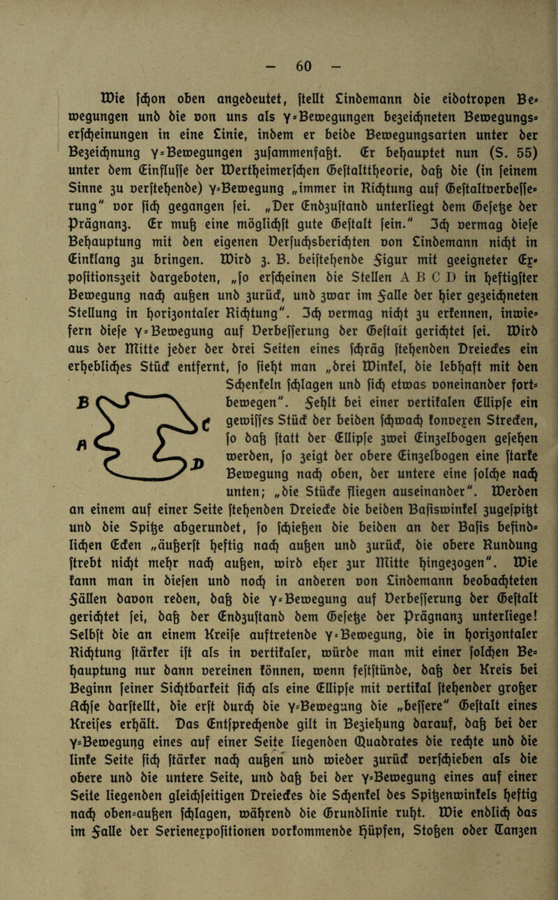 XDtc fdjon oben angebeutet, ftellt Cinbemann bie eibotropen Be» toegungen unb bie oon uns als YsBewegungen be3eid)neten Betoegungs» erfdjeinungen in eine £inie, inbem er beibe Betoegungsarten unter ber Be3eid)nung y5Belegungen 3ufammenfagt. (Er behauptet nun ($. 55) unter bem (Einflufje ber tDertheimerfchen (Beftalttheorie, bag bie (in [einem Sinne 3U oerftehenbe) YsBetoegung „immer in Kid)tung auf (Beftaltoerbeffe» rung oor fid) gegangen [ei. „Der (Enb3u[tanb unterliegt bem (Befere ber Prägnan3. (Er mug eine möglichft gute (Beftalt fein. 3d) oermag biefe Behauptung mit ben eigenen Derfu<h$berid)ten oon Sinbemann nidjt in (Eintlang 3U bringen. IDirb 3. B. beifteljenbe $igur mit geeigneter (Ej* pofitions3eit bargeboten, „[0 erfd)einen bie Stellen A B C D in I)cftigfter Belegung nad) äugen unb 3urüd, unb 3toar im Jalle ber hier ge3eidjneten Stellung in hori3ontaler Kicf)tung. 3<h oermag nid)t 3U erfennen, intoie» fern biefe Y5 Bewegung auf Derbefferung ber (Beftait gerietet [ei. IDirb aus ber ITtitte jeber ber brei Seiten eines fcfjräg ftehenben Dreiedes ein erhebliches Stücf entfernt, [0 [ieht man „brei IDinfel, bie lebhaft mit ben Sd)enfeln fd)Iagen unb fid) ettoas ooneinanber fort» betoegen. Jehlt bei einer oertitalen (EUipfe ein getoiffes Stücf ber beiben fdjwad) fonoejren Streden, [0 baß [tatt ber (EUipfe 3toei (Ein3eIbogen gefehen roerben, fo 3eigt ber obere (Ein3efbogen eine [tarte Beroegung nad) oben, ber untere eine foldje nad) unten; „bie Stüde fliegen auseinanber. IDerben an einem auf einer Seite ftehenben Dreiede bie beiben Bafisrointel 3ugefpigt unb bie Spige abgerunbet, fo fdjiegen bie beiben an ber Bafis befinb» lidjen (Eden „äugerft hef^9 nad) äugen unb 3urüd, bie obere Hunbung ftrebt nid)t mehr nad) äugen, toirb eher 3ur ITtitte hinge3ogen. IDie !ann man in biefen unb nod) in anberen oon Sinbemann beobachteten SäUen baoon reben, bag bie YsBeroegung auf Derbefferung ber (Beftalt gerichtet fei, bag ber (Enb3uftanb bem (Befege ber prägnan3 unterliege! Selbft bie an einem Kreife auftretenbe YsBeroegung, bie in h°*i3ontaler Kid)tung ftärfer ift als in oertifaler, toürbe man mit einer foldjen Be» hauptung nur bann oereinen fönnen, toenn feftftünbe, bag ber Kreis bei Beginn feiner Sid)tbarfeit fid) als eine (EUipfe mit oertifal ftefjenber groger Rd)fe barfteUt, bie erft burch bie Y5Betoegung bie „beffere (Beftalt eines Kreifes erhält. Das (Entfpredjenbe gilt in Be3iel)ung barauf, bag bei ber Y=Betoegung eines auf einer Seite liegenben Quabrates bie red)te unb bie linte Seite fid) ftärter nad) äugen unb wieber 3urüd oerfdjieben als bie obere unb bie untere Seite, unb bag bei ber Y'Betoegung eines auf einer Seite liegenben gleidjfeitigen Dreiedes bie Sdjenfel bes Spigenwinfels hef^9 nad) oben=augen fd)Iagen, roährenb bie (Brunblinie ruht. tDie enblid) bas im $aUe ber Serieneypofitionen oortommenbe tjüpfen, Stögen ober (Ea^en