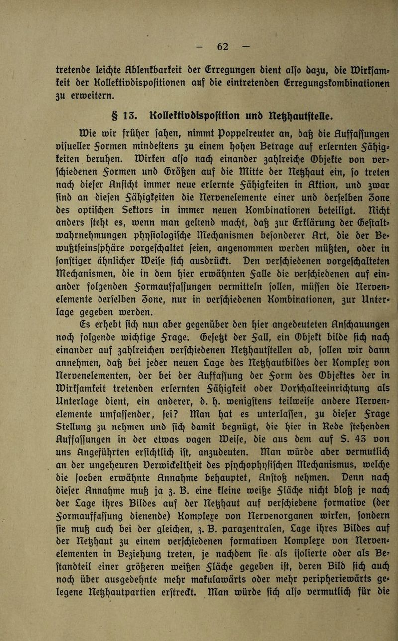 tretenbe leiste Hblenfbarfeit ber (Erregungen bient alfo ba3u, bie EDirlfam* feit ber KoIIettiobispofitionen auf bie eintretenben (Erregungsfombinationen 3U erroeitern. § 13. KoUefth)bispofitiort unb tte^autftelle. XDic roir früher fa^en, nimmt Poppelreuter an, ba& bie Huffaffungen oifueller formen minbeftens 3U einem fjofjen Betrage auf erlernten $äl)ig* feiten berufen. EDirfen alfo nad) einanber 3al)lreid)e ©bjefte oon oer* fd)iebenen formen unb (Brö&en auf bie ITtitte ber ITe^aut ein, fo treten nad) biefer Hnfidjt immer neue erlernte $äl)igleiten in Hftion, unb 3toar finb an biefen $äf)igfeiten bie Heroenelemente einer unb berfelben 3one bes optifdjen Seftors in immer neuen Kombinationen beteiligt. ttid)t anbers ftef>t es, toenn man geltenb mad)t, bafj 3ur (Erflärung ber (Beftalt* Wahrnehmungen pl)t)fiologifä)e XTTed)anismen befonberer Hrt, bie ber Be* roufctfeinsfpfjäre oorgefd)altet feien, angenommen toerben müßten, ober in fonftiger ähnlidjer EDeife fid) ausbrüeft. Den oerfdjiebenen oorgefdjalteien IHed)anismen, bie in bem l)ier erwähnten $alle fcte oerfd)iebenen auf ein» anber folgenben $ormauffaffungen oermitteln follen, müffen bie Eteroen» elemente berfelben 3one, nur in oerfdjiebenen Kombinationen, 3ur Unter» läge gegeben toerben. (Es ergebt fid) nun aber gegenüber ben hier angebeuteten Hnfdjauungen nod) folgenbe roid)tige $rage. (Befetjt ber 5aU, ein ©bjeft bilbe fid) nad) einanber auf 3ahlreid)en oerfd)iebenen Hetjhautftellen ab, follen toir bann annehmen, ba& bei jeber neuen Sage bes Ue^autbilbes ber Komplex oon Ueroenelementen, ber bei ber Huffaffung ber $orm bes (Dbjeftes ber in EDirffamfeit tretenben erlernten $äl)igfeit ober Dorfd)alteeinrid)tung als Unterlage bient, ein anberer, b. 1). roenigftens teümeife anbere Heroen* elemente umfaffenber, fei? ElEan 1)at es unterlaffen, 3U biefer $rage Stellung 3U nehmen unb fid) bamit begnügt, bie l)ier in Hebe ftel)enben Huffaffungen in ber etroas oagen EDeife, bie aus bem auf S. 43 oon uns Ungefüllten erfidjtlid) ift, an3ubeuten. IHan toürbe aber oermutlid) an ber ungeheuren Derroicfeltf)eit bes pft)d)opl)t)fifd)en ETXed)anismus, welche bie foeben ermähnte Hnnahme behauptet, Hnftofj nehmen. Denn nach biefer Hnnahme muß ja 3. B. eine fleine meifje $ttid)e nid)t blofc je nach ber Sage ihres Bilbes auf ber Betraut auf oerfd)iebene formatioe (ber $ormauffaffung bienenbe) Komplexe oon Ueroenorganen toirfen, fonbern fie mufc aud) bei ber gleichen, 3. B. para3entralen, Sage ihres Bilbes auf ber He^haut 3U einem oerfd)iebenen formatioen Kompleye oon Heroen* elementen in Be3ief)ung treten, je nad)bem fie als ifolierte ober als Be* ftanbteil einer größeren weiften gegeben ift, beren Bilb fid) aud) nod) über ausgebehnte mehr mafularoärts ober mehr peripherieroärts ge* legene Hefthautpartien erftreeft. IlTan toürbe fid) alfo oermutlid) für bie