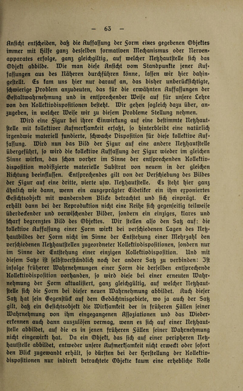 Rnficßt entfcßeiben, baß öic Ruffaffung ber 5orm eines gegebenen ©bjeftes immer mit fjilfe gan3 besfelben formatioen Ittecßanismus ober Heroen* apparates erfolge, gan3 gleicfjgiltig, auf meldjer HeßßautfteUe fid) bas ©bjeft abbilbe. tDie man bieje Rnfidjt oom Stanbpunfte jener Ruf* faffungen aus bes Höheren burcßfüßren fönne, Iaffen mir ßier bal)in= geftellt. (Es fam uns ßier nur barauf an, bas bisher unberüdfidjtigte, fdjmierige Problem an3ubeuten, bas für bie ermähnten Ruffaffungen ber (beftaltmaßrneßmung unb in entfprecßenber IDeife auf für unfere £eßre oon ben Koilettiobispofitionen befteßt. IDir geßen fogleid) ba3u über, an* 3ugeben, in melcßer XPeife mir 3U biefem Probleme Stellung nehmen. tDirb eine $igur bei il)rer (Einmirfung auf eine beftimmte Heßßaut* (teile mit foUeftioer Rufmerffamfeit erfaßt, fo Unterbleibt eine natürlid) irgenbmie materiell funbierte, fd)mad)e Dispofition für biefe foUeftioe Ruf* faffung. tDirb nun bas Bilb ber $igur auf eine anbere Heßßaut(teUe übergefül)rt, fo mirb bie follettioe Ruffaffung ber $igur mieber im gleichen Sinne mirfen, bas fdjon oorf)er im Sinne ber entfpredjenben KoUeftio* bispofition mobifaierte materielle Subftrat oon neuem in ber gleichen Richtung beeinfluffen. €ntfprecßenbes gilt oon ber Derfcßiebung bes Bilbes ber $igur auf eine britte, oierte ufm. HeßßautfteUe. (Es ftef)t f)ier gan3 äßnlicß mie bann, menn ein ausgeprägter (Eibetifer ein il)m exponiertes (5efid)tsobjeft mit manbernbem Blide betrad)tet unb fid) einprägt. (Er erhält bann bei ber Heprobuftion nid)t eine Keif)e fid) gegenfeitig teilmeife überbedenber unb oermifcßenber Bilber, fonbern ein einiges, Rares unb fcßarf begren3tes Bilb bes ©bjeftes. IDir (teilen alfo ben Saß auf: bie folleftioe Ruffajfung einer $orm tüirft bei oerfd)iebenen £agen bes Heß* ßautbilbes ber Jornt nicßt im Sinne ber (Entfteßung einer ITIeß^aßl ben oerfd)iebenen HeßßautfteUen 3ugeorbneter Koilettiobispofitionen, [onbern nur im Sinne ber (Entfteßung einer einigen Kolleftiobispofition. Unb mit biefem Säße ift felbftoerftänblid) nod) ber anbere Saß 3U oerbinben: 3ft infolge früherer IDaßrneßmungen einer $orm bie berfelben entfprecßenbe Kolleftiobispofition oorßanben, fo mirb biefe bei einer erneuten tDaßr* neßmmtg ber $orm aftualifiert, gan3 gleidjgültig, auf melier Heßßaut* (teile fid) bie $orm bei biefer neuen tDaßrneßmung abbilbet. Rud) biefer Saß ßat fein ©egenftüd auf bem ©ebäcßtnisgebiete, mo ja aucß ber Saß gilt, baß ein (beficßtsobjeft bie Eüirffamfeit ber in früheren Sälien feiner tDaßrneßmung oon ißm eingegangenen Rffo3iationen unb bas tDieber* erfennen aud) bann aus3ulöfen oermag, menn es fid) auf einer Heßßaut* (teile abbilbet, auf bie es in jenen früheren Sollen feiner tDaßrneßmung nicßt eingemirft ßat. Da ein ©bjeft, bas fid) auf einer peripßeren Heß* ßautfteUe abbilbet, entmeber unfere Rufmerffamfeit nid)t ermedt ober fofort ben Blid 3ugemanbt erßält, fo bürften bei ber fjerftellung ber KoUeftio* bispofitionen nur inbireft betrachtete ©bjefte faum eine erßeblicße KoUe