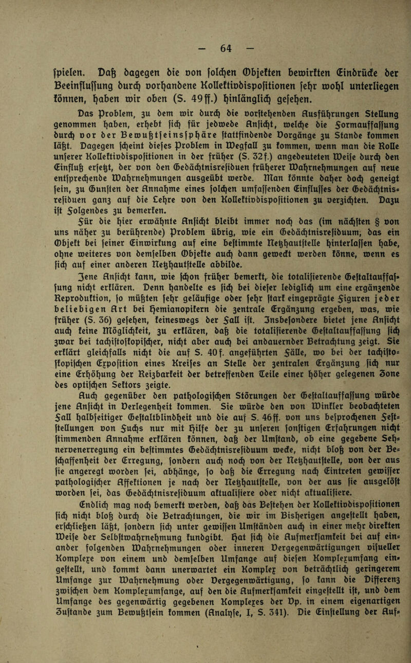 fpielen. Dag bagegen bie oon folgen ©bjeftert beroirften (Einbrücfe ber Beeinfluffung burd) oor^anbene Kolleftiobispofitionen fefjr roohl unterliegen formen, t)aben mir oben ($. 49 ff.) hinlänglich gefetjen. Das Problem, 3U bem mir burd) bie oorftehenben Ausführungen Stellung genommen haben, ergebt fid) für jebtoebe Anfid)t, meld)e bie Sormauffaffung burd) oor ber Berougt jeinsfpt)äre ftattfinbenbe Dorgänge 3U Stanbe tommen lägt. Dagegen fd)eint biefes Problem in IDegfall 3U fommen, roenn man bie Holle unjerer KoHeftiobispofitionen in ber früher (S. 32 f.) angebeuteten IDeife burd) ben (Einflug erfegt, ber oon ben ©ebäd)tnisrefibuen früherer H)at)rnet)mungen auf neue entfprecgenbe U)al)rnet)mungen ausgeübt merbe. HTan tonnte bager bod) geneigt fein, 3U ©unften ber Annahme eines jolcgen umfaffenben (Einfluges ber ©ebäd)tnis» refibuen gan3 auf bie £et)re oon ben KoDeftiobispofitionen 3U oer3id)ten. Da3u ift Solgenbes 3U bemerfen. 5ür bie t)ier ermähnte Anjid)t bleibt immer nod) bas (im näd)ften § oon uns nätjer 3U berügrenbe) Problem übrig, roie ein ©ebäd)tnisrefibuum, bas ein (Dbjeft bei feiner (Einroirfung auf eine beftimmte Ueghautftelle ginterlagen gäbe, ot)ne weiteres oon bemfelben (Dbjefte aud) bann getoedt toerben fönne, menn es fid) auf einer anberen Ueghautftelle abbilbe. 3ene Anfid)t fann, roie fd)on früher bemerft, bie totalifierenbe (Beftaltauffaf» jung nid)t ertlären. Denn l)anbelte es fid) bei biefer Iebiglid) um eine ergän3enbe Reprobuftion, jo mügten jegr geläufige ober fef)r jtart eingeprägte 5iguren jeber beliebigen Art bei Ejemianopifern bie 3entrale (Ergän3ung ergeben, roas, roie früher (S. 36) gejegen, teinesroegs ber Saß ift. 3nsbefonbere bietet jene Anfid)t aud) feine HTögItd)feit, 3U ertlären, bag bie totalifierenbe ©eftaltauffaffung fid) 3toar bei tad)iftojfopifd)er, nid)t aber aud) bei anbauernber Betrachtung 3eigt. Sie erflärt gleichfalls nid)t bte auf S. 40 f. angeführten $äüe, too bei ber tad)ifto= ffopifdjen (Eypofition eines Kreifes an Stelle ber 3entralen (Ergän3ung fid) nur eine (Erhöhung ber Rei3barfeit ber betreffenben ©eile einer f)öt)er gelegenen 3one bes optifd)en Seftors 3eigte. Aud) gegenüber ben patf)ologifd)en Störungen ber ©eftaltauffaffung mürbe jene Anfidjt in Derlegenf)eit fommen. Sie mürbe ben oon EDinfler beobad)teten Sali halbf eitiger ©eftattblinbljeit unb bie auf S. 46ff. oon uns befprod)enen $eft» ftellungen oon $ud)s nur mit Ejilfe ber 3U unferen fonftigen (Erfahrungen nid)t ftimmenben Annahme ertlären tonnen, bag ber Umftanb, ob eine gegebene Sei)* neroenerregung ein beftimmtes ©ebäd)tnisrefibuum roede, nid)t blog oon ber Be» fdjaffenheit ber (Erregung, fonbern aud) nod) oon ber Ueghautftelle, Don öer aus fie angeregt morben fei, abf)änge, fo bag bie (Erregung nad) ©intreten gemiffer patf)ologi|d)er Affeftionen je nad) ber Ueghautftelle, oon ber aus fie ausgelöft morben fei, bas ©ebäd)tnisrejibuum aftualifiere ober nid)t aftualifiere. ©nblid) mag nod) bemerft merben, bag bas Begehen ber Koüeftiobispofitionen fid) nid)t blog burd) bie Betrachtungen, bie mir im Bisherigen angeftellt hal>cn» erfd)liegen lägt, fonbern fid) unter gemiffen Umftänben aud) in einer mehr bireften IDeife ber Selbftmaf)rnehmung funbgibt. Ejat fid) bie Aufmerffamfeit bei auf ein* anber folgenben tDaf)rnehmungen ober inneren Dergegenmärtigungen oifueller Komplexe oon einem unb bemfelben Umfange auf biefen Komplejumfang ein« gefteüt, unb fommt bann unerroartet ein Komplej oon beträd)tlid) geringerem Umfange 3ur IDahrnehmung ober Dergegenroärtigung, fo fann bie Differen3 3mifd)en bem Komplejumfange, auf ben bie Aufmerffamfeit eingeftellt ift, unb bem Umfange bes gegenmärtig gegebenen Komplejes ber Dp. in einem eigenartigen Suftanbe 3um Bemugtfein fommen (Analpfe, I, S. 341). Die (EinfieHung ber Auf»