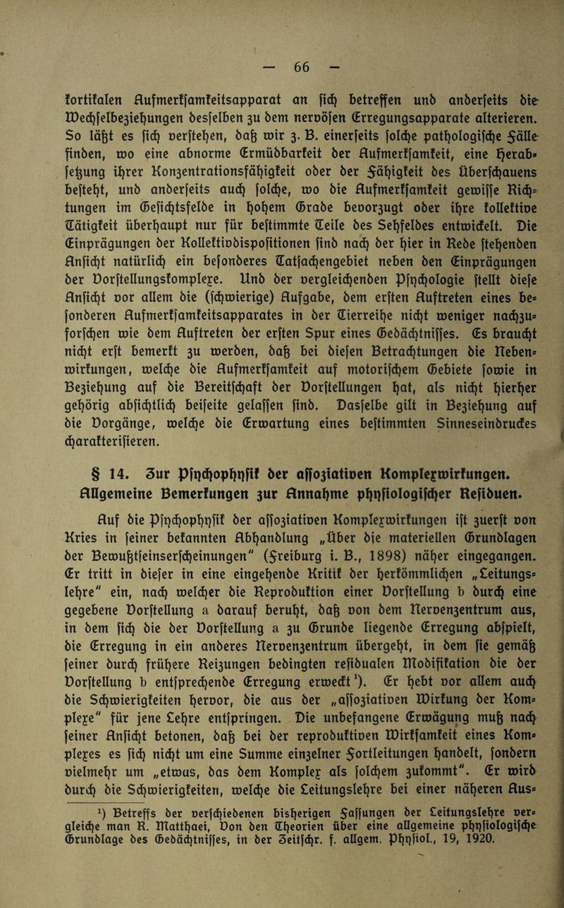 fortifalen Rufmerffamleitsapparat an fid) betreffen unb anberfeits bie I0ed)felbe3iet)ungen besfelben 311 bem neroöfen (Erregungsapparate alterieren. $0 läßt es fid) oerftetjen, bafj wir 3. B. einerfeits fold)e patl)oIogifd)e 5äHe finben, roo eine abnorme (Ermübbarfeit ber Rufmerffamfeit, eine Ijerab* fetjung tf)rer Kon3entrationsfät)ig!eit ober ber 5ät)igtcit bes Überfd)auens beftefjt, unb anberfeits aud) foldje, roo bie Rufmertfamfeit gewiffe Kid)* tungen im (Befid)tsfelbe in l)of)em (Brabe beoor3ugt ober U)re folleftioe Gätigfeit überhaupt nur für beftimmte (Teile bes Sefyfelbes entwidelt. Die (Einprägungen ber Kollettinbispofitionen finb nad) ber hier in Hebe ftefyenben Rnfidjt natürlich ein befonberes Gatfadjengebiet neben ben (Einprägungen ber Dorftellungslompleye. Unb ber oergleidjenben Pft)d)oIogie (teilt biefe Rnfidjt nor allem bie (fdjwierige) Rufgabe, bem erften Ruftreten eines be= fonberen Rufmerffamfeitsapparates in ber (Herreise nid)t weniger nad^u* forfdjen wie bem Ruftreten ber erften Spur eines (Bebädjtniffes. (Es braucht nidjt erft bemerft 3U werben, baß bei biefen Betradjtungen bie Heben* roirtungen, welche bie Rufmerffamteit auf motorifdjem (Bebiete foroie in Besiegung auf bie Bereitfdjaft ber Dorfteilungen t)at, als nid)t fytxtyv gehörig abfid)tlid) beifeite gelaffen finb. Dasfelbe gilt in Be3ieljung auf bie Dorgänge, weldje bie (Erwartung eines beftimmten Sinneseinbrucfes d)aratterifieren. § 14. Sur Pfpd}opI)i)f!! ber affojiatioett Komplefroirfungen. Allgemeine Bemerfungen 3ur Annahme phqftologifcher Kefibuen. Ruf bie Pfpdjopljpfi! ber affo3iatinen Kompleywirfungen ift 3uerft non Kries in feiner befannten Abljanbtung „Über bie materiellen (Brunblagen ber Bewu&tfeinserfdjeinungen ($reiburg i. B., 1898) näher eingegangen. (Er tritt in biefer in eine eingefjenbe Krittf ber b^fömmlidjen „£eitungs* lehre ein, nad) weldjer bie Keprobuftion einer Dorfteilung b burd) eine gegebene Dorfteilung a barauf beruht, ba& oon bem HerDe^entrum aus, in bem fid) bie ber Dorfteilung a 3U (Brunbe Iiegenbe (Erregung abfpielt, bie (Erregung in ein anberes Heroe^entrum übergebt, in bem fie gemäfj feiner burd) frühere Hebungen bebingten refibualen Klobifitation bie ber Dorfteilung b entfpredjenbe (Erregung erwedt1)- l>ebt oor allem aud) bie Sdjwierigteiten fjeroor, bie aus ber „affo3iatiöen IDirfung ber Korn* ple^e für jene £efjre entfpringen. Die unbefangene (Erwägung mujj nad) feiner Rnfidjt betonen, baß bei ber reprobultioen XDirffamteit eines Korn* plejres es fid) nid)t um eine Summe ein3elner Sortierungen Ijanbelt, fonbern üielmeljr um „etwas, bas bem Komplex als foldjem 3ufommt. (Er wirb burd) bie Sdjwierigteiten, weldje bie £eitungslef)re bei einer näheren Aus* *) Belrcffs ber nerfd)iebenen bisherigen Raffungen ber £eitung$lehre per* gleiche man R. ITTatthaei, Don ben ^EEjeoriert über eine allgemeine pl)t)fioIogifd)e (Brunblage bes (Bebädjtniffes, in ber Sehfdjr. f. allgem. Phqfiol., 19, 1920.