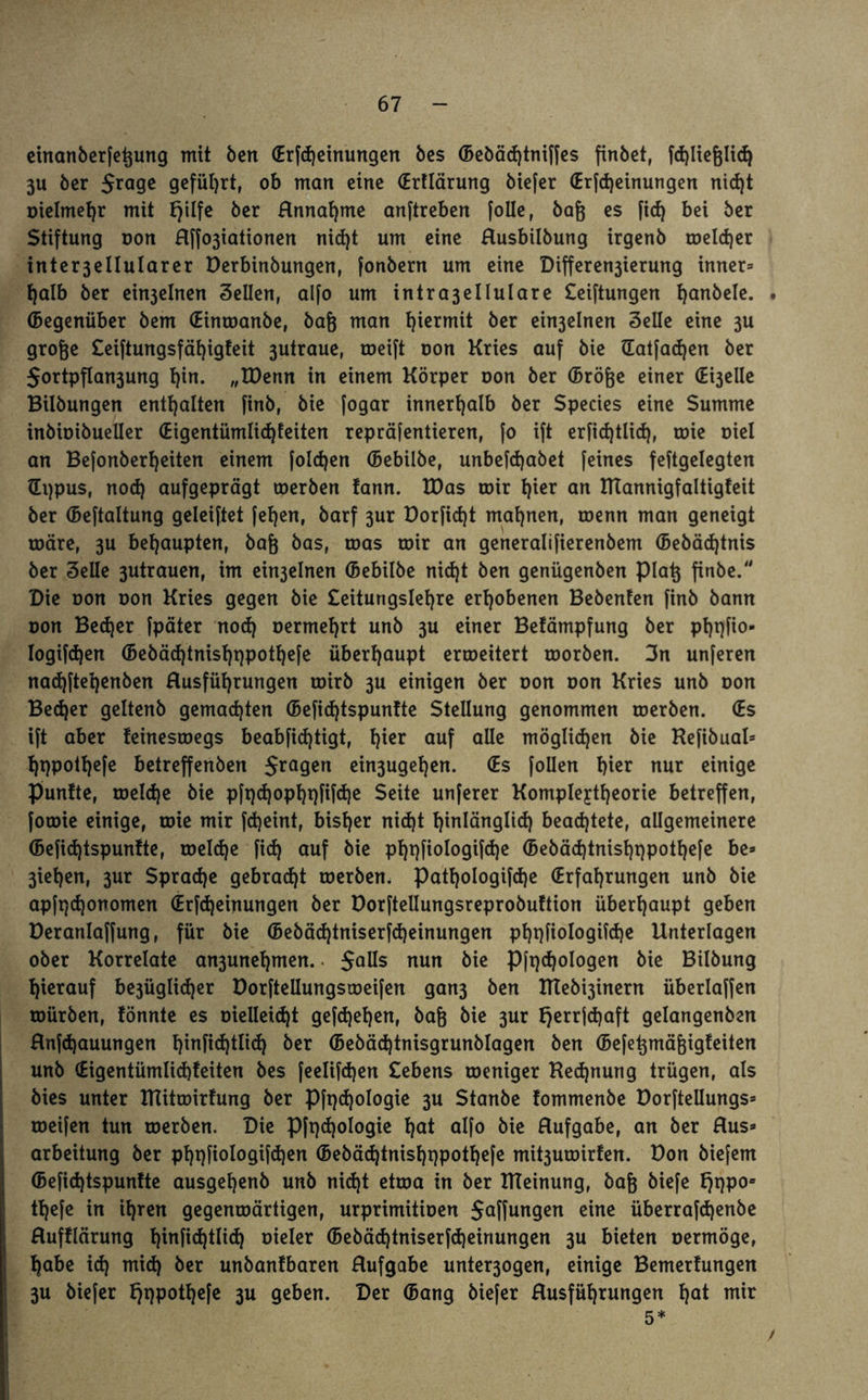 einanberfeßung mit ben (Erlernungen bes (Bebäd)tniffes finbet, fchließlid) 3U ber Jrage geführt, ob man eine (Erflärung biefer (Erfdjeinungen nid)t oielmetjr mit tjilfe ber Hnnaßme anftreben [olle, baß es fid) bei ber Stiftung oon Hffo3iationen nid)t um eine Husbilbung irgenb roeldjer inter3ellularer Derbinbungen, fonbern um eine Differen3ierung inner» f)alb ber eht3elnen Sellen, alfo um intra3ellulare £ei[tungen hanbele. . (Begenüber bem (Einroanbe, baß man hiermit ber ein3elnen Seile eine 3U große £eiftungsfäf)igfeit 3utraue, roeift oon Kries auf bie Hatfacfyen ber $ortpfIan3ung l)in. „IDenn in einem Körper oon ber (Bröße einer (Ereile Bilbungen enthalten finb, bie [ogar innerhalb ber Species eine Summe inbioibueller (Eigentümlichkeiten repräfentieren, [0 ift erfid)tlid), roie oiel an Befonberljeiten einem folgen (Bebilbe, unbefdjabet feines feftgelegten Uppus, nod) aufgeprägt coerben fann. U)as roir l)ier an mannigfaltigfeit ber (Beftaltung geleiftet fefjen, barf 3ur Dorfid)t mahnen, toenn man geneigt märe, 3U behaupten, baß bas, mas roir an generalifierenbem (Bebädjtnis ber 3elle 3utrauen, im ein3elnen (Bebilbe nid)t ben genügenben piaß finbe. Die oon oon Kries gegen bie £eitungslel)re erhobenen Bebenten finb bann oon Bed)er fpäter nod) oermehrt unb 3U einer Betämpfung ber phqfio- Iogifdjen (Bebäd)tnisl)r)potl)efe überhaupt erroeitert roorben. 3n unferen nad)ftel)enben Husführmtgen roirb 3U einigen ber oon oon Kries unb oon Bed)er geltenb gemachten (Befidjtspunfte Stellung genommen roerben. (Es ift aber feinestoegs beabfidjtigt, l)ier auf alle möglichen bie Kefibual* f)t)polf)efe betreffenben fragen ein3ugel)en. (Es follen ßier nur einige punkte, melcße bie pft)d)opf)t)fifcf)e Seite unferer Kompleytfjeorie betreffen, foroie einige, roie mir fcßeint, bisher nid)t hinlänglich beamtete, allgemeinere (Befid)tspun!te, roeId)e fid) auf bie phqfiologifdje (Bebäd)tnisl)t)potl)efe be» 3ief>en, 3ur Sprache gebraut roerben, pattjologifdje (Erfahrungen unb bie apfqdjonomen (Erfdjeinungen ber Dorftellungsreprobuftion überhaupt geben Deranlaffung, für bie (Bebäd)tniserfd)einungen phpfiologifcße Unterlagen ober Korrelate an3unehmen. $al!s nun bie P[t)d)ologen bie Bilbung hierauf be3Üglid}er Dorftellungsroeifen gan3 ben IKeb^inern überlaffen mürben, könnte es oielleidjt gefdjehen, baß bie 3ur f)errfd)aft gelangenben Hnfdjauungen h^H^tli^ ber (Bebäd)tnisgrunblagen ben (Befeßmäßigkeiten unb (Eigentümlichfeiten bes feelifdjen Sehens meniger Hedjnung trügen, als bies unter IHitmirfung ber Pfqcßologie 3U Stanbe kommenbe Dorftellungs» meifen tun merben. Die Pfqcßologie hat alfo bie Hufgabe, an ber Hus» arbeitung ber phqfiologifdjen (Bebäd)tnishppothefe mit3umir!en. Don biefem (Befidjtspunkte ausgehenb unb nid)t etma in ber ITTeinung, baß biefe f}t)po* thefe in ihren gegenmärtigen, urprimitioen Raffungen eine überrafdjenbe Hufklärung hiafid)tlid) oieler (Bebäd)tniserfd)einungen 3U bieten oermöge, habe id) mid) ber unbanfbaren Hufgabe unter3ogen, einige Bemerkungen 3U biefer kjqpothefe 3U geben. Der (Bang biefer Husführungen hat mir