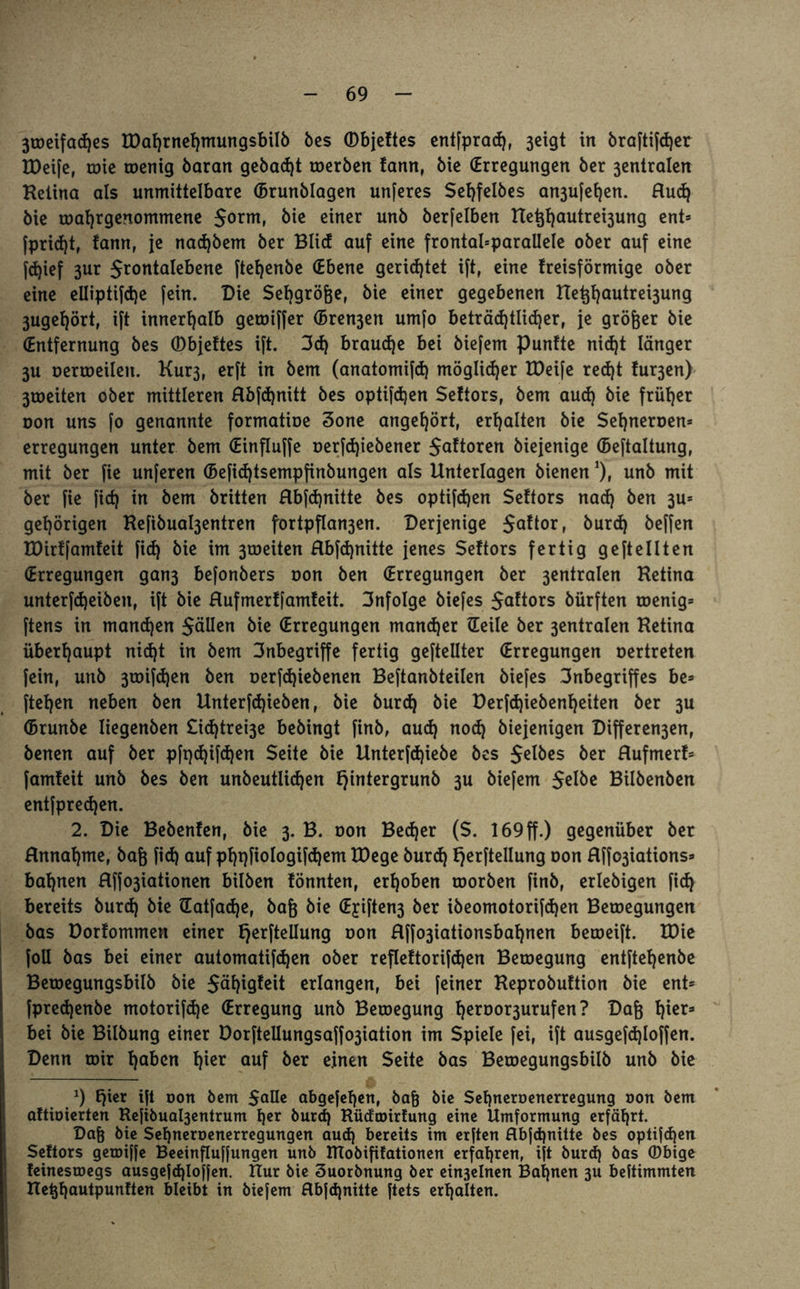 3toeifad)es IDafjrnefjmungsbilö bes ©bjeftes entfprad), 3eigt in braftifdjer XDeife, tote toenig baran gebaut toerben fann, bie (Erregungen ber 3entralen Ketina als unmittelbare (Brunblagen unferes Sehfelbes an3u[el)en. Hud) bie toahrgenommene $orm» bie einer unb berfelben net}l)autrei3ung ent* fpridjt, tarn, je nac^bem ber Blicf auf eine frontabparallele ober auf eine fd)ief 3ur Jrontalebene ftehenbe (Ebene gerietet ift, eine freisförmige ober eine elliptifdje fein. Die Sef)grö&e, bie einer gegebenen Het$autrei3ung 3ugel)örtf ift innerhalb geroiffer (5ren3en umfo beträchtlicher, je größer bie (Entfernung bes ©bjeftes ift. 3d) braune bei biefem Punfte nid)t länger 3U oertoeilen. Kur3, erft in bem (anatomifd) möglicher EDeife red)t fur3en) 3toeiten ober mittleren flbfdjnitt bes optifchen Seltors, bem aud) bie früher oon uns fo genannte formatioe 3one angehört, erhalten bie Sehneroen* erregungen unter bem (Einfluffe oerfd)iebener $a!toren biejenige (Beftaltung, mit ber fie unferen (Befidjtsempfinbungen als Unterlagen bienen *), unb mit ber fie fich in bem britten Hbfdjnitte bes optifchen Seftors nad) ben 3U* gehörigen Kefibua^entren fortpfIan3en. Derjenige $aftor, burd) beffen EDirffamfeit fid) bie im 3roeiten Hbfdjnitte jenes Seftors fertig geteilten (Erregungen gan3 befonbers oon ben (Erregungen ber 3entralen Hetina unterfd)eiben, ift bie Hufmerffamfeit. 3nfoIge biefes §aftors bürften toenig* ftens in manchen Sollen bie (Erregungen mancher Heile ber 3entralen Hetina überhaupt nid)t in bem 3nbegriffe fertig geteilter (Erregungen oertreten fein, unb 3töifd)en ben oerfd)iebenen Beftanbteilen biefes 3nbegriffes be* ftehen neben ben Unterfdjieben, bie burd) bie Derfd)iebenf)eiten ber 3U (Brunbe liegenben £id)trei3e bebingt finb, aud) nod) biejenigen Differen3en, benen auf ber pft)djifd)en Seite bie Unterfdjiebe bes Selbes ber Hufmerf* famfeit unb bes ben unbeutlid)en fjintergrunb 3U biefem Selöe Bilbenben entfpred)en. 2. Die Bebenfen, bie 3. B. oon Bed)er (S. 169ff.) gegenüber ber Annahme, baß fid) auf pht)fiologifd)em EDege burd) fjerftellung oon flffo3iations* bahnen Hffo3iationen bilben fönnten, erhoben toorben finb, erlebigen fid) bereits burd) bie Hatfad)e, bafc bie (Ejiften3 ber ibeomotorifd)en Belegungen bas Dorfommen einer fjerftellung oon flffo3iationsbaf)nen beroeift. tDie foU bas bei einer automatifdjen ober refleftorifdjen Betoegung entftehenbe Beroegungsbilb bie $äht9?ett erlangen, bei feiner Heprobuftion bie ent* fpred)enbe motorifd)e (Erregung unb Betoegung h^roor3urufen? Dafe f)ier3 bei bie Bilbung einer DorftelIungsaffo3iation im Spiele fei, ift ausgefd)loffen. Denn mir h^en f)icr auf öer einen Seite bas Beroegungsbilb unb bie *) Ejter ift oon bem $<*11* abgefefjen, bafj bie Sef)neroenerregung »on bem aftioierten Hefibual3entrum her burd) Rüdcoirfung eine Umformung erfährt. Dafj bie Sehneroenerregungen aud) bereits im erften flbfdjnitte bes optifdjen Seftors getoiffe Beeinfluffungen unb RTobififationen erfahren, ift burd) bas (Dbige feinestoegs ausgefd)Ioffen. Hur bie 3uorbnung ber einjelnen Bahnen 3U beftimmten Hetjhuutpunften bleibt in biefem flbfd)nitte ftets erhalten.