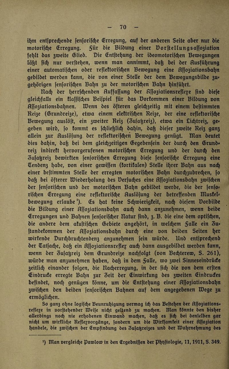 tfjm entfpredjenbe fenforifd)e (Erregung, auf ber anberen Seite aber nur bie motorifd)e (Erregung. 5ür bit Bilbung einer Üorftellungsaffojiation fehlt bas 3toeite (blieb. Die (Entftehung ber ibeomotorifd)en Belegungen läßt fid) nur üerftefjen, roenn man annimmt, bafj bei ber Rusfüljrung einer automati(d)en ober refleftorifdjen Beroegung eine Rffo3iationsbaf)n gebilbet toerben tann, bie oon einer Stelle ber bem Beroegungsbilbe 3u= gehörigen fenforifd)en Baf)n 3U ber motorifcben Bahn hinführt. Itad) ber t)errfd)enben Ruffaffung ber fiffo3iationsrefIeje finb biefe gleichfalls ein Haffifd>es Beifpiel für bas Dorfommen einer Btlbung oon Rf|o3iationsbafynen. IDenn bes öfteren gleicfoeitig mit einem beftimmten Kei3e ((Brunbre^e), etcoa einem eleftrifdjen Hei3e, ber eine refleftorifdje Beroegung auslöft, ein 3toeiter Hei3 (3ufat}rei3), etroa ein £id)trei3, ge= geben roirb, |o fommt es fäjlie&Iicf) baljin, bafj biefer 3toeite Kei3 gan3 allein 3ur Ruslöfung ber reflettorifdjen Beroegung genügt. Ittan beutet bies bat)in, bafc bei bem gleid)3eitigen (Begebenfein ber burd) ben (Brunb* rei3 inbireft l}eroorgerufenen motorifdjen (Erregung unb ber burd) ben 3u[atjrei3 beroirften fenforifdjen (Erregung biefe fenforifcfye (Erregung eine Senben3 habe, oon einer getoiffen (fortifalen) Stelle ihrer Bahn aus nad) einer beftimmten Stelle ber erregten motorifdjen Bafyn burd^ubredjen, fo baß bei öfterer EDteberljoIung bes Derfudjes eine Rffo3iationsbaf)n 3toifd)en ber fenforifd)en unb ber motorifdjen Bal)n gebilbet roerbe, bie ber fenfo= rifdjen (Erregung eine refleftorifdje Ruslöfung ber betreffenben BTustel= bemegung erlaube *). (Es hat feine Sdjtoierigfeit, nad) biefem üorbilbe bie Bilbung einer Rffo3tationsbaf)n aud) bann an3unef)men, roenn beibe (Erregungen unb Bahnen fenforifd)er Hatur finb, 3. B. bie eine bem optifdjen, bie anbere bem afuftifdjen (Bebiete angef)ört, in roeldjem Salle ein 3u= ftanbefommen ber Rffo3iationsbaf)n burd) eine oon beiben Seiten f)er roirfenbe Durd)brud)tenben3 an3unef)men fein roürbe. Unb entfpredjenb ber ©atfadje, bafc ein Rffo3iationsreflej aud) bann ausgebilbet toerben fann, roenn ber Sufatjreh bem (Brunbrei3e nad)foIgt (oon Bed)terero, $. 261), roürbe man an3unel)men haben, bafj in bem Salle, roo 3toei Sinneseinbrüde 3eitlid) einanber folgen, bie Uadjerregung, in ber fich bie oon bem erften (Einbrude erregte Baf)n 3ur 3eit ber (Einroirfung bes 3toeiten (Einbrudes befinbet, nod) genügen fönne, um bie (Entftet)ung einer Rffo3iationsbaf)n 3roifd)en ben beiben fenforifd)en Bahnen auf bem angegebenen IDege 3U ermöglichen. So gan3 ohne logtfd)c Beunruhigung oermag id) bas Bejtehen ber R|fo3tattonss refleje in uorftet)enber IDeife nicht geltenb 3U mad)en. Ulan fönnte ben bisher allerbings noef) nie erhobenen (Eintoanb mad)en, bafc es ftd) bei benfelben gar nicht um toirfliche Kefleporgänge, fonbern um bie IDirffamfeit einer Rffo3iation hanbele, bie 3tDifd)en ber (Empfinbung bes Sufatjrehes unb ber IDahrnehmung bes x) TUan oergleid)e patolou? in ben (Ergebniffen ber Phqfiologie, 11,1911, S. 349.