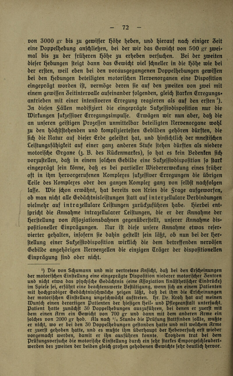 Don 3000 gr bis 3U gerotffer £>öb>c hebert, unb hierauf nacg einiger Seit eine Doppelgebung anfcgliegen, bei ber toir bas (bereist oon 500 gr 3toei* mal bis 3U ber früheren fjöge 3U ergeben oerfudjen. Bei ber 3toeiten biefer Hebungen fteigt bann bas (Betoicgt oiel fcgneüer in bie Ejöge toie bei ber erften, toeil eben bei ben oorausgegangenen Doppelgebungen getoiffen bei ben Hebungen beteiligten motorifdjen Eleroenorganen eine Dispofition eingeprägt toorben ift, oermöge beren fie auf ben 3toeiten non 3toei mit einem geroiffen Seitinteroalle aufeinanber folgenben, gleicg ftarfen (Erregungs* antrieben mit einer intenfioeren (Erregung reagieren als auf ben erften*). 3n biefen $äUen mobifi3iert bie eingeprägte Su^effiobispofition nur bie EDirtungen fu^effioer (Erregungsimpulfe. (Ertoägen mir nun aber, bag bie an unferen geiftigen pro3effen unmittelbar beteiligten tleroenorgane toogl 3u ben göcgftftegenben unb fompl^ierteften (Bebilben gehören bürften, bie fieg bie Etatur auf biefer (Erbe geleiftet gat, unb ginficgtlicg ber mneftifegen Seiftungsfägigfeit auf einer gan3 anberen Stufe ftegen bürften als niebere motorifdje (Drgane (3. B. bes Rüdenmarfes), fo gat es tein Bebenfen fid> Dor3ufteiIenf baß in einem folgen (Bebilbe eine Suf3effiobispofition fo ftarf eingeprägt fein fönne, bag es bei partieller EDieberertoedung eines früher oft in igm geroorgerufenen Kompleyes fu^effioer (Erregungen bie übrigen Heile bes Kompleyes ober ben gan3en Kompley gan3 oon felbft nacgfolgen laffe. EOie fdjon ermähnt, ljat bereits oon Kries bie aufgeworfen, ob man niegt alle (Bebäcgtnisleiftungen ftatt auf inter3ellulare Derbinbungen oielmegr auf intra3ellulare Seiftungen 3urüd3ufügren gäbe. hierbei ent* fprid)t bie Annagme intra3ellularer Seiftungen, bie er ber Annagme ber fjerfteüung oon Affo3iationsbagnen gegenüberftellt, unferer Annagme bis* pofitioneller (Einprägungen. Elur ift biefe unfere Annahme ettoas refer* oierter gehalten, infofern fie bagin geftellt fein lägt, ob nun bei ber fjer* ftellung einer Su^effiobispofition roirflid) bie bem betreffenben neroöfen (bebilbe angegörigen IIeroen3elIen bie ewigen Hräger ber bispofitioneUen (Einprägung finb ober nid)t. x) Die oon Schumann unb mir oertretene Anficgt, bag bei ben (Erfcgeinungen ber motorifdjen (Einfteüung eine eingeprägte Dispofition nieberer motorif<ger Zentren unb nid)t etroa bas pfqdjifcge (Bebäcgtnis (eine flffoäiation finäftgetifeger (Einbriide) im Spiele fei, erfährt eine beaegtensroerte Beftätigung, roenn fid) an einem Patienten mit goeggrabiger (Bcbäcgtnisftgioätge 3eigen lägt, bag bei igm bie (Erfcgeinungen ber motorifd)en (Einfteüung ungefcgtoäcgt auftreten. Ejr. Dr. Krog f)at auf meinen EDunfcg einen berartigen Patienten ber giefigen Ejeil* unb Pflegeanftalt unterfuegt. Patient gatte 3unäcgft 30 Doppelgebungen au$3ufügren, bei benen er 3uerft mit bem einen Arm ein (Betoicgt oon 700 gr unb bann mit bem anberen Arme ein foldjes oon 2000 gr gob. Als nad) Stunbe bie Prüfung ftattfinben foüte, rougte er niegt, roo er bei ben 30 Doppelgebungen geftanben gatte unb mit toelcgem Arme er 3uerft gegoben gatte, unb es mugte igm übergaupt ber Ejebeoerfud) erft roieber oorgemaegt toerben, bamit er ign ausfügren fonnte. Hrotjbem trat bet bem Prüfungsoerfutge bie motorifege (Einfteüung bureg ein fegr ftarfes (Emporgefcgleubert* toerben bes 3toeiten ber beiben gleicg grogen gegobenen (Beroicgte fegr beutlicg geroor.