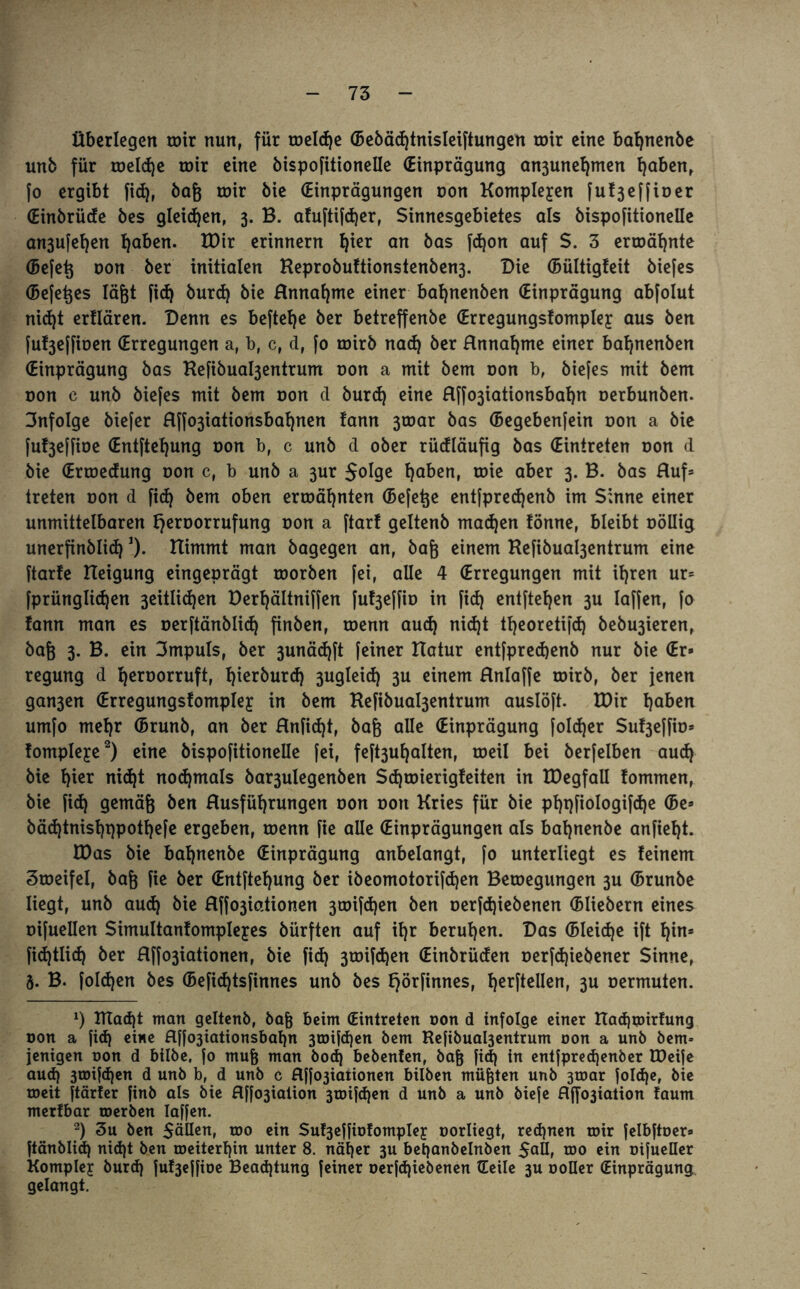 Überlegen roir nun, für roelcfje (Bebädjtnisleiftungen roir eine bafynenbe unb für toeldje roir eine bispofitionelle (Einprägung an3unel)men l)abenr fo ergibt fid), baß roir bie (Einprägungen oon Komplexen fuf ßeff io er (Einbrüde bes gleidjen, 3. B. ahiftifd)er, Sinnesgebietes als bispofitionelle an3ufel)en tjaben. EDir erinnern Ijier an bas fdjon auf $. 3 ermähnte (Befeß oon ber initialen Keprobuftionstenben3. Die (Bültigfeit biefes (Beferes lägt fid) burd) bie Hnnafjme einer bafynenben (Einprägung abfolut nid)t ertlären. Denn es befiele ber betreffenbe (Erregungsfomplej: aus ben fu^effioen (Erregungen ar b, c, d, fo roirb nad) ber Hnnal)me einer bat)uenben (Einprägung bas Kefibua^entrum oon a mit bem oon b, biefes mit bem oon c unb biefes mit bem oon d burd) eine Hffo3iationsbal)n oerbunben. infolge biefer flffo3iationsbal)nen !ann 3toar bas (Begebenfein oon a bie fuf3effioe (Entftel)ung oon b, c unb d ober rüdläufig bas (Eintreten oon d bie (Ertoedung oon c, b unb a 3m: Solge Ijnben, roie aber 3. B. bas Huf* treten oon d fid) bem oben ermähnten (Befeße entfpredjenb im Sinne einer unmittelbaren fjeroorrufung oon a ftarf geltenb mad)en !önnef bleibt oöllig unerfinblid)*). nimmt man bagegen an, baß einem Kefibual3entrum eine ftarfe Eleigung eingeprägt toorben fei, alle 4 (Erregungen mit it)ren ur= fprünglidjen 3eitlid)en Derljältniffen fu^effio in fid) entftel)en 3U Iaffen, fo famt man es oerftänblid) finben, toenn aud) nid)t tßeoretifd) bebu3ieren, baß 3. B. ein 3mpuls, ber 3unäd)ft feiner ETatur entfpred)enb nur bie (Er* regung d l)eroorruft, l)ierburd) 3ugleid) 3U einem Hnlaffe roirb, ber jenen gan3en (Erregungsfompley in bem Kefibua^entrum auslöft. EDir tjaben umfo mel)r (Brunb, an ber Hnfid)t, baß alle (Einprägung foldjer Su^effio* fomplejce* 2) eine bispofitionelle fei, feft3ul)alten, roeil bei berfelben aud) bie l)ier nidjt nochmals bar3ulegenben Sd)toierig!eiten in EDegfall fommen, bie fid) gemäß ben Husfüfyrungen oon oon Kries für bie pl)t)fioIogifd)e (Be* bäd)tnisl)t)potl)efe ergeben, toenn fie alle (Einprägungen als bat)nenbe anfießt. EDas bie bat)nenbe (Einprägung anbelangt, fo unterliegt es feinem Stoeifel, baß fie ber (Entftet)ung ber ibeomotorifdjen Bewegungen 3U (Brunbe liegt, unb aud) bie Hffo3iationen 3toifd)en ben oerfd)iebenen (Bliebern eines oifuellen Simultanfompleyes bürften auf il)r berufen. Das (Bleid)e ift I)in* fid)tlid) ber Hffo3iationen, bie fid) 3toifd)en (Einbrüden oerfd)iebener Sinne, 5. B. foldjen bes (Befid)tsfinnes unb bes f)örfinnes, l)erftellen, 3U oermuten. x) DTadjt man geltenb, baß beim (Eintreten oon d infolge einer ttacßipirfung oon a fid) eine Hffo3iationsbaf)n 3toifd)en bem Kefibual3entrum oon a unb bem- jenigen oon d btlbe, fo muß man bod) bebenfen, baß fid) in entfpredjenber EDeife aud) 3toifd)en d unb b, d unb c Hf^taitonen bilben müßten unb 3toar folcße, bie roeit ftärfer finb als bie flffo3iation 3toifd)en d unb a unb biefe Hjfo3iation faum merfbar roerben laßen. 2) 3u ben Süllen, too ein Su^effiDlompIey oorliegt, red)nen roir felbftoer» ftänblid) nid)t ben roetterl)in unter 8. näßer 3U betjanbelnben Salb roo ein oifueüer Komplex burd) fuf3effioe Beadjtung feiner oerfd)iebenen (Teile 3U ooller (Einprägung gelangt.