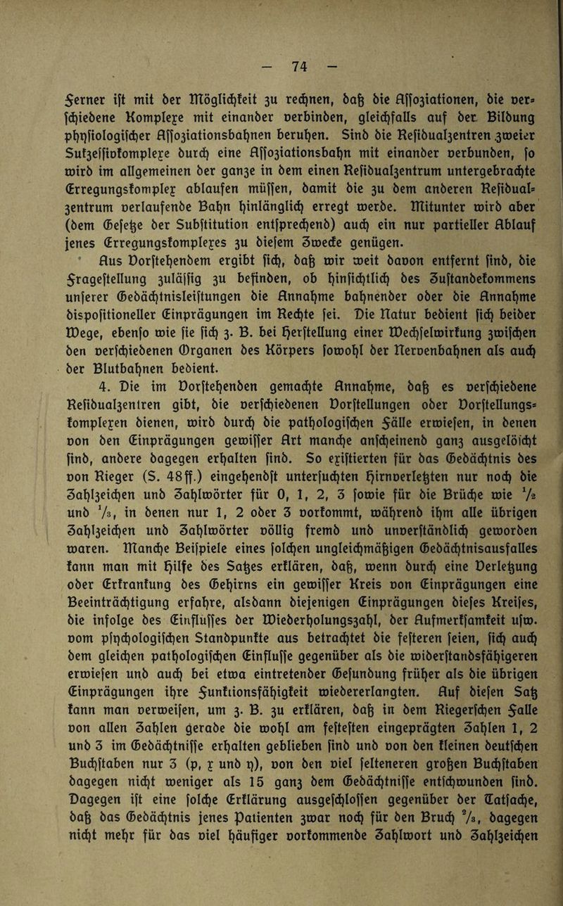 $erner ift mit ber Itlöglid)teit 3U regnen, bafj bie Rffo3iationen, bie ner» fdjiebene Komplexe mit einanber oerbinben, gleichfalls auf bet Bilbung phpfiologifcher Rffo3iationsbahnen berufen. Sinb bie Kefibuabjentren .3tucier Su^effiotompleye burd) eine Hf[o3iationsbat)n mit einanber oerbunben, fo toirb im allgemeinen ber gan3e in bem einen Refibua^entrum untergebradjte (Erregungstompley ablaufen müffen, bamit bie 3U bem anberen Refibual* 3entrum oerlaufenbe Bahn hinlänglich erregt roer.be. mitunter toirb aber (bem (Befere ber Subftitution entfpredjenb) aud) ein nur partieller Rblauf jenes (Erregungstompleyes 3U biefem Stoede genügen. Bus Dorftet)enbem ergibt fid), bag roir toeit baoon entfernt finb, bie Srageftellung 3uläffig 3U befinben, ob t)in[id)tlid) bes Suftanbetommens unferer (5ebäd)tnisleiftungen bie Rnnat)me bat)nenber ober bie Rnnahme bispofitioneller (Einprägungen im Ked)te fei. Die Hatur bebient fid) beiber EDege, ebenfo toie fie fid) 3. B. bei Ejerftellung einer tDed)feltoirtung 3toifd)en ben oerfdjiebenen (Drganen bes Körpers fotool)! ber tleroenbahnen als aud) ber Blutbat)nen bebient. 4. Die im Dorftel)enben gemad)te Rnnahme, bafe es oerfd)iebene Kefibual3entren gibt, bie oerfd)iebenen Dorfteilungen ober Dorftellungs* tompleyen bienen, toirb burd) bie pattjologifdjen $älle ertoiefen, in benen oon ben (Einprägungen getoiffer Rrt mand)e anfd)einenb gan3 ausgelöid)t finb, anbere bogegen erhalten finb. $0 eyiftierten für bas (bebädjtnis bes non Kieger ($. 48ff.) einget)enbft unterfudjten fjirnoerleljten nur nod) bie 3at)l3eid)en unb 3at)Itoörter für 0, 1, 2, 3 forme für bie Brüche toie xh unb Vs, in benen nur 1, 2 ober 3 oorfommt, toäljrenb it)m alle übrigen 3at)l3eid)en unb 3af)ltoörter nöUig fremb unb unnerftänblid) getoorben toaren. IKandje Beifpiele eines foldjen ungleichmäßigen (bebäd)tnisausfalles tann man mit tjilfe bes Saßes ertlären, baß, toenn burd) eine Derleßung ober (Erfrantung bes (5et)irns ein getoiffer Kreis non (Einprägungen eine Beeinträchtigung erfahre, aisbann biejenigen (Einprägungen biefes Kreifes, bie infolge bes (Einfluffes ber U)ieberholungs3ahI, ber Rufmerffamfeit ufto. nom pfpd)ologifd)en Stanbpuntte aus betrachtet bie fefteren feien, fid) aud) bem gleichen pathoIogifd)en (Einfluffe gegenüber als bie tniberftanbsfähigeren ertoiefen unb aud) bei ettoa eintretenber (Befunbung früher als bie übrigen (Einprägungen ihre 5unfiionsfäf)igfeit roiebererlangten. Ruf biefen Saß tann man nertoeifen, um 3. B. 3U ertlären, baß in bem Riegerfd)en $aUe oon allen Wahlen gerabe bie tüot)l am fefteften eingeprägten Sohlen 1, 2 unb 3 im (Bebäd)tniffe erhalten geblieben finb unb oon ben Keinen beutfd)en Bud)ftaben nur 3 (p, y unb p), oon ben oiel felteneren großen Bud)ftaben bagegen nid)t toeniger als 15 gan3 bem (5ebäd)tniffe entfcptounben finb. Dagegen ift eine foldje (Erflärung ausgefd)loffen gegenüber ber (Eatfad)e, baß bas ©ebädjtnis jenes Patienten 3toar nod) für ben Bruch 7», bagegen nid)t mehr für bas oiel häufiger oorfommenbe Sahlroort unb 3at)l3eid)en