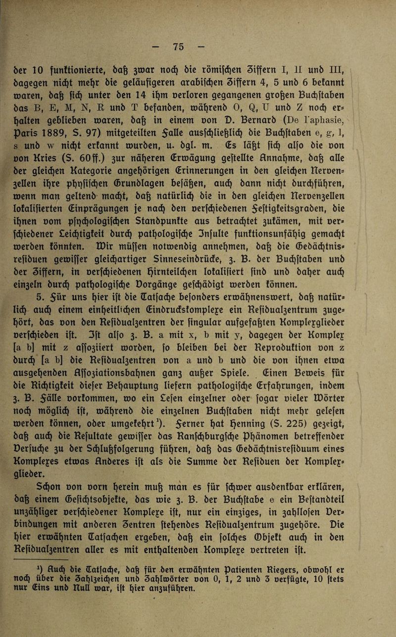 5er 10 funftionierte, baß 3toar nod) bie römifchen Ziffern I, II unb III, bagegen nid)t mel)r bie geläufigeren arabifdjen Ziffern 4, 5 unb 6 belannt toaren, baß fid) unter ben 14 ifjm oerloren gegangenen großen Budjftaben bas B, E, M, N, R unb T befanben, toäl)renb 0, Q, U unb Z nod) er¬ halten geblieben roaren, baß in einem oon D. Bernarb (De l’apliasie, Paris 1889, $. 97) mitgeteilten Salle ausfd)ließlid) bie Budjftaben e, g, 1, s unb w nid)t erlannt tourben, u. bgl. m. (Es läßt [ich alfo öie uon oon Kries (S. 60ff.) 3ur näheren (Erroägung geftellte Hnnahme, baß alle ber gleichen Kategorie angehörigen (Erinnerungen in ben gleichen Heroen* 3ellen ihre pt)t)fifd)en ©runblagen befäßen, aud) bann nid)t burd)füf)ren, toenn man geltenb macht, baß natürlich bie in ben gleidjen Heroe^ellen lofalifierten (Einprägungen je nad) ben oer[d)iebenen Seftigfeitsgraben, bie ihnen oom pft)d)oIogifd)en Stanbpunlte aus betrachtet 3utämen, mit oer* fd)iebener £eid)tigteit burcf) patl)ologifd)e 3nfulte funttionsunfäl)ig gemacht roerben tonnten. IDir müffen notroenbig annehmen, baß bie (5ebäd)tnis* reßbuen getoiffer gleichartiger Sinneseinbrüde, 3. B. ber Budjftaben unb ber Ziffern, in oerfd)iebenen lofalifiert finb unb baher aud) ein3eln burd) pathologifdje Borgänge gefdjäbigt roerben tonnen. 5. 5ü* uns h^ ift bie (Eatjadje bejonbers erroähnenstoert, baß natür* lid) aud) einem einheitlichen (Einbrudsfompleye ein Refibua^entrum 3uge* hört, bas oon ben Refibua^entren ber fingular aufgefaßten Kompleyglieber oerfdpeben ift. 3ft alfo 3. B. a mit x, b mit y, bagegen ber Kompley [a b] mit z affo3iiert toorben, [o bleiben bei ber Heprobuftion oon z burd) [a b] bie Refibua^entren oon a unb b unb bie oon ihnen etroa ausgehenben Rffo3iationsbaf)nen gan3 außer Spiele. (Einen Beroeis für bie Richtigteit biefer Behauptung liefern patljologifdje (Erfahrungen, inbem 3. B. Sülle oortommen, too ein £efen ein3elner ober fogar oieler H)örter nod) möglid) ift, roährenb bie ein3elnen Buchftaben nid)t mehr gelefen roerben tonnen, ober umgefebrt1). 5e™er h<*t henn™9 (S. 225) ge3eigt, baß aud) bie Kefultate getoiffer bas Ranfd)burgfd)e Phänomen betreffenber Berfud)e 3U ber Sd)Iußfolgerung führen, baß bas (5ebäd)tnisrefibuum eines Komplexes etroas Hnberes ift als bie Summe ber Kefibuen ber Komplex glieöer. Schon oon oom herein muß man es für fd)toer ausbentbar ertlären, baß einem (Befidjtsobjette, bas roie 3. B. ber Bud)ftabe e ein Beftanbteil un3ähliger oerfdjiebener Komplexe ift, nur ein ein3iges, in 3al)lIofen Ber* binbungen mit anberen Zentren ftehenbes Refibuo^entrum 3ugehöre. Die hier ermähnten (Eatfadjen ergeben, baß ein fold)es (Dbjett aud) in ben Refibua^entren aller es mit enthaltenen Kompleye oertreten ift. x) Rud) bie (Eat|ad)e, baf) für ben ermähnten Patienten Riegers, obmohl er nod) über bie 3af)l3eid)en unb 3al)lroörter oon 0, 1, 2 unb 3 oerfügte, 10 ftets nur (Eins unb Kuß mar, ift hier an3ufül)ren.