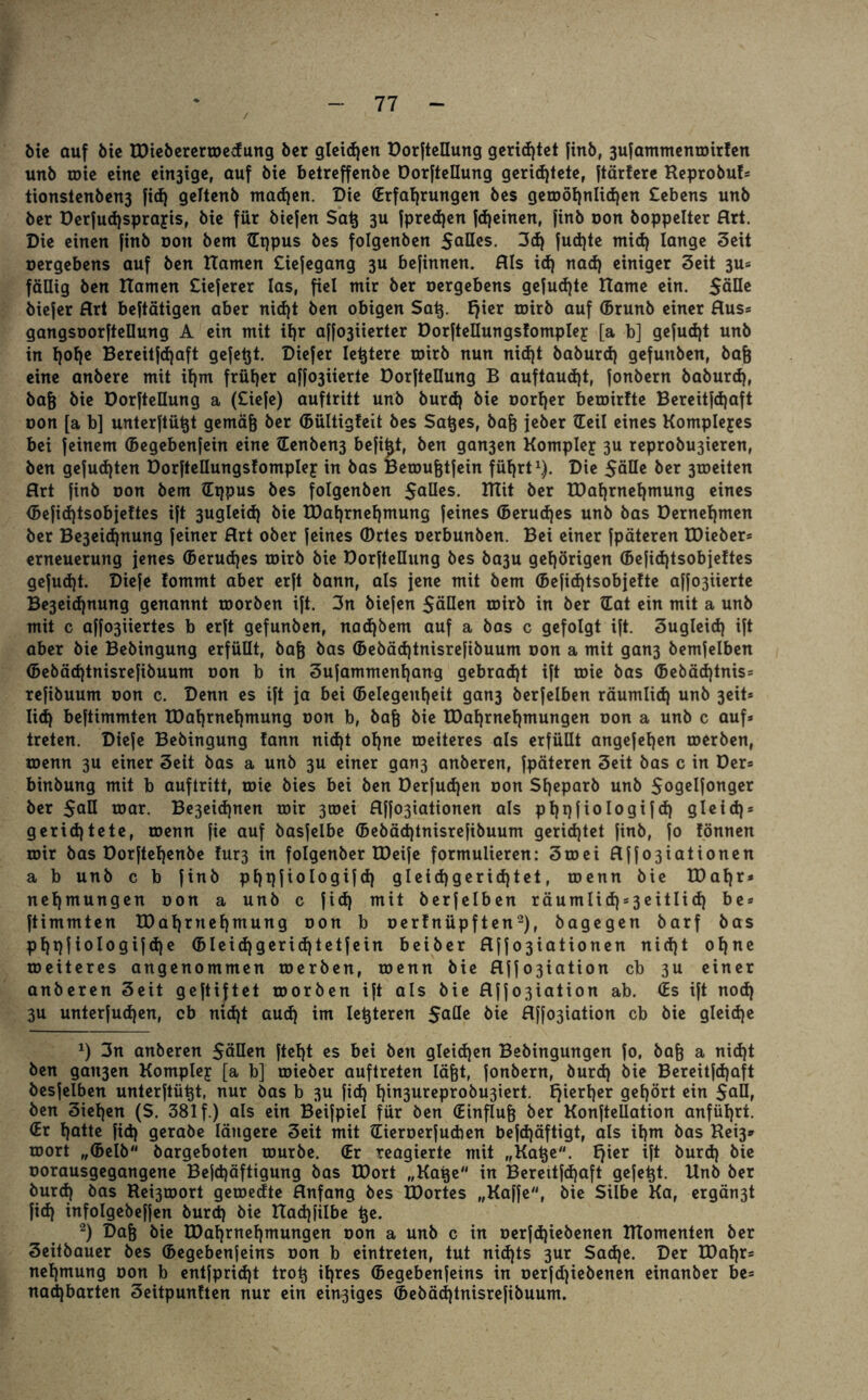 Me auf bie IDiebererwedung ber glcicEjctt Dorfteüung gerichtet finb, 3ufammenwirfen unb wie eine einige, auf bie betreffenbe Dorfteüung gerichtete, ftärfere Keprobu!* tionstenben3 fid) geltenb machen. Die (Erfahrungen bes gewöhnlichen Cebens unb ber Derfud)sprajis, bie für biefen Sat$ 3U fpredjen fd)einen, finb oon boppelter Hrt. Die einen finb oon bem (Eppus bes folgenben 5aües. 3d) fud)te mid) lange Seit oergebens auf ben Hamen Ciefegang 3U befinnen. HIs id) nad) einiger Seit 3U* fällig ben Hamen tieferer las, fiel mir ber oergebens gefud)te Harne ein. Säße biefer Hrt beftätigen aber nid)t ben obigen Satj. l)ier roirb auf (brunb einer Hus* gangsoorfteüung A ein mit ihr affo3iierter Dorfteüungslomplej [a b] gefudjt unb in h<>he Bereitfdjaft gefetjt. Diefer letztere roirb nun nid)t baburd) gefunben, bafj eine anbere mit ihm früher affo3iierte Dorfteüung B auftaud)t, fonbern baburd), bafj bie Dorfteüung a (tiefe) auftritt unb burd) bie oorljer bewirfte Bereitfd)aft oon [a b] unterftütjt gemäfj ber (Bültigleit bes Sa^es, baf) jeber (Teil eines Komplexes bei feinem (Begebenfein eine (Eenben3 befitjt, ben gan3en Komplejr 3U reprobu3ieren, ben gefud)ten üorfteüungsfomplef in bas Bewufjtfein führt1). Die 5äüe ber 3weiten Hrt finb oon bem (Eppus bes folgenben 5oües. ITtit ber IDahrnehmung eines <Befid)tsobjeftes ift 3ugleid) bie IDahrnehmung feines (Berudjes unb bas Dernehmen ber Be3eid)nung feiner Hrt ober feines (Drtes oerbunben. Bei einer fpäteren EDieber* erneuerung jenes (Berudjes roirb bie Dorfteüung bes ba3u gehörigen (Befid)tsobje!tes gefud)t. Diefe fommt aber erft bann, als jene mit bem (Befid)tsobjelte affo3iierte Be3eid)nung genannt toorben ift. 3n biefen 5äüen wirb in ber (Eat ein mit a unb mit c affo3iiertes b erft gefunben, nad)bem auf a bas c gefolgt ift. Sugleid) ift aber bie Bebingung erfüüt, baf) bas (Bebäd)tnisrefibuum oon a mit gan3 bemfelben <Bebäd)tnisrefibuum oon b in 3ufammenhang gebrad)t ift roie bas (Bebäd)tnis= refibuum oon c. Denn es ift ja bei (Gelegenheit gan3 berfelben räumlid) unb 3eit* Iid) beftimmten IDahrnehmung oon b, baß bie IDahrnehmungen oon a unb c auf* treten. Diefe Bebingung fann nid)t ohne weiteres als erfüüt angefehen toerben, wenn 3U einer 3eit bas a unb 3U einer gan3 anberen, fpäteren 3eit bas c in Der* binbung mit b auftritt, wie bies bei ben Derfudjen oon Sheparb unb 5ogclfon9*r ber 5QÜ war. Be3eid)nen wir 3wei Hff03iationen als phpfiologifd) gleid)* gerichtete, wenn fie auf basfelbe (Bebäd)tnisrefibuum gerichtet finb, fo Jönnen wir bas Dorftehenbe lur3 in folgenber IDeife formulieren: 3mei Hffo3iationen a b unb c b finb phpfiologifd) gleichgerichtet, wenn bie IDahr* nehmungen oon a unb c fid) mit berfelben räumlid)s3eitlid) be* ftimmten IDahrnehmung oon b oerlnüpften2), bagegen barf bas phpfiologifdje <GIeidjgerid)tetfein beiber Hff03iationen nid)t ohne weiteres angenommen werben, wenn bie Hffo3iation cb 3U einer anberen 3eit geftijtet worben ift als bie Hffo3iation ab. (Es ift nod) 3u unterfudjen, cb md)t aud) im letzteren 5oüe bie Hffo3iation cb bie gleiche *) 3n anberen 5äüen es bei ben gleichen Bebingungen fo. baft a nid)t ben gait3en Komplex [a b] wieber auftreten läfet, fonbern, burd) bie Bereitfd)aft besfelben unterftütjt, nur bas b 3U fid) lpn3ureprobu3iert. Ejierher gehört ein 5aü, ben 3iehen (S. 381 f.) als ein Beifpiel für ben (Einfluß ber Konfteüation anführt. (Er hotte fid) gerabe längere Seit mit (Eieroerfucben befd)äftigt, als ihm bas Kei3* wort „(Belb bargeboten würbe. (Er reagierte mit „Katje. Ejier ift burd) bie oorausgegangene Befd)äftigung bas IDort „Hape in Bereitfd)aft gefegt. Unb ber burd) bas Beiwort gewedte Hnfang bes IDortes „Kaffe, bie Silbe Ka, ergän3t fid) infolgebeffen burd) bie Had)filbe tje. 2) Dajj bie IDahrnehmungen oon a unb c in oerfd)iebenen ITTomenten ber 3eitbauer bes (Begebenfeins oon b eintreten, tut nid)ts 3ur Sad)e. Der IDahr* nehmung oon b entfpridjt trotj ihres (Begebenfeins in oerfd)iebenen einanber be* nadjbarten 3eitpunlten nur ein eitriges (Bebäd)tnisrefibuum.