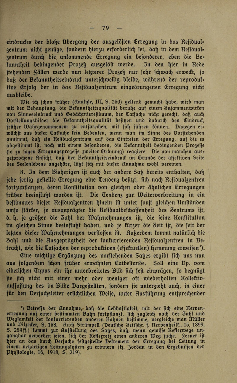 eirtbrudes ber bloße Übergang ber ausgelöften (Erregung in bas Hefibual» 3entrum rtid)t genüge, fonberrt f)ier3U erforberlid) fei, baß in bem Hefibual- 3entrum burd) bie anfommenbe (Erregung ein befonberer, eben bie Be» fanntfjeit bebingenber Pro3eß ausgelöft werbe. 3rt ben i)ier in Hebe ftefyenben JäUen werbe nun letzterer Pro3eß nur fel)r fd)mad) ermedt, fo baß ber Betanntfyeitseinbrucf unterfd)wellig bleibe, mäf)renb ber reprobu!» tioe (Erfolg ber in bas Ke|ibual3entrum eingebrungenen (Erregung nid)t ausbleibe. EDie id) jd)on früher (Rnalqfe, III, S. 250) gelter.b gemacht'habe, wirb man mit ber Behauptung, bie Befanntheitsqualität beruhe auf einem Sufammenmirten non Sinneseinbrud unb ©ebäd)tnisrefibuum, ber ©atfad)e nid)t gerecht, baß aud) Dorftellungsbilber bie Be!anntl)eitsqualität befißen unb baburd) ben (Einbrud, früher EDahrgenommenem 3U entfpred)en, mit fid) führen tonnen. Dagegen er* u>äd>ft aus biefer (Eatfache fein Bebenfen, toenn man im Sinne bes Dorftehenben annimmt, baß ein Refibuabjentrum auf bas (Eintreten ber (Erregung, auf bie es abgeftimmt ift, nod) mit einem befonberen, bie Befanntheit bebingenben pro3e||e (fo 3U jagen (Erregungspro3effe 3tneiter (Drbnung) reagiere. Die non mand)en aus* gejprodjene Rnfid)t, baß ber Betanntheitseinbrud im ©runbe ber affeftioen Seite bes Seelenlebens angehöre, läßt fid} mit biefer Annahme roohl oereinen. 8. 3n bem Bisherigen ift aud) ber anbere Saß bereits enthalten, baß jebe fertig geftellte (Erregung eine tEenbeit3 befißt, fid) nad) Hefibua^entren fort3upfIan3en, beren Konftitution non gleichen ober ähnlichen (Erregungen früher beeinflußt toorben ift. Die Genben3 3ur EDeiteroerbreitung in ein beftimmtes biefer Hefibua^entren hinein ift unter fonft gleichen Umftänben umfo ftärfer, je ausgeprägter bie Hefibualbefdjaffenheit bes Zentrums ift, b. h- je größer bie 3al)l ber EDahrnehmungen ift, bie feine Konftitution im gleichen Sinne beeinflußt f)aben, unb je tür3er bie Seit ift, bie feit ber leßten biefer EDahrnehmungen cerfloffen ift. Rußerbem tommt natürlid) bie 3af)l unb bie Rusgeprägtheit ber tonfurrierenben Hefibua^entren in Be= tradjt, roie bie (Eatfadjen ber reprobuftioen (effeftuellen) Hemmung erroeifen1). (Eine wichtige (Ergän3ung bes oorftehenben Saßes ergibt fid) uns nun aus folgenbem fd)on früher ermähnten (Tatbeftanbe. Soll eine Dp. oom eibetifd)en (Eppus ein ihr unterbreitetes Bilb fid) feft einprägen, fo begnügt fie fid) nid)t mit einer mehr ober weniger oft roieberholten Kolleltio» auffaffung bes im Bilbe Dargeftellten, fonbern fie untere!)! aud), in einer für ben Derfudjsleiter erfid)tlid)en EDeife, unter Rusführung entfpredjenber *) Betreffs ber Rnnahme, baß bie £ebt)aftigleit, mit ber fid) eine Heroen* erregung auf einer beftimmten Bahn fortpflan3t, fid) 3ugleid) nad) ber Saßl unb EDegfamfeit ber fonfurrierenben anberen Bahnen beftimme, t»ergleid)e man IHülIer unb pi^eder, S. 158. Rud) Strümpell (Deutfdje Seitfdjr. f. Keroenheilf., 15, 1899, S. 254ff.) fommt 3ur RuffteHung bes Saßes, baß, toenn geroiffe Reflejroege un* gangbar geroorben feien, fid) ber Reflejrei3 einen anberen EDeg fud)e. $erner i|t hier an bas burd) Derfudje feftgefteüte Delrement ber (Erregung bei Leitung in einem neuartigen Cettungsjqftem 3U erinnern (l). 3°rban in ben (Ergebniffen ber Phpfiologie, 16, 1918, S. 219).