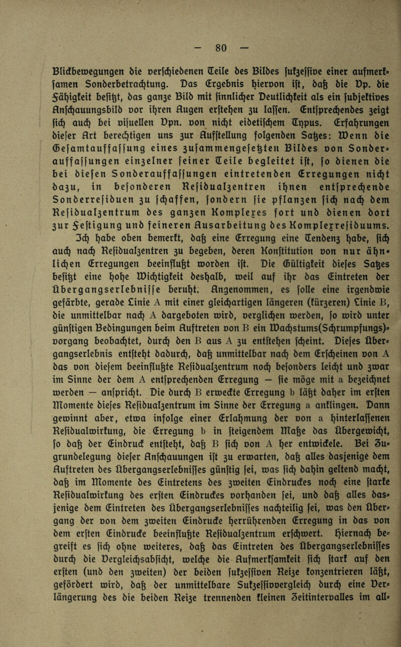 Blidbetoegungen bie oerfd)iebenen tEeilc bes Bilbes fuf3effioe einer aufmerf* famen Sonberbetradjtung. Das (Ergebnis bieroon ift, baß bie Dp. bie 5äi)ig!eit befi^t, bas gan3e Bilb mit finnlidjer Deutlid)feit als ein fubjettioes Rnfdjauungsbilb oor ihren Rügen erftefyen 3U laffen. (Entfpredjenbes 3eigt fid) aud) bei oifuellen Dpn. non nid)t eibetifdjem Hqpus. (Erfahrungen biefer Rrt berechtigen uns 3ur Ruffteilung folgenben Saßes: IDenn bie (Befamtauffaffung eines 3ufammengefeßten Bilbes oon Sonber* auffaffungen ein3elner feiner Heile begleitet ift, fo bienen bie bei biefen Sonberauffaffungen eintretenbert (Erregungen nid)t ba3Uf in befonberen Kefibua^entren ihnen entfprechenbe Sonberrefibuen 3U fdjaffen, fonbern fie pflan3en fid) nad) bem Hefibual3entrum bes gan3en Kompleyes fort unb bienen bort 3ur $eftigung unb feineren Rusarbeitung bes Kompleyrefibuums. 3d) h^c oben bemerft, baß eine (Erregung eine Henben3 h^e» fid) aud) nad) Kefibua^entren 3U begeben, beren Konftitution oon nur ahn» lid)en (Erregungen beeinflußt roorben ift. Die (Bültigfeit biefes Saßes befißt eine h0^ IDid)tigfeit beshalb, roeil auf ihr bas (Eintreten ber Übergangserlebniffe beruht. Rngenommen, es folle eine irgenbtoie gefärbte, gerabe £inie A mit einer gleichartigen längeren (tü^eren) £inie B, bie unmittelbar nad) A bargeboten roirb, oerglid)en toerben, fo roirb unter günftigen Bebingungen beim Ruftreten oon B ein tDad)stums(Sd)rumpfungs)* oorgang beobachtet, burd) ben B aus A 3U entftehen feßeint. Diefes Über* gangserlebnis entfteht baburd), baß unmittelbar nad) bem (Erfd)einen oon A bas oon biefem beeinflußte Kefibuabjentrum nod) befonbers leicht unb 3toar im Sinne ber bem A entfpredjenben (Erregung — fie möge mit a be3eid)net toerben — anfprid)t. Die burd) B ertoedte (Erregung b läßt baher im erften Klomente biefes Kefibuabjentrum im Sinne ber Erregung a anflingen. Dann getoinnt aber, ettoa infolge einer (Erlahmung ber oon a h^nterlaffenen Kefibualtoirfung, bie (Erregung b in fteigenbem ITTaße bas Übergeroid)t, fo baß ber (Einbrud entfteht, baß B fid) oon A her enttoidele. Bei 3u* grunbelegung biefer Rnfdjauungen ift 3U erroarten, baß alles basjenige bem Ruftreten bes Übergangserlebniffes günftig fei, toas fid) bahin geltenb mad)t, baß im Klomente bes (Eintretens bes 3toeiten (Einbrudes nod) eine [tarte Kefibualtoirtung bes erften (Einbrudes oorhanben fei, unb baß alles bas* jenige bem (Eintreten bes Übergangserlebniffes nachteilig fei, toas ben Über* gang ber oon bem 3toeiten (Einbrude tjerrührenben Erregung in bas oon bem erften (Einbrude beeinflußte Refibua^entrum erfd)toert. tjiernad) be= greift es fid) ohne weiteres, baß bas (Eintreten bes Übergangserlebniffes burd) bie Dergleid)sabfid)t, toeId)e bie Rufmertfamteit fid) ftarf auf ben erften (unb ben 3toeiten) ber beiben fut3effioen Rei3e fon3entrieren läßt, geförbert wirb, baß ber unmittelbare Su^effiooergleid) burd) eine Der* längerung bes bie beiben Kei3e trennenben Keinen Seitinteroalles im all*