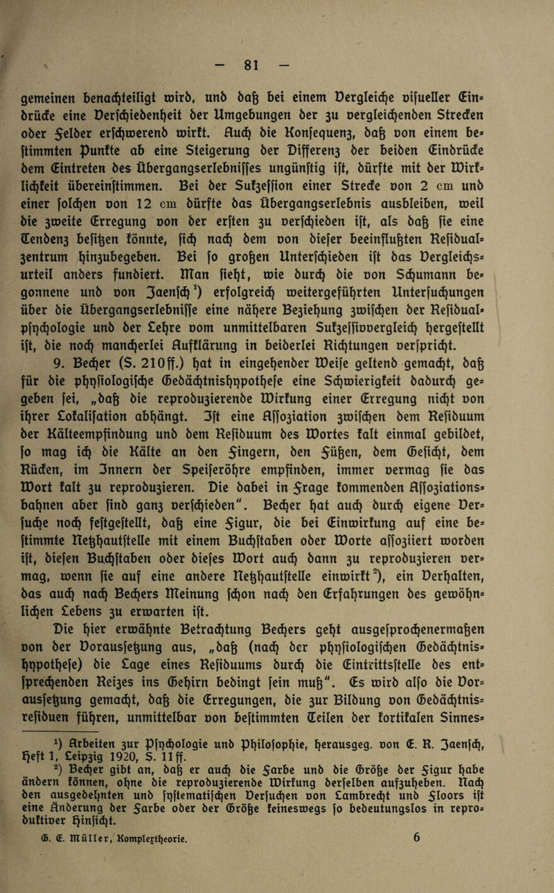 gemeinen benachteiligt wirb, unb baß bet einem Dergleidje oifueller (Ein» brüde eine Derfhiebenheit ber Umgebungen ber 3u Dergleidjenben Streben ober gelber erfdjwerenb wirft. Rud) bie Konfequen3, baß non einem be» ftimmten punfte ab eine Steigerung ber Differen3 ber beiben (Einbrüde bem (Eintreten bes Übergangserlebniffes ungünftig ift, bürfte mit ber EDirf» lid)!eit übereinftimmen. Bei ber Su^effion einer Stretfe non 2 cm unb einer folgen non 12 cm bürfte bas Übergangserlebnis ausbleiben, roeil bie 3toeite (Erregung non ber erften 3U oerfhieben ift, als baß fie eine (Eenben3 befißen fönnte, fid) nad) bem non biefer beeinflußten Refibual» 3entrum t)in3ubegeben. Bei fo großen Etnterfhieben ift bas Dergleidjs» urteil anbers funbiert. ITTan fief)t, wie burd) bie non Schumann be» gonnene unb non 3<*enfh1) erfolgreich meitergeführten Etnterfudjungen über bie Übergangserlebniffe eine nähere Be3iet)ung 3mifd)en ber Refibual» pft)d)ologie unb ber Sehre nom unmittelbaren Su^effiooergleiih hcr9efteßt ift, bie nod) mancherlei Rufflärung in beiberlei Richtungen oerfpriht. 9. Bed)er (S. 21 Off.) t)nt in eingehenber tDeife geltenb gemacht, baß für bie phpfiologifdje (Bebäd)tnisI)t)pothefe eine Shmierigfeit baburd) ge» geben fei, „baß bie reprobu3ierenbe EDirfung einer (Erregung nid)t oon ihrer Sofalifation abhängt. 3ft eine Rffo3iation 3toifd)en bem Hefibuum ber Kälteempfinbung unb bem Hefibuum bes EDortes fall einmal gebilbet, fo mag i<h bie Kälte an ben $ingern, ben Süßen, bem (Befiehl, bem Rüden, im 3nnern ber Speiferöhre empfinben, immer oermag fie bas EDort fall 3U reprobu3ieren. Die babei in Sra9e fommenben Rffo3iations» bahnen aber finb gan3 oerfd)ieben. Be<her h<*t and) burd) eigene Der» fudje noch feftgeftellt, baß eine Sigur, bie bei (Eintoirfung auf eine be» ftimmte Eteßhautftelle mit einem Budjftaben ober EDorte affo3iiert roorben ift, biefen Budjftaben ober biefes EDort aud) bann 3U reprobu3ieren oer» mag, toenn fie auf eine anbere Eteßhautftelle einwirft2), ein Derhalten, bas auch nach Bechers RTeinung fd)on nah ben (Erfahrungen bes gewöhn» liehen Sehens 3U erwarten ift. Die hto erwähnte Betrachtung Behers geht ausgefprohenermaßen oon ber Dorausfeßung aus, „baß (nah &er ph9fiotogifhen (Bebähtnis» hppothefe) bie Sage eines Refibuums burd) bie (Eintrittsftelle bes ent» fprehenben Rei3es ins (Behirn bebingt fein muß. (Es wirb alfo bie Dor» ausfeßung gemäht, baß bie (Erregungen, bie 3ur Bilbung oon (Bebähtnis» refibuen führen, unmittelbar non beftimmten (Teilen ber fortifalen Sinnes» x) arbeiten 3ur Pfi)d)ologie unb pi)i!ofopE)ic, Ejcrausgeg. non (E. R. 3aenfd), Ijeft 1, Ceip3tg 1920, S. 11 ff. 2) Becher gibt an, baß er auch bie Sa*be unb bie (Bröße ber Sigur habe änbern fönnen, ohne bie reprobu3ierenbe EDirfung berfelben auf3uheben. Rah ben ausgebehnten unb fqftematifhen Derfuhen oon £ambreht unb $loors ift eine ünberung ber 5<*rbe ober ber (Bröße feinestoegs fo bebeutungslos in repro* buftioer £jinfid)t. ©. CE. IttüIIer, KompIej:tI)eorie. 6