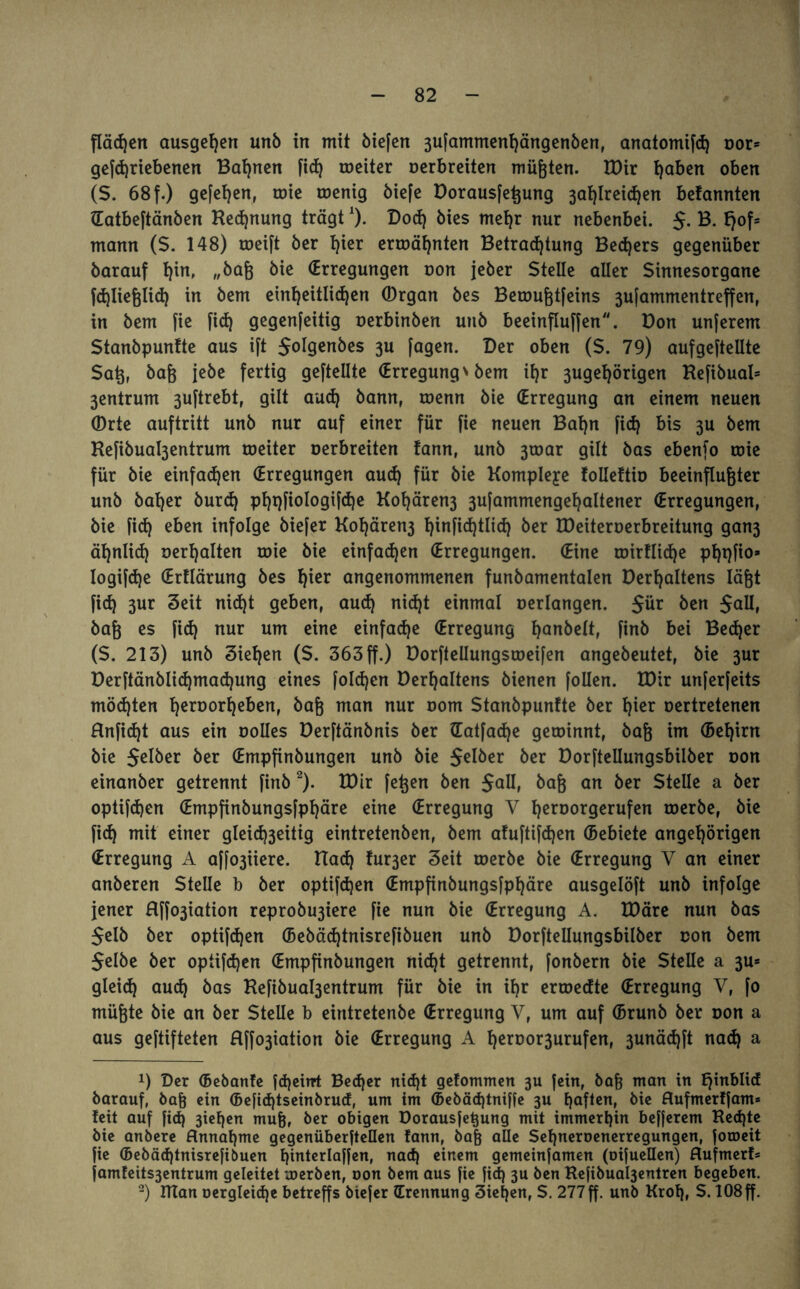 flädjen ausgeßen unb in mit öiefen 3ufammenßängenben, anatomifcß oor* gefcßriebenen Bahnen fieß roeiter Derbretten müßten. IBir ßaben oben (S. 68f.) gefeßen, rote roenig biefe Borausfeßung 3aßlreicßen befannten (Eatbeftänben Rechnung trägt*)• Dod) öies meßr nur nebenbei. S- B. fjof5 mann (S. 148) roeift ber ßier ermähnten Betracßtung Becßers gegenüber barauf ßin, „baß bie (Erregungen oon jeber Stelle aller Sinnesorgane fdjließlid) in bem einheitlichen (Drgan bes Betoußtfeins 3ufammentreffen, in bem fie fieß gegenfeitig Derbinben unb beeinflußen. Bon unferem Stanbpunfte aus ift Jolgenbes 3U fagen. Der oben (S. 79) aufgeftellte Saß, baß jebe fertig geftellte (Erregung \ bem ißr 3ugeßörigen Refibual* 3entrum 3uftrebt, gilt aueß bann, roenn bie (Erregung an einem neuen ®rte auftritt unb nur auf einer für fie neuen Baßn fid) bis 3U bem Re|ibual3entrum roeiter Derbreiten !ann, unb 3toar gilt bas ebenfo mie für bie einfaißen (Erregungen aud) für bie Komplexe folleftio beeinflußter unb baßer bureß pßqfiologifeße Koßären3 3ufammengeßaltener (Erregungen, bie fid) eben infolge biefer Koßären3 ßinficßtlicß ber EDeiteroerbreitung gan3 äßnlicß Derßalten roie bie einfaeßen (Erregungen. (Eine umfließe pßqfio* logi[cße (Ertlärung bes ßier angenommenen funbamentalen Berßaltens läßt fieß 3ur Seit ni<ßt geben, aueß nid)t einmal Derlangen. Sür ben Jall, baß es fid) nur um eine einfad)e (Erregung ßanbelt, finb bei Becßer (S. 213) unb Sießen (S. 363 ff.) Borfteüungsroeifen angebeutet, bie 3ur Berftänblicßmacßung eines folcßen Berßaltens bienen follen. XDir unferfeits möeßten ßeroorßeben, baß man nur Dom Stanbpunfte ber ßier oertretenen Hnfidjt aus ein Dolles Berftänbnis ber (Eatfaeße geminnt, baß im (Beßirn bie Selber ber (Empfinbungen unb bie S^öer ber Borftellungsbilber Don einanber getrennt finb * 2). IBir feßen ben SgHi baß an ber Stelle a ber optifeßen (Empfinbungsfpßäre eine (Erregung V ßeroorgerufen roerbe, bie fieß mit einer gleicß3eitig eintretenben, bem afuftifeßen (Bebiete angeßörigen (Erregung A af^iiere. Ha<h fu^er Seit roerbe bie (Erregung V an einer anberen Stelle b ber optifeßen (Empfinbungsfpßäre ausgelöft unb infolge jener Rffo3iation reprobu3iere fie nun bie (Erregung A. IBäre nun bas Selb ber optifeßen (Bebäeßtnisrefibuen unb Borftellungsbilber oon bem Selbe ber optifeßen (Empfinbungen nicht getrennt, fonbern bie Stelle a 3U* glei<h aueß bas Refibual3entrum für bie in ißr erroedte Erregung V, fo müßte bie an ber Stelle b eintretenbe (Erregung V, um auf (Brunb ber oon a aus geftifteten Rffo3iation bie (Erregung A ßeroor3urufen, 3unäcßft naeß a !) Der ©ebanfe feßeirrt Becßer nießt gefommen 3U fein, baß man in E^inblicf barauf, baß ein ©efießtseinbrud, um im ©ebäeßtniffe 3U ßafien, bie Rufmerffam* feit auf fid) 3teßen muß, ber obigen Borausfeßung mit immerßin befferem Recßte bie anbere Rnnaßme gegenüberfteüen fann, baß alle Seßneroenerregungen, foroeit fie (bebäeßtnisrefibuen ßinterlaffen, nad) einem gemeinfamen (oifuellen) Rufmerf» famfeits3entrum geleitet roerben, oon bem aus fie fid) 3U ben Refibual3entren begeben. 2) IUan oergleicße betreffs biefer (Erennung 3ießen, S. 277ff. unb Kroß, S. 108ff.