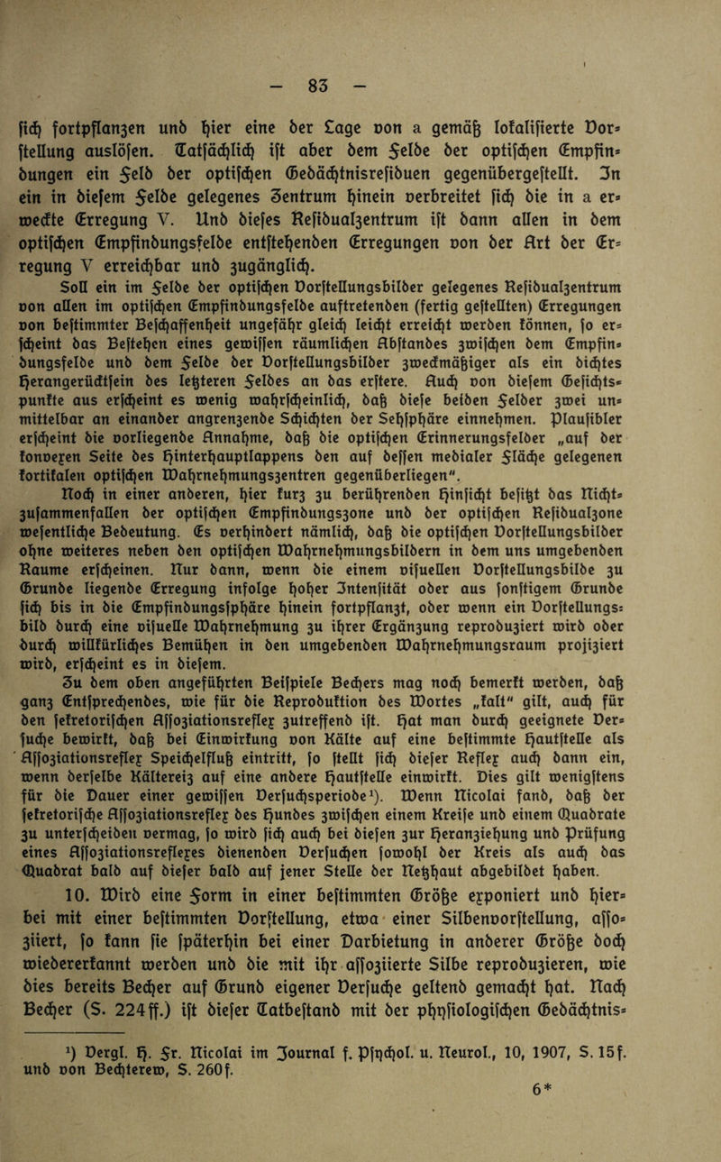 fieß fortpfIart3en unb hier eine 5er Sage non a gemäß Iofalifierte Dor» ftellung auslöfen. Hatfäcßlicß ift aber 5em Sel&e öer optifeßen (Empfin» bungen ein $elb bet optifeßen (Bebäcßtnisrefibuen gegenübergefteüt. 3n ein in biefem Selbe gelegenes Zentrum hinein Derbreitet fid) bie in a er» medte (Erregung V. Unb biefes Refibual3entrum ift bann allen in bem optifeßen (Empfinbungsfelbe entfteßenben (Erregungen non ber Hrt ber <Er= regung V erreichbar unb 3ugänglicß. Soll ein im Selbe ber optifeßen Dorftellungsbilber gelegenes Refibuabjentrum oon allen im optifeßen (Empfinbungsfelbe auftretenben (fertig gestellten) (Erregungen oon beftimmter Befcßaffenßeit ungefähr gleiß leiefjt erreicht toerben fönnen, So er* Scheint bas Bestehen eines geroiSSen räumlichen Hbftanbes 3roiSd)en bem (Empfin* bungsfelbe unb bem Selbe ber Dorftellungsbilber 3roedmäßiger als ein bißtes Ejerangerüdtfein bes letzteren Selbes an bas erStere. Ruß oon bieSem (Befißts* punfte aus erscheint es roenig roafjrSdjeinlidj, baß bieSe beiben Selber 3toei un* mittelbar an einanber angren3enbe Schichten ber Seßfpßäre einnehmen. piaufibler erSd)eint bie oorliegenbe Hnnaßme, baß bie optifßen (Erinnerungsfelber „auf ber fonoeyen Seite bes fjinterßauptlappens ben auf beSSen mebialer 5läße gelegenen fortifaleit optifßen XDahrnehmungs3entren gegenüberliegen. Hoch in einer anberen, hier ?ur3 3U berührenben E^infidjt befi^t bas Hießt* 3uSammenfaHen ber optifßen (Empfinbungs3one unb ber optifßen ReSibual3one roefentliße Bebeutung. (Es oerßinbert nämliß, baß bie optifeßen Dorftellungsbilber oßne roeiteres neben ben optifeßen tDaßrneßmungsbilbern in bem uns umgebenben Haume erfeßeinen. Hur bann, roenn bie einem oifuellen Dorfteüungsbilbe 3U (Brunbe liegenbe (Erregung infolge ßoßer 3ntenfität ober aus fonftigem (Brunbe fieß bis in bie (Empfinbungsfpßäre ßinein fortpflan3t, ober roenn ein Dorftellungs: bilb bureß eine oifuelle tDaßrneßmung 3U ißrer (Ergän3ung reprobu3iert toirb ober burß toillfürlißes Bemüßen in ben umgebenben H)aßrneßmungsraum proji3iert toirb, erfeßeint es in biefem. 3u bem oben angeführten Beifpiele Becßers mag nocß bemerft roerben, baß gan3 (Entfprecßenbes, toie für bie Reprobuftion bes IDortes „falt gilt, aueß für ben fefretorifeßen Rffo3iationsrefley 3utreffenb ift. fjat man bureß geeignete Der» fuße beroirtt, baß bei (Einroirfung oon Kälte auf eine beftimmte EjautfteDe als Rffo3iationsrefley Speichelfluß eintritt, fo Stellt fieß biefer Refley auß bann ein, roenn berfelbe Kälterei3 auf eine anbere Ejautftelle einroirft. Dies gilt tDenigftens für bie Dauer einer getoiffen Derfucßsperiobe1). H)enn Hicolai fanb, baß ber fefretorifße flffo3iationsrefley bes ßunbes 3roifcßen einem Kreife unb einem (Quabrate 3u unterfeßeiben oermag, fo toirb fieß aueß bei biefen 3ur ßera^ießung unb Prüfung eines flffo3iationsrefleyes bienenben Derfucßen Sorooßl ber Kreis als aud) bas (ßuabrat halb auf biefer halb auf jener Stelle ber Heßßaut abgebilbet haben. 10. VOxxb eine $orm in einer beftimmten (Bröße eyponiert unb hier» bei mit einer bestimmten Dorfteilung, etroa einer Silbenoorftellung, affo» 3iiert, fo fann fie Späterhin bei einer Darbietung in anberer (Bröße bocß roiebererfannt roerben unb bie mit ißr affo3iierte Silbe reprobu3ieren, roie bies bereits Becßer auf (Brunb eigener Derfucße geltenb gemacht ßat. Had) Beßer (S. 224 ff.) ift biefer (Eatbeftanb mit ber pßqfiologifßen (Bebäßtnis» *) Dergl. Iß- $r. Hicolai im 3°urnal f. Pfqßol. u. Heurol., 10, 1907, S. 15f. unb oon Becßterero, S. 260f. 6*