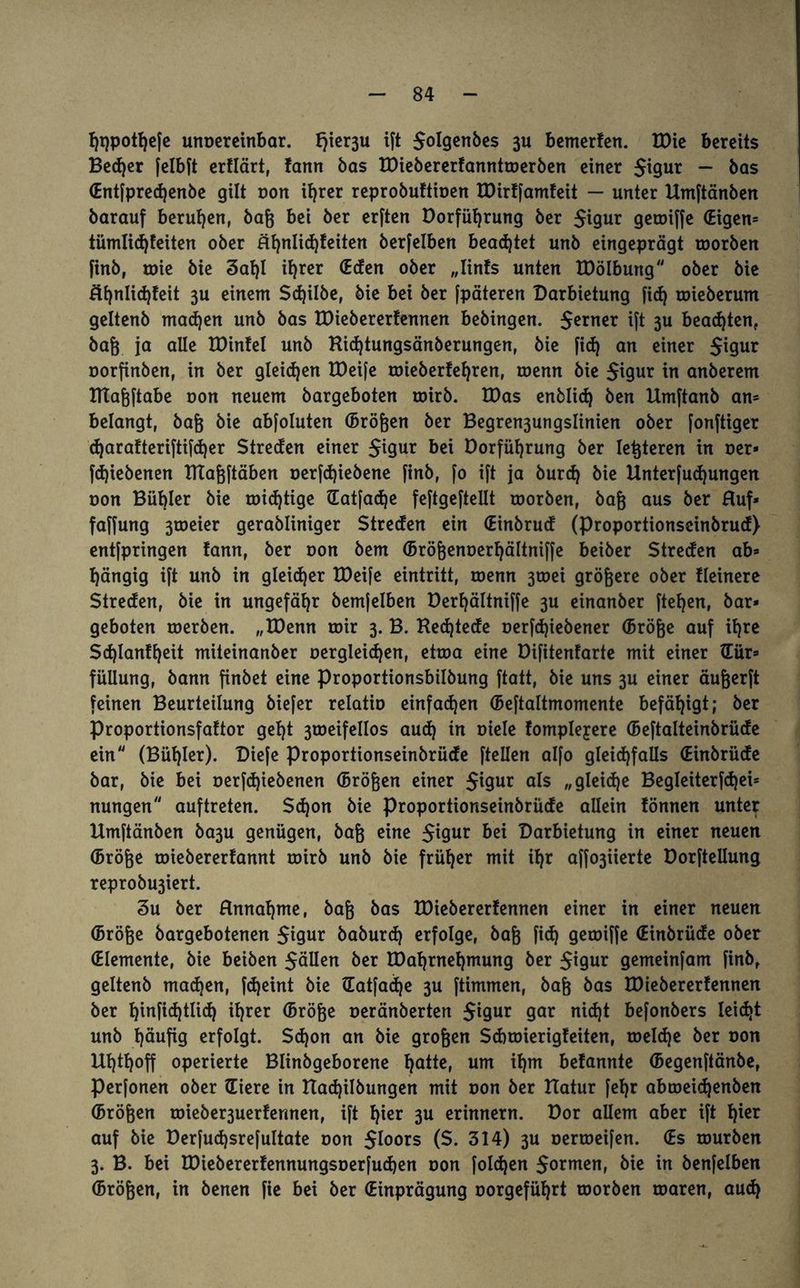 Ijqpotfyefe unoereinbar. Jjter3u ift $oIgenbes fcemerfen. tOic bereits Becfyer felbft erflärt, fann bas EDiebererfanntroerben einer $igur - bas (Entfpredjenbe gilt oon i^rer reprobuftioen EDirffamfeit — unter Etmftänben barauf berufen, baß bei ber erften Dorfüfjrung ber $igur geroiffe (Eigen* tümlicfyfeiten ober äfynlid)feiten berfelben beamtet unb eingeprägt roorben finb, toie bie 3al)l ifjrer (Eden ober „Iinfs unten EDölbung ober bie Rfjnlidjfeit 3U einem Sdjilbe, bie bei ber [päteren Darbietung ficfj roieberum geltenb mad)en unb bas EDiebererfennen bebingen. ferner ift 3U beamten, baß ja alle EDinfel unb Rid)tungsänberungen, bie fid) an einer $igur oorfinben, in ber gleichen EDeife roieberfeljren, roenn bie $igur tn anberem ItTafeftabe oon neuem bargeboten roirb. EDas enblid) ben Etmftanb an* belangt, baß bie abfoluten (Brößen ber Begren3ungslinien ober fonftiger djarafteriftifdjer Streden einer $igur bei Dorfüljrung ber letzteren in oer* fdjiebenen ETIaßftäben oerfdjiebene finb, fo ift ja burd) bie linterfud)ungen oon Bübler bie roidjtige (Eatfadje feftgeftellt roorben, baß aus ber Ruf* faffung 3toeier gerabliniger Streden ein (Einbrud (Proportionscinbrud) entfpringen fann, ber oon bem (Brößenoerfyältniffe beiber Streden ab* gängig ift unb in gleidjer EDeife eintritt, roenn 3roei größere ober Heinere Streden, bie in ungefähr bemfelben Derfjältniffe 3U einanber ftetjen, bar¬ geboten roerben. „EDenn roir 3. B. Redjtede oerfdjiebener (Bröße auf ifyre Sd)Ian!t)eit miteinanber Dergleichen, etroa eine Difitenfarte mit einer (Eür* füüung, bann finbet eine Proportionsbilbung ftatt, bie uns 3U einer äußerft feinen Beurteilung biefer relatio einfachen (Beftaltmomente befähigt; ber Proportionsfaftor gel)t 3roeifeIIos aud) in Diele fompleyere (Beftalteinbrüde ein (Bügler). Diefe Proportionseinbrüde ftellen alfo gleichfalls (Einbrüde bar, bie bei oerfdjiebenen (Brößen einer $igur als „gleite Begleiterfdjei* nungen auftreten. $d)on bie Proportionseinbrüde allein fönnen unter Etmftänben ba3U genügen, baß eine $igur Darbietung in einer neuen (Bröße roiebererfannt roirb unb bie früher mit il)r affo3Üerte Dorfteilung reprobu3iert. 3u ber Rmtahme, baß bas EDiebererfennen einer in einer neuen (Bröße bargebotenen $t9ur baburd) erfolge, baß fid) geroiffe (Einbrüde ober (Elemente, bie beiben fallen &er EDahrnehmung ber $igur gemeinfam finb, geltenb madjen, fdjeint bie Gatfadfye 3U ftimmen, baß bas EDiebererfennen ber fyinfidjtlid) ihrer (Bröße oeränberten $igur gar ni<ht befonbers leicht unb häufig erfolgt. $d)on an bie großen Sd)roierigfeiten, roeldje ber oon Uhthoff operierte Blinbgeborene hatte, um if)m befannte (Begenftänbe, perfonen ober (Eiere in Etadjilbungen mit oon ber Etatur fehr abtoeidjenben (Brößen roieber3uerfennen, ift hier 3U erinnern. Dor allem aber ift f)ier auf bie Derfudjsrefultate oon $loors ($. 314) 3U oertoeifen. (Es rourben 3. B. bei EDiebererfennungsoerfudjen oon foldjen $ormen, bie in benfelben (Brößen, in benen fie bei ber (Einprägung oorgefüfyrt roorben toaren, aud)