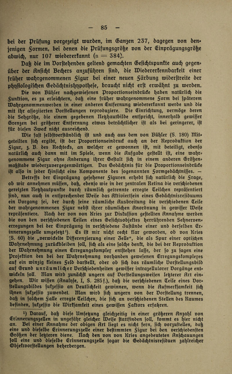 bet ber Prüfung oorgejeigt tourben, im (Bavert 237, bagegen non ben* jenigen jormen, bei benen bie Prüfungsgrö&e non ber (Einprägungsgröfee abroid), nur 107 roiebererfamtt (n = 384). Dag bie im Dorftetjenben geltenb gemalten ©efidjtspunlte aud) gegen* über ber Anfid)t Bed)ers a^ufügren finb, bie H)iebererfennbarleit einer früher toagrgenommenen $igur bei einer neuen Järbung tniberftreite ber pgqfiologifdjen (Bebäd)tnisgt)pothefe, brauet nicfjt erft ermähnt 3U tnerben. Die oon Bügler nacggewiefcnen proportionseinbrüde gaben natürlich bie Sunftion, es 3U erleichtern, bag eine früher wagrgenommene Sorm bei fpäterem RJagrgenommenmerben in einer anberen (Entfernung roiebererfannt werbe unb bie mit ihr affo3iierten Dorftellungen reprobu3iere. Die (Einrichtung, oermöge beren bie Seggröge, bie einem gegebenen Reggautbilbe entfpricgt, innerhalb gewiffer (Bren3en bei grögerer (Entfernung etwas beträchtlicher ift als bei geringerer, ift für biefen 3med nicht ausreicgenb. EDie faft felbftoerftänblid) ift unb aud) aus bem oon Buhler (S. 180) mit» geteilten fid) ergibt, ift ber Proportionseinbrud aud) an ber Heprobuttion ber 5igur, 3. B. bes Red)teds, an welcher er gewonnen ift, mit beteiligt, ebenfo natürlich aud) bann mit im Spiele, wenn bie Aufgabe gegellt ift, eine magr* genommene $igur ohne Änberung ihrer ©eftalt fid) in einem anberen ©rögen* magftabe rDieber3Uoergegenroärtigen. Das ©ebädgnis für bie proportionseinbrüde ift alfo in feber E)infid)t eine Komponente bes fogenannten Sormgebäcgtniffes. - Betreffs ber (Einprägung gefegener Spuren ergebt fid) natürlich bie Srage, ob mir annehmen müffen, bag, ebenfo roie in ber 3entralen Retina bie oerjcgiebenen geregten Reggautpunfte burd) räumlich getrennte erregte (Eeildjen repräfentiert finb, nun aud) in entfprecgenber IDeife bas Aftioiertfein eines ©ebäcgtnisrefibuums ein Dorgang fei, ber burd) feine räumlidje Ausbreitung bie oerfcgiebenen (teile ber magrgenommenen 5t9ur nebft igrer räumlichen Anorbnung in geroiffer IDeife repräfentiere. Rad) ber r»on oon Kries 3ur Disfuffion geftellten Annahme toerben bie oon ben oerfd)iebenen (teilen eines ffieficgtsobjeftes gerrügrenben Segneroen* erregungen bei ber (Einprägung in oerfcgiebene Suftänbe einer unb berfelben <Er= innerungs3elle umgefegt1). (Es ift mir nid)t recgt Har geworben, ob oon Kries fS. 60) bie „Gerändelte Differen3ierung einer Seile, bie als Spur einer optijcgen tDagmegmung 3urüdbleiben foü, fid) als eine folcge benft, bie bei ber Reprobuftion ber EDagrnegmung einen (Erregungsfomplej entgegen laffe, ber fo 3U fagen eine Projeftion bes bei ber XDahrnegmung oorganben geroefenen (Erregungsfomplejes auf ein ioin3ig Heines barftellt, ober ob fid) bas räumliche DorfteHungsbilb auf ©runb unräumlicger Derfcgiebengeiten geroiffer intra3ellularer Dorgänge ent» wideln foD. XRan toirb 3unäd)ft ungern auf Dorgellungsmeifen legterer Art ein= gegen. R)ir toiffen (Analpfe, I, S. 285 f.), bag bie oerfcgiebenen (teile eines Dor* ftellungsbilbes fuf3effio an Deutlicgfeit gewinnen, wenn bie Aufmerffamfeit fid) ignen fufyeffio 3uwenbet. Ulan wirb fid) ungern oon ber üorfteliung trennen, bag in folcgem $aüe erregte (teilcgen, bie fid) an oerfd)iebenen Stellen bes Raumes begnöen, fu^effio bie R)ir!fam!eit eines gewiffen Saltors erfahren. x) Darauf, bag biefe Umfegung gleid)3eitig in einer grögeren An3agl oon <Er;nnerungs3ellen in ungefähr gleicher U)eife ftattgnben foü, fommt es gier nicgt an. Bei einer Annahme ber obigen Art liegt es nid)t fern, fid) oor3uftelIen, bag eine unb biefelbe (Erinnerungs3eüe einer beftimmten Sigur bei ben oerfcgiebenften ©rögen ber legteren biene. Rad) ben oon oon Kries angebeuteten Anfcgauungen foU eine unb biefelbe (Erinnerungs3elle fogar bie ©ebäcgtnisrefibuen 3aglreicger (Dbjeftoorgetlungen beherbergen.