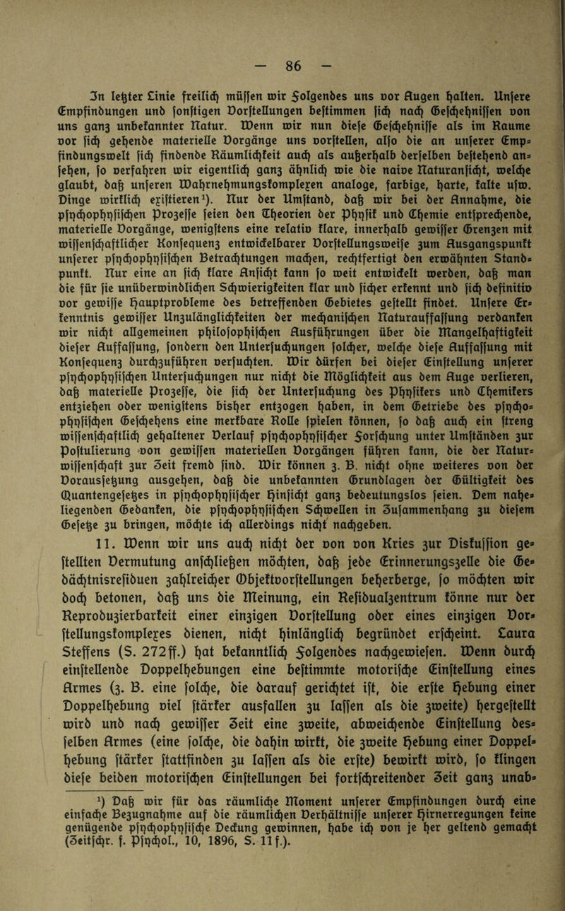 3n letzter Cinie freilid) müffen mir $oIgenbes uns oor Augen galten. Unfere (Empfinbungen unb jonjtigen Dorfteüungen beftimmen ftd) nad) ©efd)el)niffen oon uns gan3 unbefannter XTatur. XDenn roir nun bicfe ©efd)el)niffe als int Raume oor fid) gehenbe maleriefle Dorgänge uns oorftellen, alfo bie an unferer (Emp= finbungsroelt fid) finbenbe Räumlid)feit aud) als auterhalb berfelben beftehenb an* fef)en, fo oerfaf)ren u)ir eigentlich gan3 ähnlid) tote bie naioe ttaturanfid)t, roeId)e glaubt, bat unjeren IDahrnehmungsfompIeyen analoge, farbige, harte, falte ufto. Dinge toirflid) eyiftieren1). ITur ber Umftanb, bat mir bei ber Annahme, bie pfpd)opl)pfi|d)en pro3effe feien ben lEf)eorien ber Phqfif unb ©hemie entfpredjenbe, materielle Dorgänge, roenigftens eine relatio flare, innerhalb getoiffer ©ren3en mit roiffenfd)aftIid)er Konfequen3 entroidelbarer Dorftellungsroeife 3um Ausgangspunft unferer pft)d)opf)i}fifd)en Betrachtungen machen, rechtfertigt ben ermähnten Stanb* punft. Rur eine an fid) flare Anfidjt fann fo roeit entroidelt roerben, bafj man bie für fie unüberroinblidjen Sdjmierigfeiten flar unb fid)er erfennt unb fid) befinitio oor geroiffe Hauptprobleme bes betreffenben ©ebietes geteilt finbet. Unfere (Er* fenntnis getoiffer Un3ulänglid)feiten ber medjanifdjen ITaturauffaffung oerbanfen roir nid)t allgemeinen pl)iIofopl)ifd)en Ausführungen über bie Rlangelf)aftigfeit biefer Auffaffung, fonbern ben Unterfud)ungen foId)er, roeldje biefe Auffaffung mit Konfequen3 burd)3ufüf)ren oerfudjten. U)ir bürfen bei biefer (Einteilung unferer pfqd)opf)t)ftfd)en Unterfud)ungen nur nid)t bie RTöglid)feit aus bem Auge oerlieren, bat materielle pro3effe, bie fid) ber Unterfudjung bes pf)t)fifers unb ©hemifers ent3ief)cn ober toenigftens bisher ent3ogen haben, in bem ©etriebe bes pfi)d)o* pf)t)fifd)en ©cfd)el)cns eine merfbare Rolle fpielen fönnen, fo bat aud) «in ftreng toiffenfdjaftlid) gehaltener Derlauf pft)d)opl)t)fifd)er 5orfd)ung unter Umftänben 3ur Poftulierung oon geroiffen materiellen Dorgängen führen fann, bie ber Rahir* roiffenfd)aft 3ur 3eit fremb finb. XDir fönnen 3. B. nid)t ohne toeiteres oon ber Dorausfe^ung ausgehen, bat bie unbefannten ©runblagen ber ©ültigfeit bes ©fuantengefetes in pft)d)opl)t)fifd)er Hinfi<h* gan3 bebeutungslos feien. Dem nahe* liegenben ©ebanfen, bie pft)d)opl)t)fifd)en Sd)toeIIen in 3ufammenhang 3U biefem ©efe^e 3U bringen, möd)te id) aüerbings nid)t nad)geben. 11. H>erm roir uns aud) nid)t ber oon oon Kries 3ur Disfuffion ge¬ teilten Dermutung anfd)lieten möchten, bat ie^e ©rinnerungs3elle bie ©e- bäd)tnisrefibuen 3ahlreid)er (Dbjeftoorftellungen beherberge, fo möd)ten roir bod) betonen, bat uns bie ITteinung, ein Refibuahjentrum fönne nur ber Reprobu3ierbarfeit einer einigen Dorfteilung ober eines ewigen Dor- ftellungsfompleyes bienen, nid)t hinlänglich begrünbet erfdjeint. £aura Steffens (S. 272ff.) fyat befanntlid) 5°i9enbes nachgeroiefen. IDenn burd) einftellenbe Doppelhebungen eine beftimmte motorifd)e (Einteilung eines Armes (3. B. eine foldje, bie barauf gerichtet ift, bie erfte He&un9 einer Doppelhebung oiel ftärfer ausfaüen 3U laffen als bie 3roeite) t>ergcfteüt roirb unb nad) getoiffer Seit eine 3toeite, abroeid)enbe ©inftellung bes» felben Armes (eine fo!d)e, bie bahin roirft, bie 3roeite Hebung einer Doppel¬ hebung ftärfer ftattfinben 3U laffen als bie erfte) beroirft roirb, fo Hingen biefe beiben motorifd)en (Einteilungen bei fortfd)reitenber Seit gan3 unab* x) Dat roir für öas räumliche RToment unferer ©mpfinbungen burd) eine einfadje Be3ugnahme auf bie räumlid)en Derhältniffe unferer Hirnerregungen feine genügenbe pfi)d)opf)t)fifd)e Dedung geroinnen, habe id) oon je f)*r geltenb gemacht (3eitfd)r. f. Pfi)d)ol., 10, 1896, S. 11 f.).