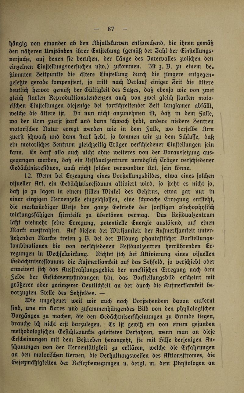 gängig oon einanber ab öcrt Rbfallsturoen entfprecßenb, öic innert gemäß Öen näheren Umftänben ißrer (Entfteßung (gemäß öer Saf)l öer (Einftellungs» oerfudje, auf benen fie berufen, öer £änge öes 3nteroalIes 3toifd)en Öen ein3elnen (Einftellungsoerfudjen ufm.) 3ufommen. 3ft 3. B. 3U einem bes ftimmten Seitpuntte öie ältere (Einteilung burd) öie jüngere entgegen» gefegte geraöe fompenfiert, [0 tritt nad) Derlauf einiger Seit öie ältere beutlid) ßeroor gemäß öer (Bültigteit öes Saßes, öaß ebenfo roie non 3toei gleid) ftarfen Beproöu!tionstenöen3en aud) oon 3tt>ei gleid) ftarfen moto» rifdjen (Einteilungen öiejenige bei fortfeßreitenber Seit langfamer abfällt, meldje öie ältere ift. Da nun nid)t an3unef)men ift, öaß in öem Salle, too öer Rrm 3uerft ftarf unö bann fdjmadj hebt, anöere nieöere Sentren motorifdjer Hatur erregt toeröen roie in öem $alle, roo berfelbe Rrm 3uer[t fdjmad) unö bann ftarf ^ebt, fo fommen mir 3U öem Sd)fuffe, öaß ein motorifdjes Sentrum glei^eitig (Träger oerfd)iebener (Einteilungen [ein !ann. (Es öarf alfo aud) nid)t ohne meiteres oon öer üorausfeßung aus» gegangen merben, öaß ein Hefiöua^entrum unmöglid) (Träger oer[d)ieöener (Bebäd)tnisrefibuen, aud) nid)t foldjer oermanöter Rrt, fein fönne. 12. TDenn bei (Er3eugung eines Dorftellungsbilbes, etma eines [oId)en oifueller Rrt, ein (Bebäd)tnisrefibuum altioiert toirb, fo ftef)t es nid)t fo, öaß fo 3U fagen in einem ftillen Xüinfel öes (Beljirns, etma gar nur in einer einigen Heroe^elle eingefdpoffen, eine fd)mad)e (Erregung entfteßt, öie merfmüröiger IDeife öas gan3e (Betriebe öer fonftigen pft)d)opht)fifd) mirfungsfäf)igen f)irnteile 3U übertönen oermag. Das Kefibua^entrum läßt oielmeßr feine (Erregung, potentielle (Energie auslöfenö, auf einen Ittartt ausftraßlen. Ruf öiefem öer töirffamfeit öer Rufmertfamteit unter» fteßenöen BTarfte treten 3. B. bei öer Bilöung pfjantaftifdjer Dorftellungs» fombinationen öie oon oerfd)ieöenen Befibuabjentren ßerrüßrenöen (Er» regungen in tDedjfelmirfung. Bittet fid) bei Rttioierung eines oifuellen (Beöäd)tnisrefiöuums öie Rufmertfamteit auf öas Sehfelb, fo oerfd)iebt ober ermeitert fid) öas Rusftral)Iungsgebiet öer mneftifeßen (Erregung nad) öem Selbe öer (Beficßtsempfinbungen t)in, öas Dorftellungsbilb erfdjeint mit größerer ober geringerer Deutlid)teit an öer burd) öie Rufmertfamteit be» oor3ugten Stelle öes $et)felöes. — H)ie ungeheuer meit mir aud) nad) üorfteßenbem öaoon entfernt finö, uns ein flares unö 3ufammenl)ängenöes Bilö oon Öen pßqfiologifcßen Dorgängen 3U mad)en, öie Öen (Beöäd)tniserfd)einungen 3U (Brunöe liegen, brauche id) nid)t erft Öar3ulegen. (Es ift gemiß ein oon einem gefunöen metßobologifcßen (Befidjtspunfte geleitetes Derfaßren, menn man an öiefe (Erfdjeinungen mit öem Beftreben ßerangeßt, fie mit f)ilfe öerjenigen Rn» fd)auungen oon öer Beroentätigteit 3U erflären, melcße öie (Erfahrungen an Öen motorifeßen Heroen, öie Dert)altungsmeifen öes Rttionsftromes, öie (Befeßmäßigfeiten öer Befle^bemegungen u. öergl. m. öem Pßqfiologen an