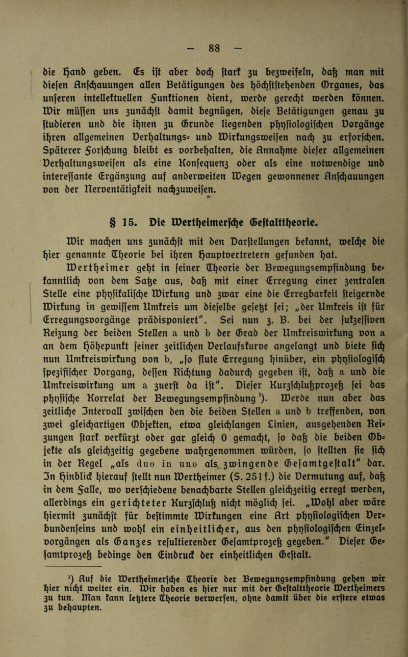 ötc tjanb geben. (Es ift aber bod) ftarf 3U be3weifeln, bafj man mit biefen Hnfdjauungen allen Betätigungen bes h°<hftftehenben ©rganes, bas unferen intellettuellen $unftionen bient, toerbe geregt toerben tonnen. U)ir müffen uns 3unäd)ft bamit begnügen, biefe Betätigungen genau 3U ftubieren unb bie ihnen 3U (Brunbe Iiegenben pl>t)ftoIogifd)en Borgänge ihren allgemeinen Berljaltungs* unb tBirfungsweifen nad) 3U erforschen. Späterer Sorjchung bleibt es oorbehalten, bie Hnnahme biefer allgemeinen Derfjaltungsroeifen als eine Konfequen3 ober als eine notwenbige unb intereffante <Ergän3ung auf anberweiten U/egen gewonnener Hnfdjauungen oon ber Ueroentätigteit nadj3uwei[en. § 15. Die tBertheimerfche ©eftalttheorie. IDir machen uns 3unäd)ft mit ben Darftellungen betannt, weldje bie hier genannte (Theorie bei il)ren tjauptoertretern gefunben t)at. IBert^eimer gebt in feiner (Theorie ber Bewegungsempfinbung be* !anntli(b von bem Satje aus, bafj mit einer (Erregung einer 3entralen Stelle eine phqfifalifdje tDirfung unb 3toar eine bie (Erregbarfeit fteigernbe IDirtung in gewiffem Umtreis um biefelbe gefegt fei; „ber Umtreis ift für (Erregungsoorgänge präbisponiert. Sei nun 3. B. bei ber fut3effioen Hebung ber beiben Stellen a unb b ber (Brab ber Umtreisroirtung oon a an bem Ijöhepuntt feiner 3eitlid)en Berlaufsturoe angelangt unb biete fid) nun Umtreisroirtung oon b, „fo flute (Erregung trüber, ein pbqfiologifch fpe3ififd)er Borgang, beffen Hidjtung baburd) gegeben ift, baf) a unb bie Umtreisroirtung um a 3uerft ba ift. Diefer Kur3fd)luf)pro3ef) fei bas pbpfifdje Korrelat ber Betoegungsempfinbung*). IBerbe nun aber bas 3eitli<he 3nteroaü 3toifd)en ben bie beiben Stellen a unb b treffenben, oon 3toei gleichartigen (Dbjetten, etroa gletd)langen £inien, ausgebcnben Hei* 3ungen ftarf oertür3t ober gar gleich 0 gemacht, fo baf) bie beiben (Db* jette als gleid)3eitig gegebene roahrgenommen roürben, fo ftellten fie fich in ber Hegel „als duo in uno als, 3roingenöe (Befamtgeftalt bar. 3n fjinblid hierauf ftellt nun EDertheimer ($. 251 f.) bie Bermutung auf, baf) in bem Salle, roo oerfdjiebene benadjbarte Stellen gleichseitig erregt werben, allerbings ein gerichteter Kur3fd)luf) nid)t möglich fei. „tBohl aber wäre hiermit 3unäd)ft für beftimmte tBirfungen eine Hrt phpftologifchen Ber* bunbenfeins unb wohl ein einheitlicher, aus ben phpfiologifd)en (Ein3el* oorgängen als (Bandes refultierenber (Befamtpn>3ef) gegeben. Diefer (Be* famtpro3eg bebinge ben (Einbrud ber einheitlichen (Beftalt. x) Huf bie EDertheimerfdje (Theorie ber Betoegungsempfinbung gehen wir hier nid)t weiter ein. IBir haben es hier nur mit ber (Beftalttheorie tDertheimers 3U tun. tTTan fann Ietjtere (Theorie oerwerfen, ohne bamit über bie erftere etwas 3U behaupten.