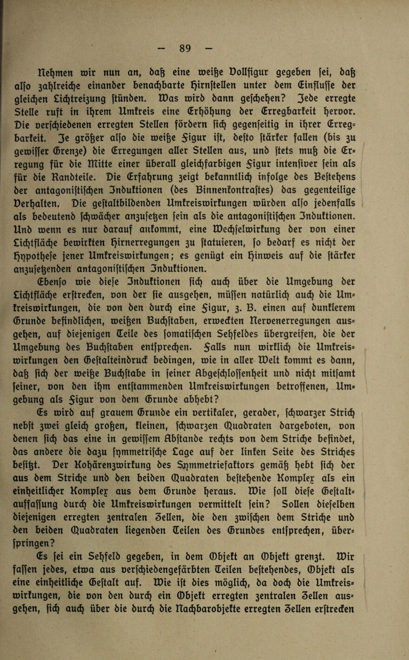 Heimen toir nun an, baß eine roeiße Dollfigur gegeben fei, baß alfo 3af)lreid)e einanber benachbarte f)irnftellen unter bem (Einfluffe ber gleiten £ic^tret3ung ftünben. tDas roirb bann gefchefjen? 3ebe erregte Stelle ruft in ihrem Umtreis eine (Erhöhung ber (Erregbarfeit herDOr- Die oerfd)iebenen erregten Stellen förbern fi<h gegenfeitig in ihrer (Erreg* barfeit. 3e größer alfo bie roeiße $igur ift, befto ftärfer fallen (bis 3U geroiffer (Bren3e) bie (Erregungen aller Stellen aus, unb ftets muß bie (Er* regung für bie tltitte einer überall gleid)farbigen $igur intenfioer fein als für bie Kanbteile. Die (Erfahrung 3eigt befanntlid) infolge bes Beftehens ber antagoniftifd)en 3nbuftionen (bes Binnenfontraftes) bas gegenteilige Derhalten. Die geftaltbilbenben Umfreisroirfungen mürben alfo {ebenfalls als bebeutenb fchmächer an3ufeßen fein als bie antagoniftifchen 3nbuftionen. Unb roenn es nur barauf aitfommt, eine tDechfeltoirfung ber oon einer £id)tfläd)e beroirften fjirnerregungen 3U ftatuieren, fo bebarf es nicf)t ber f)t)pothefe jener Umfreisroirfungen; es genügt ein fjinroeis auf bie ftärfer an3ufetjenben antagoniftifdjen 3nbuftionen. (Ebenfo roie biefe 3nbuftionen fid) auch über bie Umgebung ber £id)tfläd)e erftreden, oon ber fie ausgehen, müffen natürlid) auch bie Um* freisroirfungen, bie oon ben burd) eine $igur, 3. B. einen auf bunflerem (Brunbe befinblidjen, meinen Budjftaben, erroeeften Ueroenerregungen aus* gehen, auf biejenigen (Teile bes fomatifchen Sehfelbes übergreifen, bie ber Umgebung bes Budjftaben entfpredjen. $alls nun roirflich bie Umfreis* roirfungen ben (Beftalteinbrud bebingen, roie in aller IDelt fommt es bann, baß fid) ber roeiße Budjftabe in feiner Äbgefd)loffenf)eit unb nid)t mitfamt feiner, oon ben ihm entftammenben Umfreisroirfungen betroffenen, Um* gebung als $igur oon bem (Brunbe abhebt? (Es toirb auf grauem (Brunbe ein oertifaler, geraber, fd)roar3er Strid) nebft 3toei gleich großen, fleinen, fd)toar3en ©uabraten bargeboten, oon benen fid) bas eine in getoiffem Hbftanbe redjts oon bem Striae befinbet, bas anbere bie ba3U fpmmetrifdje £age auf ber linfen Seite bes Striches befitjt. Der Kohären3toirfung bes Spmmetriefaftors gemäß hc^^ fid) ber aus bem Stridje unb ben beiben ©uabraten beftehenbe Komplex als ein einheitlicher Kompley aus bem (Brunbe herau$. tDie foll öiefe (Beftalt* auffaffung burd) bie Umfreisroirfungen oermittelt fein? Sollen biefelben biejenigen erregten 3entralen Sellen, bie ben 3toifd)en bem Striche unb ben beiben ©uabraten liegenben (Teilen bes (Brunbes entfpredjen, über* fpringen? (Es fei ein Sehfelb gegeben, in bem CDbjeft an ©bjeft gren3t. U)ir faffen jebes, etroa aus oerfd)iebengefärbten (Teilen beftehenbes, ©bjeft als eine einheitliche (Beftalt auf. U)ie ift bies möglich, &a öo<h bie Umfreis* toirfungen, bie oon ben burd) ein ©bjeft erregten 3entralen Sellen aus= gehen, fid) aud) über bie burch bie Uad)barobjefte erregten Sellen erftreden