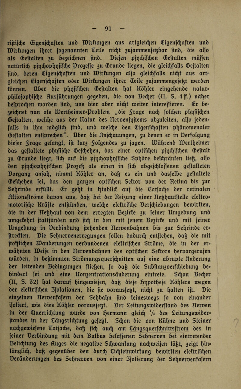 riftifdje (Eigenfdjaften unb EDirfungen aus artgleid)en (Eigenfdjaften unb EDirfungen ihrer fogenannten (Teile nidjt 3ufammenfegbar finb, bie al[o als (Beftalten 3U be3eidjnen finb. Diefen pft)d)ifd)en (Beftalten müffen natürlidj pftjd)opht)fifd)e Pro3effe 3U (Brunbe liegen, bie gleichfalls (Beftalten finb, beren (Eigenfdjaften unb EDirfungen alfo gleichfalls nid)t aus art= gleiten (Eigenfdjaften ober EDirfungen ihrer (Teile 3ufammengefe^t toerben iönnen. Über bie pl)t)fifd)en (Beftalten l)at Köhler eingefjenbe natur» philofopfjifdje Rusfüfjrungen gegeben, bie oon Becher (II, $. 4 ff.) näher befprodjen roorben finb, uns l)ier aber nicht roeiter intereffieren. (Er be» 3ei<hnet nun als EDertheimer*problem „bie $rage nad) foldjen pht)fifd)en (Beftalten, toeldje aus ber Hahir bes Heroenfijftems ab3uleiten, alfo jeben* falls in iljm möglich finb, unb roeId)e ben (Eigenfdjaften phänomenaler (Beftalten entfpredjen. Über bie Rnfdjauungen, 3U benen er in Derfolgung biefer Srage gelangt, ift fur3 Jolgenbes 3U fagen. EDäljrenb EDertheimer bas geftaltete phqfifche (Befdjefjen, bas einer optifdjen pftjdjifchen (Beftalt 3U (Brunbe liegt, fi<h auf bie pftjdjophqfifdje Sphäre befdjränfen ließ, alfo ben pft)hopht}fifd)en Pro3eg als einen in fid) abgefdjloffenen geftalteten Dorgang anfafj, nimmt Köhler an, bag es ein unb basfelbe geftaltete (Begehen fei, bas ben gan3en optifdjen Seftor oon ber Ketirta bis 3ur Sehrinbe erfüllt. (Er geht in fjinblid auf bie datfadje ber retinalen Hftionsftröme baoon aus, bag bei ber Hebung einer He%hautftelle eleftro* motorifdje Kräfte entftünben, toeldje eleftrifdje Derfdjiebungen beroirtten, bie in ber Hegljout oon bem erregten Be3irfe 3U feiner Umgebung unb umgefehrt ftattfänben unb ftd) in ben mit jenem Be3irfe unb mit feiner Umgebung in Derbinbung [tehenben Heroenbahnen bis 3ur Sehrinbe er= ftredten. Die Sehneroenerregungen follen baburdj entftehcn, bag bie mit ftofflidjen EDanberungen oerbunbenen eleftrifdjen Ströme, bie in ber er= roähnten EDeife in ben Heroenbahnen bes optifd)en Seftors fjeroorgerufen toürben, in beftimmten Strömungsquerfd)nitten auf eine abrupte änberung ber leitenben Bebingungen ftiegen, fo baß bie Subftan3oerfd)iebung be= hinbert fei unb eine Kon3entrationsänberung eintrete. Sdjon Bed)er (II, S. 32) h^t barauf hingerotefen, baß biefe fjqpothefe Köhlers roegen ber eleftrifdjen Sfolationen, bie fie oorausfegt, nicht 3U h^ten ift- Die ein3elnen Heroenfafern ber Sehbahn finb feinestoegs fo oon einanber ifoliert, toie bies Köhler oorausfegt. Der £eitungsroiberftanb bes Heroen in ber Querridjtung rourbe oon fjermann gleich V» bes £eitungsroiber» ftanbes in ber £ängsridjtung gefegt. Sdjon bie oon Kühne unb Steiner nadjgeroiefene datfadje, bag fich auch am £ängsquerfd)nittsftrom bes in feiner Derbinbung mit bem Bulbus belaffenen Sehneroen bei eintretenber Belidjtung bes Huges bie negatioe Sdjroanfung nadjtoeifen lägt, 3eigt hin* Iänglidj, bag gegenüber ben burd) £id)teinroirfung beroirtten eleftrifdjen Deränberungen bes Sehneroen oon einer 3folierung ber Sehneroenfafern