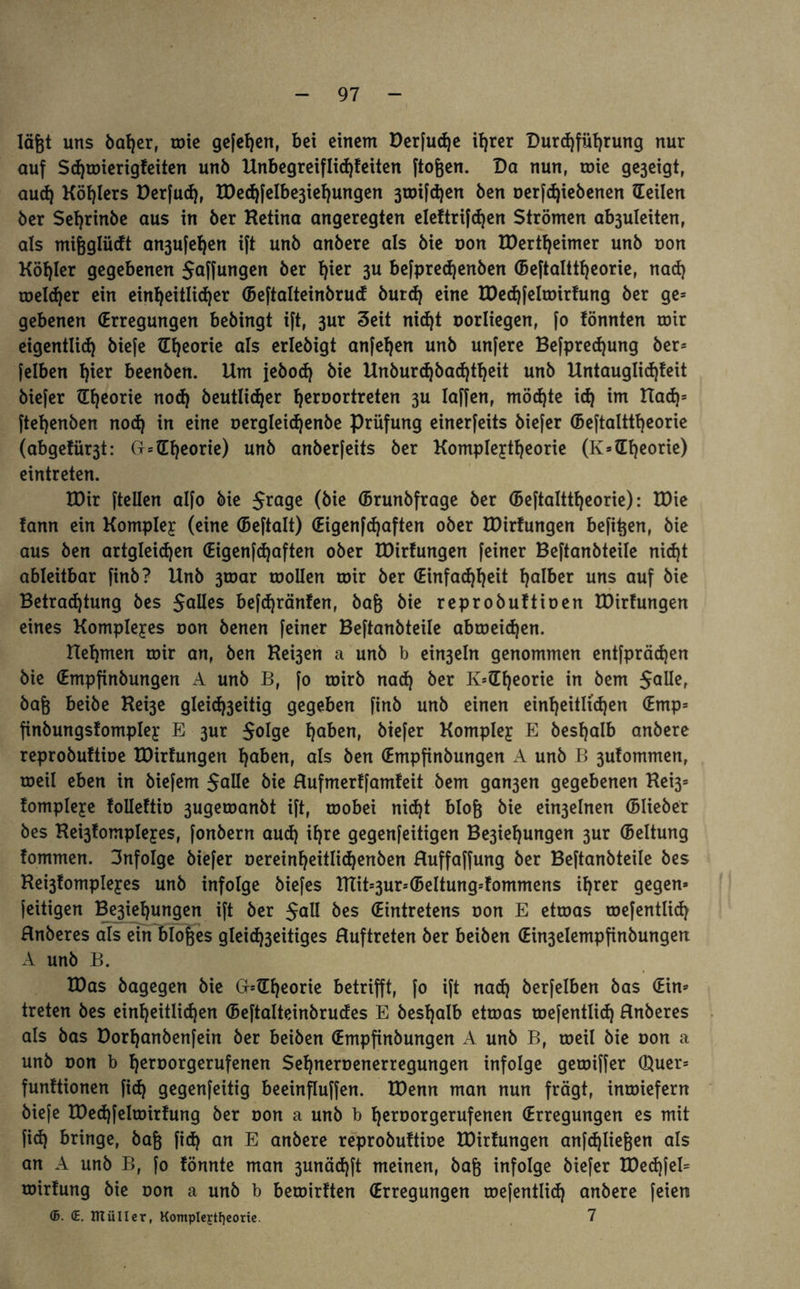 lägt uns baljer, mie gefefjen, bei einem Derfud)e it^rer Durchführung nur auf Schmierigfeiten unö Unbegreiflichfeiten ftofeen. Da nun, mie ge3eigt, aud) Köhlers Derfud), U)echfelbe3iehungen 3toifd)en Öen oerfdjiebenen (Teilen öer Sehrinöe aus in öer Ketina angeregten eleftrifdjen Strömen ab3uleiten, als mifeglüdt an3ufehen ift unö anöere als öie oon TDertheimer unö non Köhler gegebenen Jaffungen öer h^r 3U befpredjenben (Beftalttheorie, nad) melier ein einheitlicher (Beftalteinbrucf öurd) eine TDed)felmirfung öer ge* gebenen (Erregungen beöingt ift, 3ur Seit nicht oorliegen, fo fönnten mir eigentlich öiefe (Theorie als erleöigt anfehen unö unfere Befpredjung öer* felben hier beenöen. Um jeöoch öie Ttnburd)bad)theit unö Untauglidjfeit öiefer (Theorie nod) öeutli<her heroortreten 3U Iaffen, möchte icf) im Had)s ftehenöen nod) in eine oergleidjenbe Prüfung einerfeits öiefer (Beftalttheorie (abgefür3t: G*(Theorie) unö anöerfeits öer Komplejtheorie (K*(Theorie) eintreten. VOix (teilen alfo öie $ro9e (öie (Brunbfrage öer (Beftalttheorie): TDte fann ein Komplex (eine (Beftalt) (Eigenfchaften oöer TDirfungen befifeen, öie aus Öen artgleid)en (Eigenfchaften oöer TDirfungen feiner Beftanöteile nid)t ableitbar finö? Unö 3toar roollen mir öer (Einfachheit ha^er uns auf öie Betrachtung öes Salles befd)ränfen, öafe öie reproöuftioen TDirfungen eines Komplexes oon öenen feiner Beftanöteile abmeichen. Uehmen mir an, öen Kei3en a unö b ein3eln genommen entfprädjen öie (Empfinöungen A unö B, fo mirö nach &er K*(Theorie in öem Salle, öafe beiöe Kei3e gleichseitig gegeben finö unö einen einheitlichen (Emp* finöungsfomplejc E sur $oIge haben, öiefer Komplex E beshalb anöere reproöuftioe TDirfungen haben, als Öen (Empfinöungen A unö B 3ufommenr meil eben in öiefem Salle öie Hufmerffamfeit öem gan3en gegebenen Kei3* fompleye folleftio 3ugemanöt ift, mobei nicht bloß öie ein3elnen (Blieber öes Hei3fompIeyes, fonöern auch ihre gegenfeitigen Besoldungen 3ur (Bettung fommen. infolge öiefer oereinheitlidjenben Huffaffung öer Beftanöteile öes Ke^fomplejes unö infolge öiefes TITit*3ur*(BeItung*fommens ihrer gegen» feitigen Be3ief)ungen ift öer Sali &es (Eintretens non E etmas mefentlich Hnöeres als ein biofees gleichseitiges Huftreten öer beiöen (Ein3elempfinöungen A unö B. IDas öagegen öie GblTheorie betrifft, fo ift nach öerfelben öas (Ein» treten öes einheitlichen (Beftalteinbrucfes E öesfjalb etmas mefentlid) Hnöeres als öas Dorhanöenfein öer beiöen (Empfinöungen A unö B, meil öie oon a unö oon b heroorgerufenen Seljneroenerregungen infolge gemiffer Quer* funftionen fid) gegenfeitig beeinfluffen. TDenn man nun fragt, inmiefern öiefe U)ed)felmirfung öer oon a unö b heroorgerufenen (Erregungen es mit fid) bringe, öafe fid) an E anöere reproöuftioe TDirfungen anfdjliefeen als an A unö B, fo fönnte man 3unäd)ft meinen, öafe infolge öiefer TDed)feI= mirfung öie oon a unö b bemirften (Erregungen mefentlid) anöere feien ©• <E. IHülIer, Kompleytfjeortc. 7