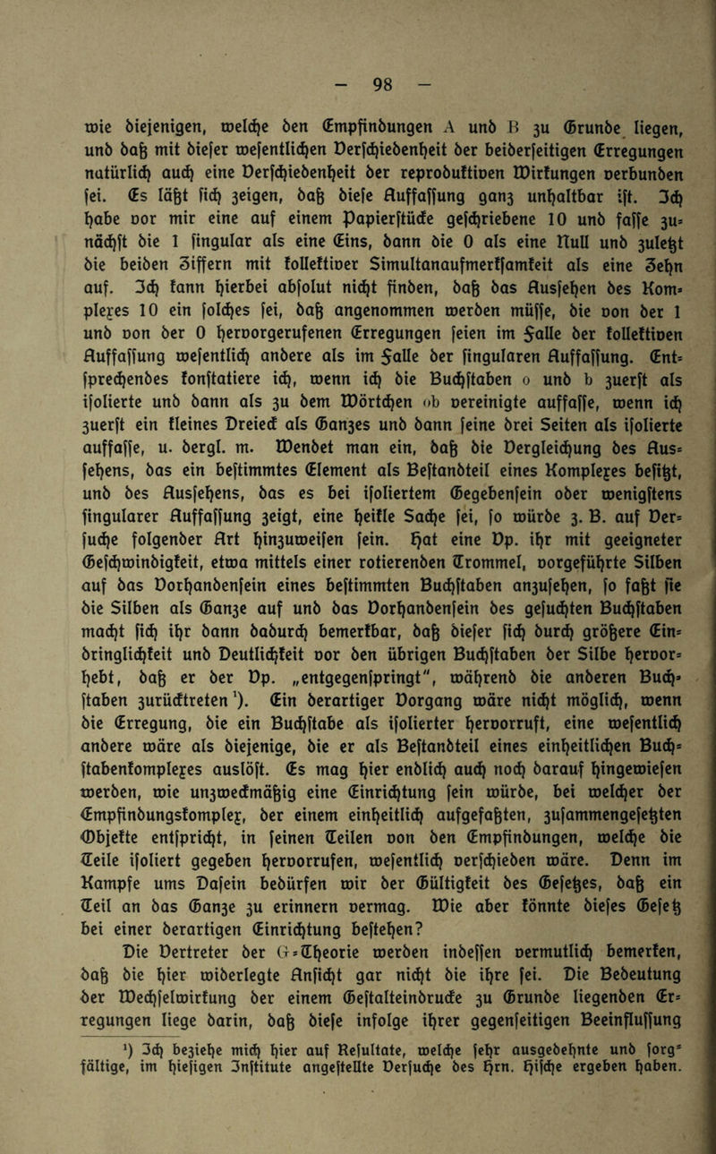 toie biejenigen, toeld)e Öen (Empfinöungen A unö B 3U (Brunöe liegen, unö öag mit öiefer roefentlid)en Derfdjiebenheit öer beiöerfeitigen (Erregungen natürlich aud) eine Derfd)iebenheit öer reproöuftioen IDirfungen oerbunben fei. (Es lägt fid) 3etgen, öag öiefe Huffaffung gan3 unhaltbar ift. 3cf} habe oor mir eine auf einem Papierftüde gefdjriebene 10 unö faffe 3u= näd)ft öie 1 fingular als eine (Eins, öann öie 0 als eine HuU unö 3ulegt öie beiöen Ziffern mit tollettioer Simultanaufmertfamfeit als eine 3efyn auf. 3d) tann hierbei abfolut nic^t finöen, öag öas Husfeljen öes Korn* pleyes 10 ein foldjes fei, öag angenommen roeröen müffe, öie oon öer 1 unö oon öer 0 Ijeroorgerufenen (Erregungen feien im Salle öer tolleftioen Huffaffung roefentlid) anöere als im $alle öer fingularen Huffaffung. <Ent= fpredjenbes fonftatiere id), roenn id) öie Budjftaben 0 unö b 3uerft als ifolierte unö öann als 3U öem EDörtdjen ob Gereinigte auffaffe, roenn id) 3uerft ein Heines Dreied als (Ban3es unö öann feine örei Seiten als ifolierte auffaffe, u. öergl. m. EDenöet man ein, öag öie Dergleidjung öes Hus= fel)ens, öas ein beftimmtes (Element als Beftanöteil eines Komplexes befigt, unö öes Husfeljens, öas es bei ifoliertem (Begebenfein ober roenigftens fingularer Huffaffung 3eigt, eine ^eifle $ad)e fei, fo mürbe 3. B. auf Der= fud)e folgenöer Hrt l)in3uroeifen fein, fjat eine Dp. if)r mit geeigneter (Befd)toinöigteit, etroa mittels einer rotierenöen (Trommel, oorgeführte Silben auf öas üorfjanbenfein eines beftimmten Budjftaben an3ufel)en, fo fagt fte öie Silben als (Ban3e auf unö öas öorl)anöenfein öes gefugten Bud)ftaben madjt fid) il)r bann öaöurd) bemerfbar, öag Öiefer fid) burd) grögere (Ein= öringlid)teit unö Deutlid/feit oor Öen übrigen Bucfjftaben öer Silbe l)eroor= l)ebt, öag er öer Dp. „entgegenfpringt, roäl)renö öie anöeren Buch* ftaben 3urüdtretenl). (Ein öerartiger üorgang toäre nid)t möglid), roenn öie (Erregung, öie ein Budjftabe als ifolierter l)eroorruft, eine roefentlid) anöere toäre als öiejenige, öie er als Beftanöteil eines einheitlichen Buch* ftabenfomplejes auslöft. (Es mag h^r enblid) aud) nod) öarauf hingetoiefen roeröen, toie un3ioedmägig eine (Einrichtung fein toüröe, bei toeld)er öer (Empfinbungstomplej, öer einem einheitlich aufgefagten, 3ufammengefegten (Dbjefte entfpridjt, in feinen (Teilen oon Öen (Empfinöungen, toeldje öie (Teile ifoliert gegeben h^roorrufen, roefentlid) oerfdjieöen toäre. Denn im Kampfe ums Dafein beöürfen toir öer (Bültigfeit öes (Befeges, öag ein (Teil an öas (Ban3e 3U erinnern oermag. TDie aber fönnte öiefes (Befeg bei einer öerartigen (Einrichtung begehen? Die Dertreter öer G* (Theorie roeröen inöeffen oermutlid) bemerten, öag öie hier «überlegte Hnficgt gar nid)t öie ihre fei. Die Beöeutung öer TDechfeltoirfung öer einem (Beftalteinörude 3U (Brunöe liegenöen (Er* xegungen liege öarin, öag öiefe infolge ihrer gegenteiligen Beeinfluffung *) 3d) be3iehe mid) hier auf Kefultate, toeld)e fetjr ausgebehnte unö forgö fältige, im hiefiQen 3nftitutc angefteüte üerfud)e öes E)rn. tjifd)e ergeben haben.