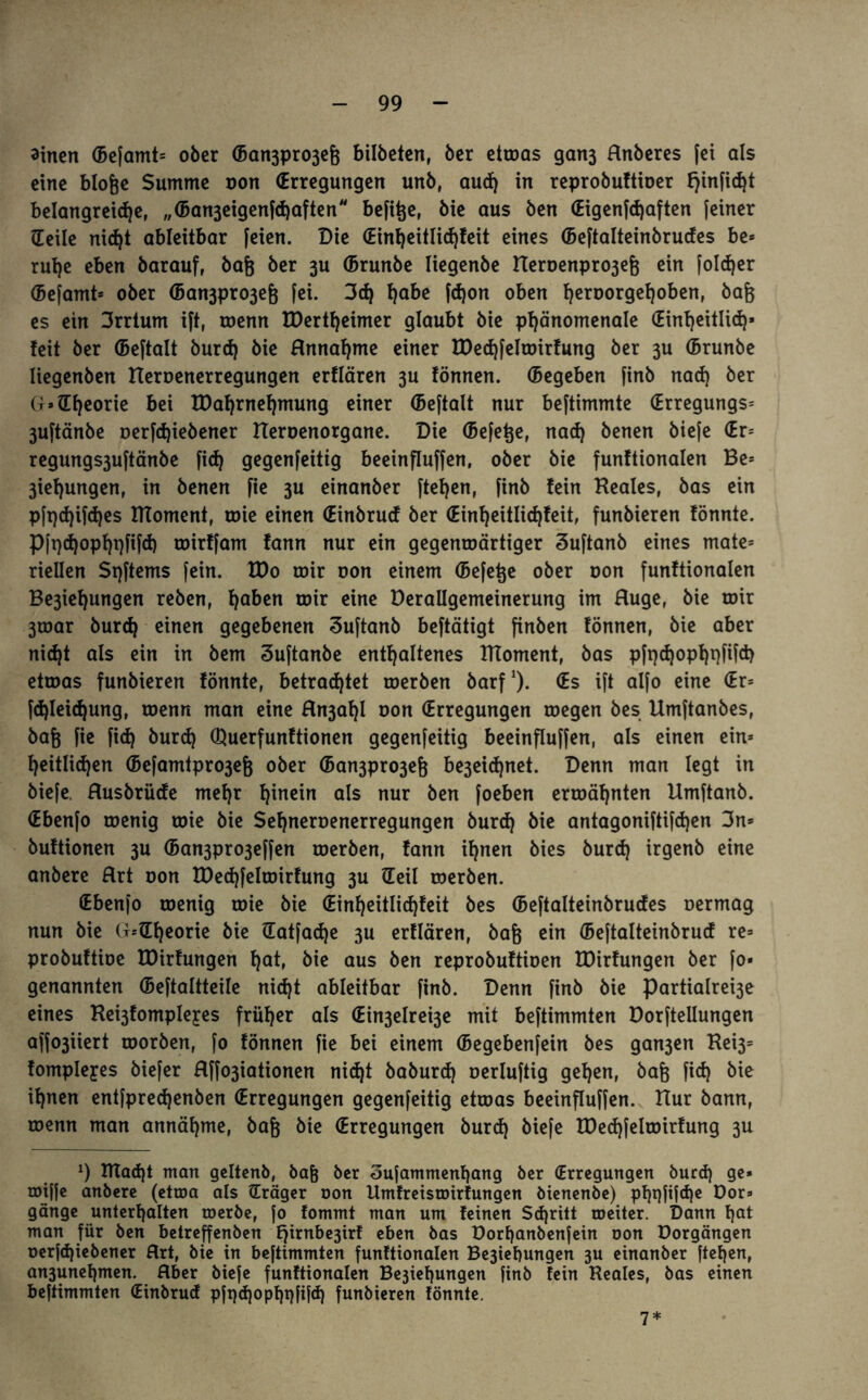 ainen (Befamt* ober (Ban3pro3ef3 bilbeten, ber etroas gan3 Rnberes [ei als eine blofje Summe oon (Erregungen unb, aud) in reprobuftioer fjinficht belangreiche, „(Ban3eigenfd)aften befitje, bie aus ben (Eigenfdjaften [einer Heile nicht ableitbar feien. Die (Einheitlichfeit eines (Beftalteinbrudes be* ruhe eben barauf, bafj ber 3U (Brunbe Iiegenbe Heroenp^efj ein folcher (Befamt* ober (Ban3pro3efe fei. 3cf) ha&e Won oben hen>or9ef)°&enr &a& es ein 3rrtum ift, roenn tDertheimer glaubt bie phänomenale (Einheitlich* feit ber (Beftalt burd) bie Hnnahme einer IDechfelwirfung ber 3U (Brunbe liegenben Heroenerregungen erflären 3u fönnen. (Begeben [inb nach ber G»(Theorie bei tDahrnehmung einer (Beftalt nur beftimmte (Erregungs* 3uftänbe oerfdjiebener Reroenorgane. Die (Befere, nad) benen biefe (Er* regungs3uftänbe fid) gegenfeitig beeinfluffen, ober bie funftionalen Be* 3ief)ungen, in benen fte 3U einanber ftefjen, [inb fein Reales, bas ein pft)d)ifd)es RToment, roie einen (Einbrucf ber (Einheitlichfeit, funbieren fönnte. Pft}d)opht)fifd) toirffam fann nur ein gegenwärtiger Suftanb eines mate* riellen Sqftems fein. R)o wir oon einem (Befere ober oon funftionalen Be3ief)ungen reben, ha&en toir eine Derallgemeinerung im Rüge, bie wir 3war burch einen gegebenen Suftanb beftätigt finben fönnen, bie aber nicht als ein in bem Suftanbe enthaltenes RToment, bas pfr>d)opf)t)fifd> etwas funbieren fönnte, betrachtet werben barf1). (Es ift alfo eine (Er* fd)Iei<hung, wenn man eine Rn3ahl oon (Erregungen wegen bes Umftanbes, ba& fie fid) burd) Querfunftionen gegenfeitig beeinfluffen, als einen ein* l)eitlid)en (Befamtpro3efe ober (Ban3pro3efo be3eid)net. Denn man legt in biefe Rusbrüde mehr h^n^n ols nur äen foeben erwähnten Umftanb. (Ebenfo wenig wie bie Sehneroenerregungen burd) bie antagoniftifd)en 3n* buftionen 3U (Ban3pro3effen werben, fann ihnen bies burd) irgenb eine anbere Rrt oon R)ed)felwirfung 3U Heil werben. (Ebenfo wenig wie bie (Einheitlichfeit bes (Beftalteinbrudes oermag nun bie G*Hheorie bie Hatfache 3U erflären, bafe ein (Bejtalteinbrucf re* probuftioe tDirfungen f^at, bie aus ben reprobuftioen töirfungen ber fo» genannten (Beftaltteile nid)t ableitbar finb. Denn finb bie Partialrei3e eines Re^fompleyes früher als (Ein3elrei3e mit beftimmten Dorftellungen affo3iiert worben, fo fönnen fie bei einem (Begebenfein bes gan3en Rei3= fompleyes biefer Rffo3iationen nicht baburd) oerluftig gehen, bafe fid} bie ihnen entfpred)enben (Erregungen gegenfeitig etwas beeinfluffen. Rur bann, wenn man annähme, baft bie (Erregungen burd) biefe EDed)feIwirfung 3U 9 RIad)t man geltenb, bafj ber 3ufammenf)ang ber (Erregungen burd) ge» miffe anbere (etwa als Hräger non Umfreistoirfungen bienenbe) pf)t)fifd)e Bor» gange unterhalten toerbe, fo fommt man um feinen Sdjritt roeiter. Dann l\at man für ben betreffenben E^trnbesirf eben bas Dorf)anbenfein non Dorgängen nerfd)iebener Art, bie in beftimmten funftionalen Be3iebungen 3U einanber ftef)en, an3unef)men. Hber biefe funftionalen Be3ief)ungen finb fein Reales, bas einen beftimmten (Einbrud pfi)d)opf)i)fi}d) funbieren fönnte. 7*