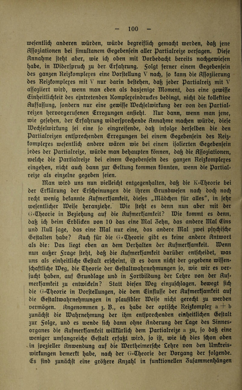 ■ mefentlid) anberen mürben, mürbe begreiflich gemalt merben, baß jene Hffo3iationen bei fimultanem (begebenfein aller Partialre^e oerfagen. Diefe Annahme fleht aber, mie id) oben mit Dorbebad)t bereits nachgemiefen habe, in EDiberfprud) 3U ber (Erfahrung. $oIgt ferner einem (Begebenfein bes gan3en Re^fompleyes eine Dorftellung V nad), fo tann bie Affo3iierung bes Ke^fompleyes mit V nur barin beftehen, baß jeber Partialrei3 mit Y affo3iiert mirb, menn man eben als basjenige IHoment, bas eine gemiffe (Eint)eitlid)feit bes eintretenben Kompleyeinbrudes bebingt, nicht bie folleftioe Auffaffung, fonbern nur eine gemiffe EDedjfelmirfung ber oon ben Partial* rei3en h^orgerufenen (Erregungen anfieht. Hur bann, menn man jene, mie gefehen, ber (Erfahrung miberfpred)enbe Annahme machen mürbe, biefe lüechfelmirfung fei eine fo eingreifenbe, baß infolge berfelben bie ben Partialre^en entfpredjenben (Erregungen bei einem (Begebenfein bes Rei3* fompleyes mefentlid) anbere mären mie bei einem ifolierten (Begebenfein iebes ber Partialrei3e, mürbe man behaupten fönnen, baß bie Affo3iationen, meld)e bie partialre^e bei einem (Begebenfein bes gan3en Rei3fompleyes eingehen, nid)t aud) bann 3ur (Beltung fommen tonnten, menn bie partial* rei3e als ein3elne gegeben feien. ITTan mirb uns nun melleicht entgegenhalten, baß bie K=(Theorie bei ber (Erflärmtg ber (Erfdjeinungen bie ihrem (Brunbmefen nad) bod) nod) red)t menig befannte Aufmertfamfeit, biefes „Rtäbd)en für alles, in fehr mefentlid)er EDeife heran3^e* EDie fteht es bernt nun aber mit ber G*(Theorie in Be3iehung auf bie Aufmertfamfeit? EDie fommt es benn, baß id) beim (Erbliden oon 10 bas eine ITtal 3ef)n, bas anbere ETTal (Eins unb Hüll fage, bas eine ITtal nur eine, bas anbere mal 3mei pft)d)ifd)e (Beftalten habe? Aud) für bie G* (Theorie gibt es feine anbere Antmort als bie: Das liegt eben an bem Derhalten ber Aufmertfamfeit. Eöenn nun außer $rage fteht, baß bie Aufmertfamfeit barüber entfd)eibet, mas uns als einheitliche (Beftalt erfdjeint, ift es bann nid)t ber gegebene miffen* fdjaftlidje EDeg, bie (Theorie ber (Beftaltmahmebmungen fo, mie mir es oer* fud)t haben, auf (Brunblage unb in $ortbilbung ber £ef)re oon ber Auf* merffamfeit 3U entmicfeln? Statt biefen EDeg ein3ufd)Iagen, bemegt fich bie G*(Tf)eorie in Dorftellungen, bie bem (Einfluffe ber Aufmertfamfeit auf bie (Beftaltmahrnehmungen in plaufibler EDeife nid)t geregt 3U merben oermögen. Angenommen 3. B., es habe her optifdje Re^fompley a + b 3unäd)ft bie EDahrnehmung ber ihm entfpredjenben einheitlichen (Beftalt 3ur Solge, unb es menbe fich bann ohne Änberung ber Sage bes Sinnes* Organes bie Aufmertfamfeit millfürlid) bem partialre^e a 3U, fo baß eine meniger umfangreiche (Beftalt erfaßt mirb, fo ift, mie i<h bies fdjon oben -in fpe3ieller Anmenbung auf bie EDertheimerfdje £ehre oon ben Umfreis* mirfungen bemerft habe, nad) ber G*(Theorie ber Dorgang ber folgenbe. (Es finb 3unä<hft eine größere An3af)l in funftionellen Sufammenhängen