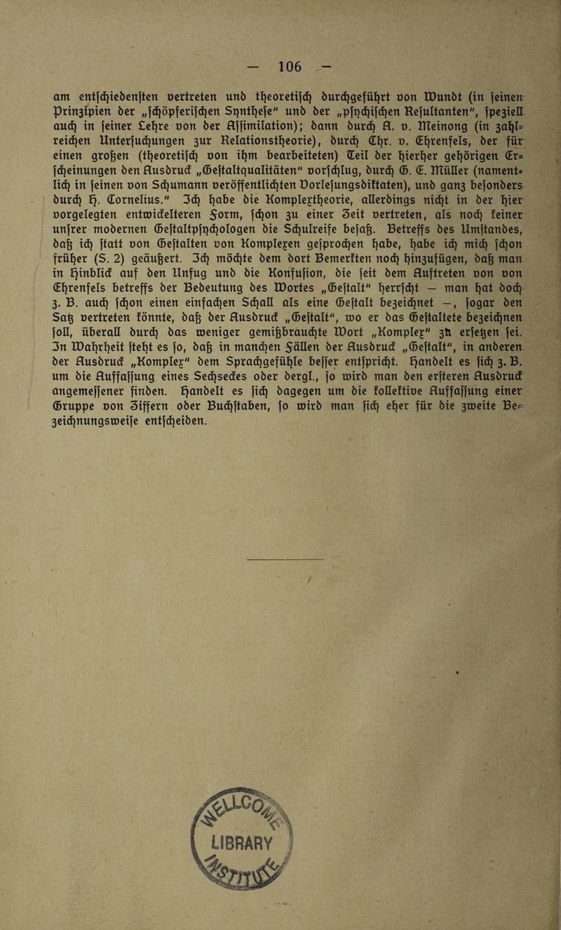 am entjdjiebenjten oertreten unb tfjeoretijd) burd)gefüf)rt oon tDunbt (in jeinen Prin3fpien ber „jd)öpferijd)en Sqntfyeje unb ber „pft)d)ijd)en Rejultanten, jpe3ieü aud) in [einer £el)re non ber Hjfimilation); bann burd) R. o. RTeinong (in 3aI)I= reid)en Unterjudjungen 3ur Relationsttjeorie), burd) Cf)r. o. (Ehrenfels, ber für einen großen (tfjeoretijd) oon it)m bearbeiteten) (Teil ber f)iert)er gehörigen (Er= fd)einungen ben Husbrud „(Bejtaltqualitäten oorjd)Iug, burd) (5. (E. RlüIIer (nament* Iid) in jeinen oon Sd)umann oeröffentlid)ten Dorlejungsbiftaten), unb gan3 bejonbers burd) Ej. Cornelius. 3d) fjabe bie Komple^tfjeorie, allerbings nid)t in ber t)ter oorgelegten entwidelteren 5orm, jd)on 3U einer Seit oertreten, als nod) teiner unjrer mobernen (BejtaItpjt)d)oIogen bie Schulreife bejajj. Betreffs bes Umjtanbes, bafe id) jtatt oon (bejtalten oon Komplexen gejprod)en Ijabe, habe id) mid) jdjon früher (S. 2) geäußert. 3d) möd)te bem bort Bemerken nod) t)in3ufügen, bafc man in ^inblid auf ben Unfug unb bie Konfujion, bie jeit bem Huftreten oon oon Chrenfels betreffs ber Bebeutung bes IDortes „(Bejtalt t)errjd)t - man hat bod) 3. B. aud) jdjon einen einfadjen Sd)aII als eine (bejtalt be3eid)net jogar ben Satj oertreten fönnte, bafc ber Husbrud „(bejtalt, roo er bas (bejtaltete be3eid)nen joll, überall burd) bas weniger gemifjbraud)te U)ort „Komplej 3Ü erfetjen jei. 3n tDafyrfyeit jtet)t es jo, bafj in manchen SäUen ber Husbrud „(Bejtalt, in anberen ber Husbrud „Komplex bem Sprad)gefüf)Ie bejjer entfpridjt. E)an^c^ es ftdj 3* B. um bie Huffajjung eines Sedjsedes ober bergl., jo wirb man ben erjteren Husbrud angemejjener finben. Ejanbelt es jid) bagegen um bie folleftioe Huffajjung einer (Bruppe oon Siffern ober Bud)jtaben, jo wirb man jid) eher für bie 3weite Be* 3eid)nungsweije entjd)eiben. /