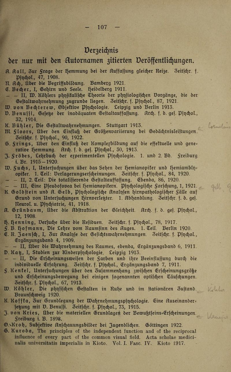 Bo »£ Oergeictjnis ber nur mit Öen flutornamen ßitierten Deröffentlicfjungen. fl. flall, 3ur 5™9C öcr Hemmung bei ber fluffaffuttg gleidjer Rei3e. 3eitfd)r. f. Pft)d)ol., 47, 1908. tt. fld), Über öie Begriffsbilbung. Bamberg 1921. (E. Becher, I, (Beljirn unb Seele. E^eibelberg 1911. - — II, ID. Köhlers pl)t)fifalifd)e Hljeorie ber pl)t)fiologifd)en Dorgänge, bie ber (5eftaltmaf)rnel)mung 3ugrurtbe liegen. 3eitfd)r. f. Pfqdjol, 87, 1921. , üon Bed)terem, (Dbjeltine pft)d)oIogie. £eip3tg unb Berlin 1913. Benuffi, (Befere ber inabäquaten (Beftaltauffaffung. flrd). f. b. gef. Pfqdjol., 32, 1914. Bügler, Die (Beftaltmaf)rnel)mungen. Stuttgart 1913. . $loors, über ben (Einfluß ber (Brö&ennariierung bei (Bebäd)tnisleiftungen 3eitfd)r. f. Pft)d)oI., 90, 1922. (B. $rings, Über ben (Einfluß ber Komplejbilbung auf bie effeftuelle unb genes ratioe Hemmung, flrd). f. b. gef. Pfqdjol., 30, 1913. 3. $röbes, £el)rbud) ber experimentellen Pft)d)oIogie. 1. unb 2. Bb. $reiburg i. Br. 1915-1920. ID. 5ud)s, I» Unterfud)ungen über bas Sefjen ber Ijemianopifer unb fjemiamblt): opifer. 1. Heil: Derlagerungserfd)einungen. 3eitfd)r. f. Pfqdjol., 84, 1920. - - II, 2. Heil: Die totalifierenbe (Beftaltauffaffung. (Ebenba, 86, 1920. - - III, (Eine Pfeubofooea bei Iqemianopifern. Pft)d)oIogifd)e $orfd)ung, if 1921. K. (Bolbftein unb fl. (belb, Pfi)d)ologifd)e flnalqfen l)irnpatf)ologifd)er SäUe auf (Brunb non Unterfudjungen Ejirnoerle^ter. 1. flbljanblung. 3eitfd)r. f. b. gef. Reurol. u. Pft)d)iatrie, 41, 1918. fl. (Brünbaum, Über bie flbftrattion ber (Bleid)ljeit. flrd). f. b. gef. Pfqdjol., 12, 1908. 1). Henning, Derfudte über bie Refibuen. 3eitfd)r. f. pfqdjol., 78, 1917. $. B. Ijofmann, Die Cel)re uom Raumfinn bes Auges. 1. Heil. Berlin 1920. (E. R. 3aettfd). I, Sur Analqfe ber (Befid)tsmat)rnel)mungen 3eitfdjr. f. Pfqdjol., (Ergän3ungsbanb 4, 1909. - - II, Über bie EDal)rnef)mung bes Raumes, ebenba, (Ergän3ungsbanb 6, 1911 D. Katj, I, Stubien 3ur Kinberpftjdjologie. £eip3ig 1913. - - II, Die (Erfd)einungsroeifen ber Serben unb iljre Beeinfluffung burd) bie inbioibuelle (Erfahrung. 3eitfd)r. f. Pfqdjol., (Ergän3ungsbanb 7, 1911. 5. Kenfel, Unterfudjungen über ben Sufammenfjang 3toifd)en (Erfd)einungsgröfje unb (Erfd)einungsberoegung bei einigen fogenannten optifd)en Häufd)ungen. 3eitfd)r. f. Pft)d)oI., 67, 1913. ID. Köhler, Die plpjfifdjen (Beftalten in Rulje unb im ftationären Suftanb Braunfdfroeig 1920. K. Kofffa, Sur (Brunbiegung ber U)al)rnel)mungspft)d)oIogie. (Eine fluseinanber= fetjung mit D. Benuffi. 3eitfd)r. f. Pfqdjol., 73, 1915. 3- non Kries, Über bie materiellen (Brunblagert ber Bemuf}tfeins=(Erfd)einungen. $reiburg i. B. 1898. Ö)AKroI)r Subjeftioe flnfd)auungsbilber bei 3ugenblid)en. (Böttingen 1922. (B. Kuroba, The principles of the independent function and of the reciprocal influence of every part of the common visual field. Acta scholae medici- nalis universitatis imperialis in Kioto. Yol. I. Fase. IV. Kioto 1917.