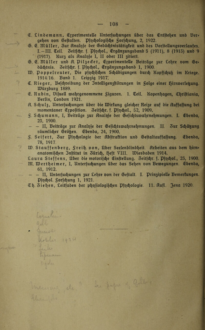 S. Ctnöemann, (Experimentelle Unterst ungen über bas (Entfielen unb Der* gehen oon (Bejtalten. pft)d)oIogifd)e 5orftun9> 2, 1922. <5. (E. KXülIer, 3ur flnalqje ber (Bebäd)tnistätig!eit unb bes DorfteüungsDerlaufes. I. — III. Seil. 3eit|d)r. f. Pft)d)oI.f (Ergän3ungsbanb 5 (1911), 8 (1913) unb 9 (1917). Kur3 als flnalqje I, II ober III 3itiert. ©. (E. ntüIler unb fl. ptl3ecfer, (Experimentelle Beiträge 3ur £el)re oom ©e= bäd)tnis. 3eitjd)r. f. Pfpdjol., (Ergän3ungsbanb 1, 1900. ED. Poppelreuter, Die pfqd)ifd)en Sd)äbigungen burd) Kopfftufc im Kriege. 1914/16. Banb 1. £eip3ig 1917: <E. Kieger, Beitreibung ber 3nteIIigen3ftörungen in $olge einer Ejirnoerletjung. EDür3burg 1889. <E. Hub in, Dijuell roafjrgenommene Figuren. 1. Seil. Kopenhagen, (Tt^riltianta, Berlin, £onbon 1921. fl. Sd)ul3, Unter|ud)ungen über bie EDirlung gleit er Ke^e auf bie fluffaffung bei momentaner (Expojition. Seitjtr. f. Pft)t°l-» 52, 1909. 5. Stumann, I, Beiträge 3ur flnalpje ber (Befittsmahrnehmungen. I. (Ebenba, 23, 1900. - - II, Beiträge 3ur flnalqje ber ©efittsosahrnehmungen. II. 3ur Stauung räumliter ©röfjen. Sbenba, 24, 1900. 5. Seifert, 3ur p|t)t°l°9ie ber flb|tra!tion unb ©eftaltauffaffung. (Ebenba, 78, 1917. ED. Stauffenberg, 5*eil), oon, Über Seelenblinbheit. Arbeiten aus bem t)frn= anatomijten 3nftitut in 3ürit, E^eft YIII. EDiesbaben 1914. £aura Steffens, Über bie motorifte (Einftellung. 3eitft*- f- P|pt°I-, 23, 1900. KE. EDertljeimer, I, Unterjutungen über bas Sehen oon Belegungen. (Ebenba, 61, 1912. - - II, Elnterjutungen 3ur £ehre oon ber ©ejtalt. I. Prin3ipielle Bemerfungen. Pfptol. Sorftung 1, 1921. Sh ziehen, £ettfaben ber phpjiologijten Pft)t°I°9te- H- flufl. 3^a 1920.