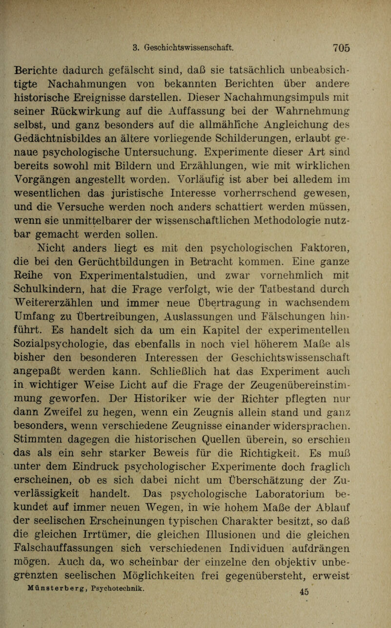 Berichte dadurch gefälscht sind, daß sie tatsächlich unbeabsich¬ tigte Nachahmungen von bekannten Berichten über andere historische Ereignisse darstellen. Dieser Nachahmungsimpuls mit seiner Rückwirkung auf die Auffassung bei der Wahrnehmung selbst, und ganz besonders auf die allmähliche Angleichung des Gedächtnisbildes an ältere vorliegende Schilderungen, erlaubt ge¬ naue psychologische Untersuchung. Experimente dieser Art sind bereits sowohl mit Bildern und Erzählungen, wie mit wirklichen Vorgängen angestellt worden. Vorläufig ist aber bei alledem im wesentlichen das juristische Interesse vorherrschend gewesen, und die Versuche werden noch anders schattiert werden müssen, wenn sie unmittelbarer der wissenschaftlichen Methodologie nutz¬ bar gemacht werden sollen. Nicht anders liegt es mit den psychologischen Faktoren, die bei den Gerüchtbildungen in Betracht kommen. Eine ganze Reihe von Experimentalstudien, und zwar vornehmlich mit Schulkindern, hat die Frage verfolgt, wie der Tatbestand durch Weitererzählen und immer neue Übertragung in wachsendem Umfang zu Übertreibungen, Auslassungen und Fälschungen hin- führt. Es handelt sich da um ein Kapitel der experimentellen Sozialpsychologie, das ebenfalls in noch viel höherem Maße als bisher den besonderen Interessen der Geschichtswissenschaft angepaßt werden kann. Schließlich hat das Experiment auch in wichtiger Weise Licht auf die Frage der Zeugenübereinstim¬ mung geworfen. Der Historiker wie der Richter pflegten nur dann Zweifel zu hegen, wenn ein Zeugnis allein stand und ganz besonders* wenn verschiedene Zeugnisse einander widersprachen. Stimmten dagegen die historischen Quellen überein, so erschien das als ein sehr starker Beweis für die Richtigkeit. Es muß unter dem Eindruck psychologischer Experimente doch fraglich erscheinen, ob es sich dabei nicht um Überschätzung der Zu¬ verlässigkeit handelt. Das psychologische Laboratorium be¬ kundet auf immer neuen Wegen, in wie hohem Maße der Ablauf der seelischen Erscheinungen typischen Charakter besitzt, so daß die gleichen Irrtümer, die gleichen Illusionen und die gleichen Falschauffassungen sich verschiedenen Individuen aufdrängen mögen. Auch da, wo scheinbar der einzelne den objektiv unbe¬ grenzten seelischen Möglichkeiten frei gegenübersteht, erweist Münsterberg, Psychotecbnik. 45