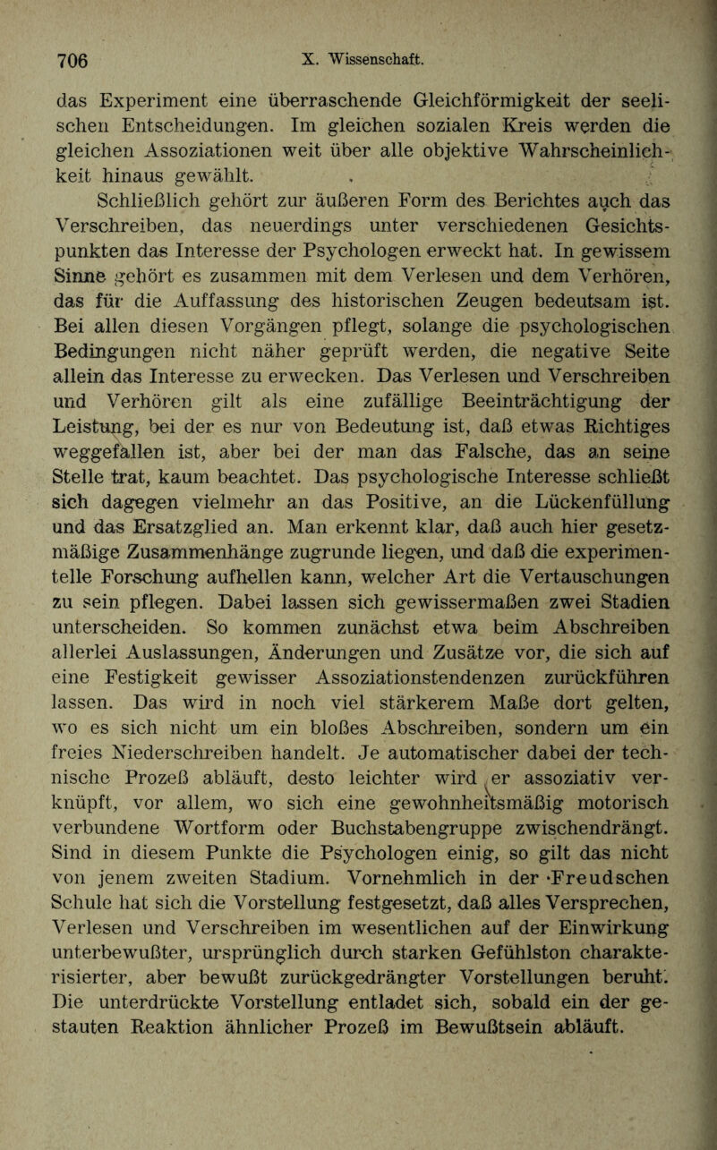 das Experiment eine überraschende Gleichförmigkeit der seeli¬ schen Entscheidungen. Im gleichen sozialen Kreis werden die gleichen Assoziationen weit über alle objektive Wahrscheinlich¬ keit hinaus gewählt. Schließlich gehört zur äußeren Form des Berichtes auch das Verschreiben, das neuerdings unter verschiedenen Gesichts¬ punkten das Interesse der Psychologen erweckt hat. In gewissem Sinne gehört es zusammen mit dem Verlesen und dem Verhören, das für die Auffassung des historischen Zeugen bedeutsam ist. Bei allen diesen Vorgängen pflegt, solange die psychologischen Bedingungen nicht näher geprüft werden, die negative Seite allein das Interesse zu erwecken. Das Verlesen und Verschreiben und Verhören gilt als eine zufällige Beeinträchtigung der Leistung, bei der es nur von Bedeutung ist, daß etwas Richtiges weggefällen ist, aber bei der man das Falsche, das an seine Stelle trat, kaum beachtet. Das psychologische Interesse schließt sieh dagegen vielmehr an das Positive, an die Lückenfüllung und das Ersatzglied an. Man erkennt klar, daß auch hier gesetz¬ mäßige Zusammenhänge zugrunde liegen, und daß die experimen¬ telle Forschung aufhellen kann, welcher Art die Vertauschungen zu sein pflegen. Dabei lassen sich gewissermaßen zwei Stadien unterscheiden. So kommen zunächst etwa beim Abschreiben allerlei Auslassungen, Änderungen und Zusätze vor, die sich auf eine Festigkeit gewisser Assoziationstendenzen zurückführen lassen. Das wird in noch viel stärkerem Maße dort gelten, wo es sich nicht um ein bloßes Abschreiben, sondern um ein freies Nieder schreiben handelt. Je automatischer dabei der tech¬ nische Prozeß abläuft, desto leichter wird er assoziativ ver¬ knüpft, vor allem, wo sich eine gewohnheitsmäßig motorisch verbundene Wortform oder Buchstabengruppe zwischendrängt. Sind in diesem Punkte die Psychologen einig, so gilt das nicht von jenem zweiten Stadium. Vornehmlich in der ‘Freudsehen Schule hat sich die Vorstellung festgesetzt, daß alles Versprechen, Verlesen und Verschreiben im wesentlichen auf der Einwirkung unterbewußter, ursprünglich durch starken Gefühlston charakte¬ risierter, aber bewußt zurückgedrängter Vorstellungen beruhte Die unterdrückte Vorstellung entladet sich, sobald ein der ge¬ stauten Reaktion ähnlicher Prozeß im Bewußtsein abläuft.