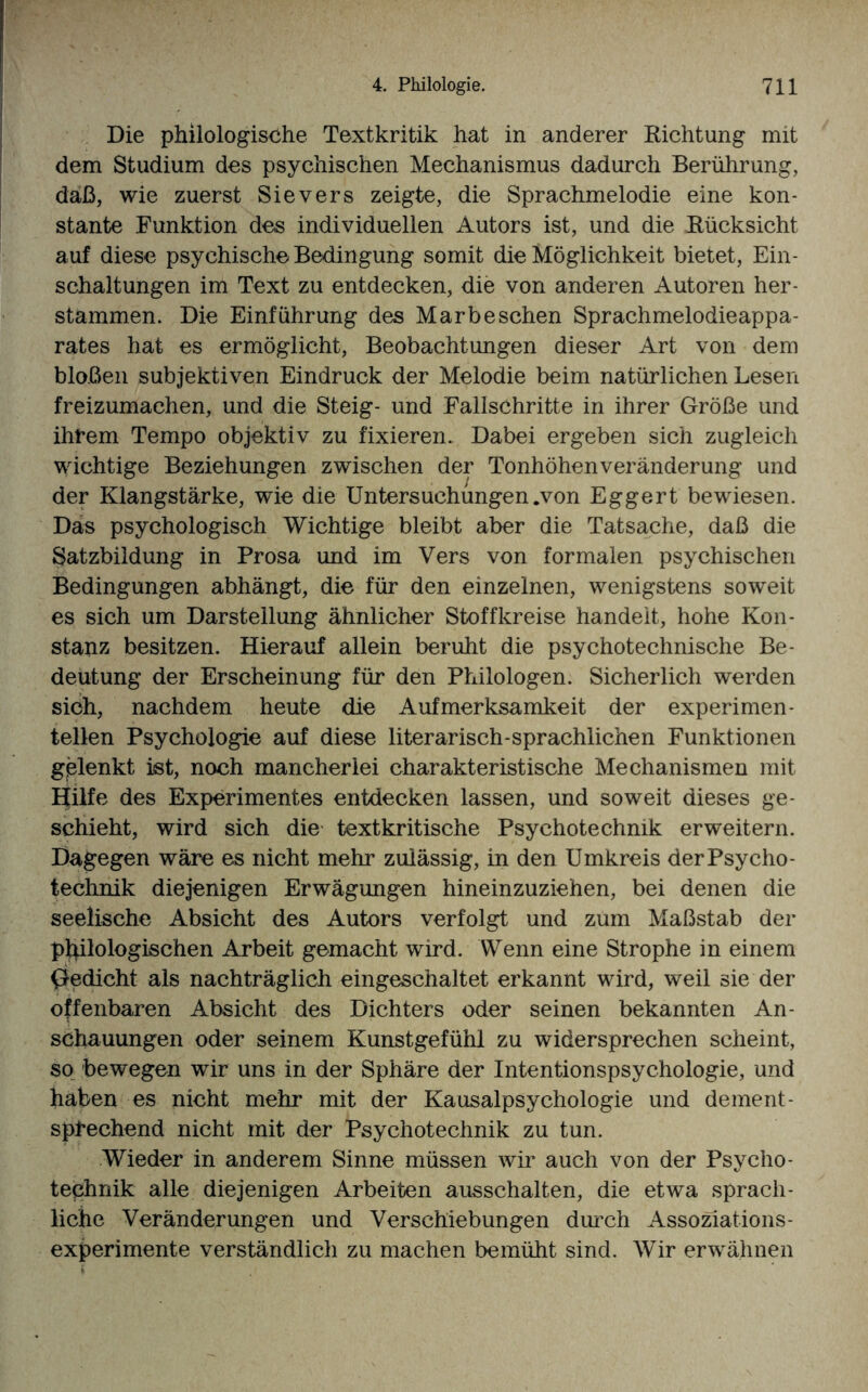 Die philologische Textkritik hat in anderer Richtung mit dem Studium des psychischen Mechanismus dadurch Berührung, daß, wie zuerst Sievers zeigte, die Sprachmelodie eine kon¬ stante Funktion des individuellen Autors ist, und die Rücksicht auf diese psychische Bedingung somit die Möglichkeit bietet, Ein¬ schaltungen im Text zu entdecken, die von anderen Autoren her- stammen. Die Einführung des Marbeschen Sprachmelodieappa¬ rates hat es ermöglicht, Beobachtungen dieser Art von dem bloßen subjektiven Eindruck der Melodie beim natürlichen Lesen freizumachen, und die Steig- und Fallschritte in ihrer Größe und ihrem Tempo objektiv zu fixieren. Dabei ergeben sich zugleich wichtige Beziehungen zwischen der Tonhöhenveränderung und der Klangstärke, wie die Untersuchungen .von Eggert bewiesen. Das psychologisch Wichtige bleibt aber die Tatsache, daß die Satzbildung in Prosa und im Vers von formalen psychischen Bedingungen abhängt, die für den einzelnen, wenigstens soweit es sich um Darstellung ähnlicher Stoffkreise handelt, hohe Kon¬ stanz besitzen. Hierauf allein beruht die psychotechnische Be¬ deutung der Erscheinung für den Philologen. Sicherlich werden sich, nachdem heute die Aufmerksamkeit der experimen¬ tellen Psychologie auf diese literarisch-sprachlichen Funktionen gelenkt ist, noch mancherlei charakteristische Mechanismen mit Hilfe des Experimentes entdecken lassen, und soweit dieses ge¬ schieht, wird sich die textkritische Psychotechmk erweitern. Dagegen wäre es nicht mehr zulässig, in den Umkreis derPsycho- technik diejenigen Erwägungen hineinzuziehen, bei denen die seelische Absicht des Autors verfolgt und zum Maßstab der philologischen Arbeit gemacht wird. Wenn eine Strophe in einem Gedicht als nachträglich eingeschaltet erkannt wird, weil sie der offenbaren Absicht des Dichters oder seinen bekannten An¬ schauungen oder seinem Kunstgefühl zu widersprechen scheint, so bewegen wir uns in der Sphäre der Intentionspsychologie, und haben es nicht mehr mit der Kausalpsychologie und dement¬ sprechend nicht mit der Psychoteehnik zu tun. Wieder in anderem Sinne müssen wir auch von der Psycho- technik alle diejenigen Arbeiten ausschalten, die etwa sprach¬ liche Veränderungen und Verschiebungen durch Assoziations- experimente verständlich zu machen bemüht sind. Wir erwähnen