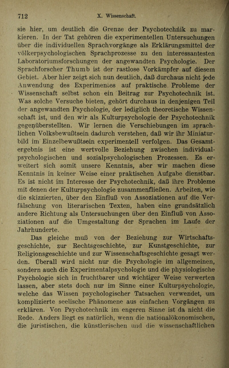 sie hier, um deutlich die Grenze der Psychotechnik zu mar¬ kieren. In der Tat gehören die experimentellen Untersuchungen über die individuellen Sprachvorgänge als Erklärungsmittel der völkerpsychologischen Sprachprozesse zu den interessantesten Laboratoriumsforschungen der angewandten Psychologie. Der Sprachforscher Thumb ist der rastlose Vorkämpfer auf diesem Gebiet. Aber hier zeigt sich nun deutlich, daß durchaus nicht jede Anwendung des Experimentes auf praktische Probleme der Wissenschaft selbst schon ein Beitrag zur Psychotechnik ist. Was solche Versuche bieten, gehört durchaus in denjenigen Teil der angewandten Psychologie, der lediglich theoretische Wissen¬ schaft ist, und den wir als Kulturpsychologie der Psychotechnik gegenüberstellten. Wir lernen die Verschiebungen im sprach¬ lichen Volksbewußtsein dadurch verstehen, daß wir ihr Miniatur¬ bild im Einzelbewußtsein experimentell verfolgen. Das Gesamt¬ ergebnis ist eine wertvolle Beziehung zwischen individual¬ psychologischen und sozialpsychologischen Prozessen. Es er¬ weitert sich somit unsere Kenntnis, aber wir machen diese Kenntnis in keiner Weise einer praktischen Aufgabe dienstbar. Es ist nicht im Interesse der Psychotechnik, daß ihre Probleme mit denen der Kulturpsychologie zusammenfließen. Arbeiten, wie die skizzierten, über den Einfluß von Assoziationen auf die Ver¬ fälschung von literarischen Texten, haben eine grundsätzlich andere Richtung als Untersuchungen über den Einfluß von Asso¬ ziationen auf die Umgestaltung der Sprachen im Laufe der Jahrhunderte. Das gleiche muß von der Beziehung zur Wirtschafts¬ geschichte, zur Rechtsgeschichte, zur Kunstgeschichte, zur Religionsgeschichte und zur Wissenschaftsgeschichte gesagt wer¬ den. Überall wird nicht nur die Psychologie im allgemeinen, sondern auch die Experimentalpsychologie und die physiologische Psychologie sich in fruchtbarer und wichtiger Weise verwerten lassen, aber stets doch nur im Sinne einer Kulturpsychologie, welche das Wissen psychologischer Tatsachen verwendet, um komplizierte seelische Phänomene aus einfachen Vorgängen zu erklären. Von Psychotechnik im engeren Sinne ist da nicht die Rede. Anders liegt es natürlich, wenn die nationalökonomischen, die juristischen, die künstlerischen und die wissenschaftlichen
