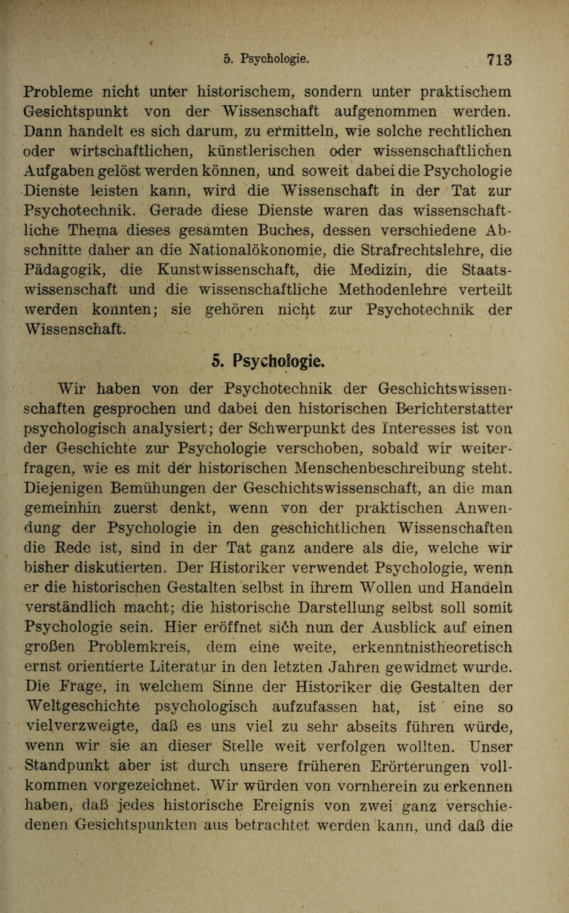 Probleme nicht unter historischem, sondern unter praktischem Gesichtspunkt von der Wissenschaft aufgenommen werden. Dann handelt es sich darum, zu ermitteln, wie solche rechtlichen oder wirtschaftlichen, künstlerischen oder wissenschaftlichen Aufgaben gelöst werden können, und soweit dabei die Psychologie Dienste leisten kann, wird die Wissenschaft in der Tat zur Psychotechnik. Gebade diese Dienste waren das wissenschaft¬ liche Thema dieses gesamten Buches, dessen verschiedene Ab¬ schnitte daher an die Nationalökonomie, die Strafrechtslehre, die Pädagogik, die Kunstwissenschaft, die Medizin, die Staats- Wissenschaft und die wissenschaftliche Methodenlehre verteilt werden konnten; sie gehören nicfyt zur Psychotechnik der Wissenschaft. 5. Psychologie. Wir haben von der Psychotechnik der Geschichtswissen¬ schaften gesprochen und dabei den historischen Berichterstatter psychologisch analysiert; der Schwerpunkt des Interesses ist von der Geschichte zur Psychologie verschoben, sobald wir weiter - fragen, wie es mit ddr historischen Menschenbeschreibung steht. Diejenigen Bemühungen der Geschichtswissenschaft, an die man gemeinhin zuerst denkt, wenn von der praktischen Anwen¬ dung der Psychologie in den geschichtlichen Wissenschaften die Rede ist, sind in der Tat ganz andere als die, welche wir bisher diskutierten. Der Historiker verwendet Psychologie, wenn er die historischen Gestalten selbst in ihrem Wollen und Handeln verständlich macht; die historische Darstellung selbst soll somit Psychologie sein. Hier eröffnet sich nun der Ausblick auf einen großen Problemkreis, dem eine weite, erkenntnistheoretisch ernst orientierte Literatur in den letzten Jahren gewidmet wurde. Die Frage, in welchem Sinne der Historiker die Gestalten der Weltgeschichte psychologisch aufzufassen hat, ist eine so viel verzweigte, daß es uns viel zu sehr abseits führen würde, wenn wir sie an dieser Stelle weit verfolgen wollten. Unser Standpunkt aber ist durch unsere früheren Erörterungen voll¬ kommen vorgezeichnet. Wir würden von vornherein zu erkennen haben, daß jedes historische Ereignis von zwei ganz verschie¬ denen Gesichtspunkten aus betrachtet werden kann, und daß die
