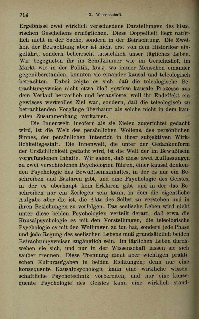 Ergebnisse zwei wirklich verschiedene Darstellungen des histo¬ rischen Geschehens ermöglichen. Diese Doppelheit liegt natür¬ lich nicht in der Sache, sondern in der Betrachtung. Die Zwei¬ heit der Betrachtung aber ist nicht erst von dem Historiker ein¬ geführt, sondern beherrscht tatsächlich unser tägliches Leben. Wir begegneten ihr im Schulzimmer wie im Gerichtshof, im Markt wie in der Politik, kurz, wo immer Menschen einander gegenüberstanden, konnten sie einander kausal und teleologisch betrachten. Dabei zeigte es sich, daß die teleologische Be¬ trachtungsweise nicht etwa bloß gewisse kausale Prozesse aus dem Verlauf hervorhob und herauslöste, weil ihr Endeffekt ein gewisses wertvolles Ziel war, sondern, daß die teleologisch zu betrachtenden Vorgänge überhaupt als solche nicht in dem kau¬ salen Zusammenhang vorkamen. Die Innenwelt, insofern als sie Zielen zugerichtet gedacht wird, ist die Welt des persönlichen Wollens, des persönlichen Sinnes, der persönlichen Intention in ihrer subjektiven Wirk- lichkeitsgestalt. Die Innenwelt, die unter der Gedankenform der Ursächlichkeit gedacht wird, ist die Welt der im Bewußtsein Vorgefundenen Inhalte. Wir sahen, daß diese zwei Auffassungen zu zwei verschiedenen Psychologien führen, einer kausal denken¬ den Psychologie des Bewußtseinsinhaltes, in der es nur ein Be¬ schreiben und Erklären gibt, und eine Psychologie des Geistes, in der es überhaupt kein Erklären gibt und in der das Be¬ schreiben nur ein Zerlegen sein kann, in dem die eigentliche Aufgabe aber die ist, die Akte des Selbst zu verstehen und in ihren Beziehungen zu verfolgen. Das seelische Leben wird nicht unter diese beiden Psychologien verteilt derart, daß etwa die Khusalpsychologie es mit den Vorstellungen, die teleologische Psychologie es mit den Wollungen zu tun hat, sondern jede Phase und jede Regung des seelischen Lebens muß grundsätzlich beiden Betrachtungsweisen zugänglich sein. Im täglichen Leben durch¬ weben sie sich, und nur in der Wissenschaft lassen sie sich sauber trennen. Diese Trennung dient aber wichtigen prakti¬ schen Kulturaufgaben in beiden Richtungen; denn nur eine konsequente Kausalpsychologie kann eine wirkliche wissen¬ schaftliche Psychotechnik vorbereiten, und nur eine konse¬ quente Psychologie des Geistes kann eine wirklich stand-